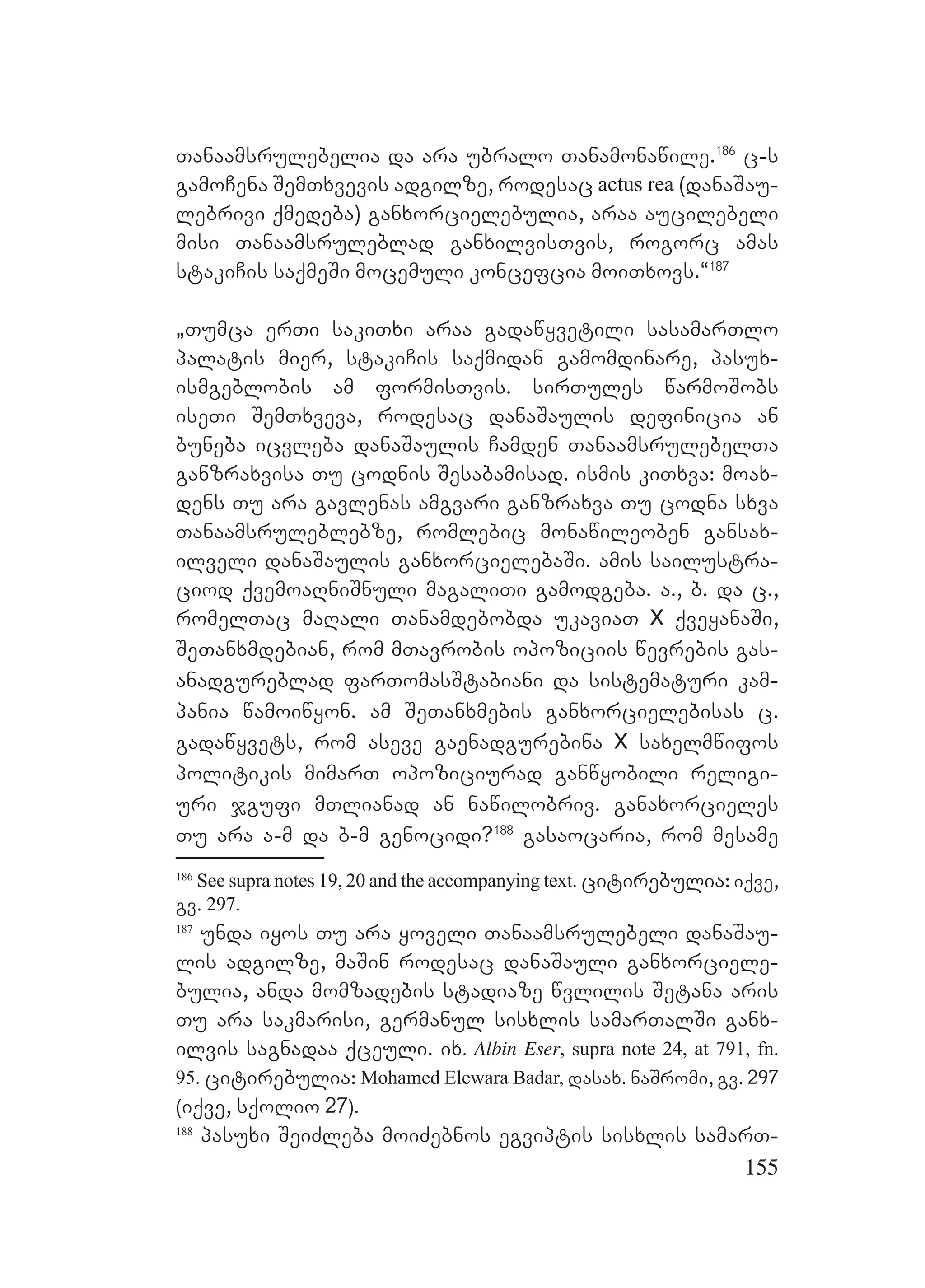 155
Tanaamsrulebelia da ara ubralo Tanamonawile.186
c-s
gamoCena SemTxvevis adgilze, rodesac actus rea (danaSau-
lebrivi qmedeba) ganxorcielebulia, araa aucilebeli
misi Tanaamsruleblad ganxilvisTvis, rogorc amas
stakiCis saqmeSi mocemuli koncefcia moiTxovs.~187
`Tumca erTi sakiTxi araa gadawyvetili sasamarTlo
palatis mier, stakiCis saqmidan gamomdinare, pasux-
ismgeblobis am formisTvis. sirTules warmoSobs
iseTi SemTxveva, rodesac danaSaulis definicia an
buneba icvleba danaSaulis Camden TanaamsrulebelTa
ganzraxvisa Tu codnis Sesabamisad. ismis kiTxva: moax-
dens Tu ara gavlenas amgvari ganzraxva Tu codna sxva
Tanaamsruleblebze, romlebic monawileoben gansax-
ilveli danaSaulis ganxorcielebaSi. amis sailustra-
ciod qvemoaRniSnuli magaliTi gamodgeba. a., b. da c.,
romelTac maRali Tanamdebobda ukaviaT X qveyanaSi,
SeTanxmdebian, rom mTavrobis opoziciis wevrebis gas-
anadgureblad farTomasStabiani da sistematuri kam-
pania wamoiwyon. am SeTanxmebis ganxorcielebisas c.
gadawyvets, rom aseve gaenadgurebina X saxelmwifos
politikis mimarT opoziciurad ganwyobili religi-
uri jgufi mTlianad an nawilobriv. ganaxorcieles
Tu ara a-m da b-m genocidi?188
gasaocaria, rom mesame
186
See supra notes 19, 20 and the accompanying text. citirebulia: iqve,
gv. 297.
187
unda iyos Tu ara yoveli Tanaamsrulebeli danaSau-
lis adgilze, maSin rodesac danaSauli ganxorciele-
bulia, anda momzadebis stadiaze wvlilis Setana aris
Tu ara sakmarisi, germanul sisxlis samarTalSi ganx-
ilvis sagnadaa qceuli. ix. Albin Eser, supra note 24, at 791, fn.
95. citirebulia: Mohamed Elewara Badar, dasax. naSromi, gv. 297
(iqve, sqolio 27).
188
pasuxi SeiZleba moiZebnos egviptis sisxlis samarT-
 