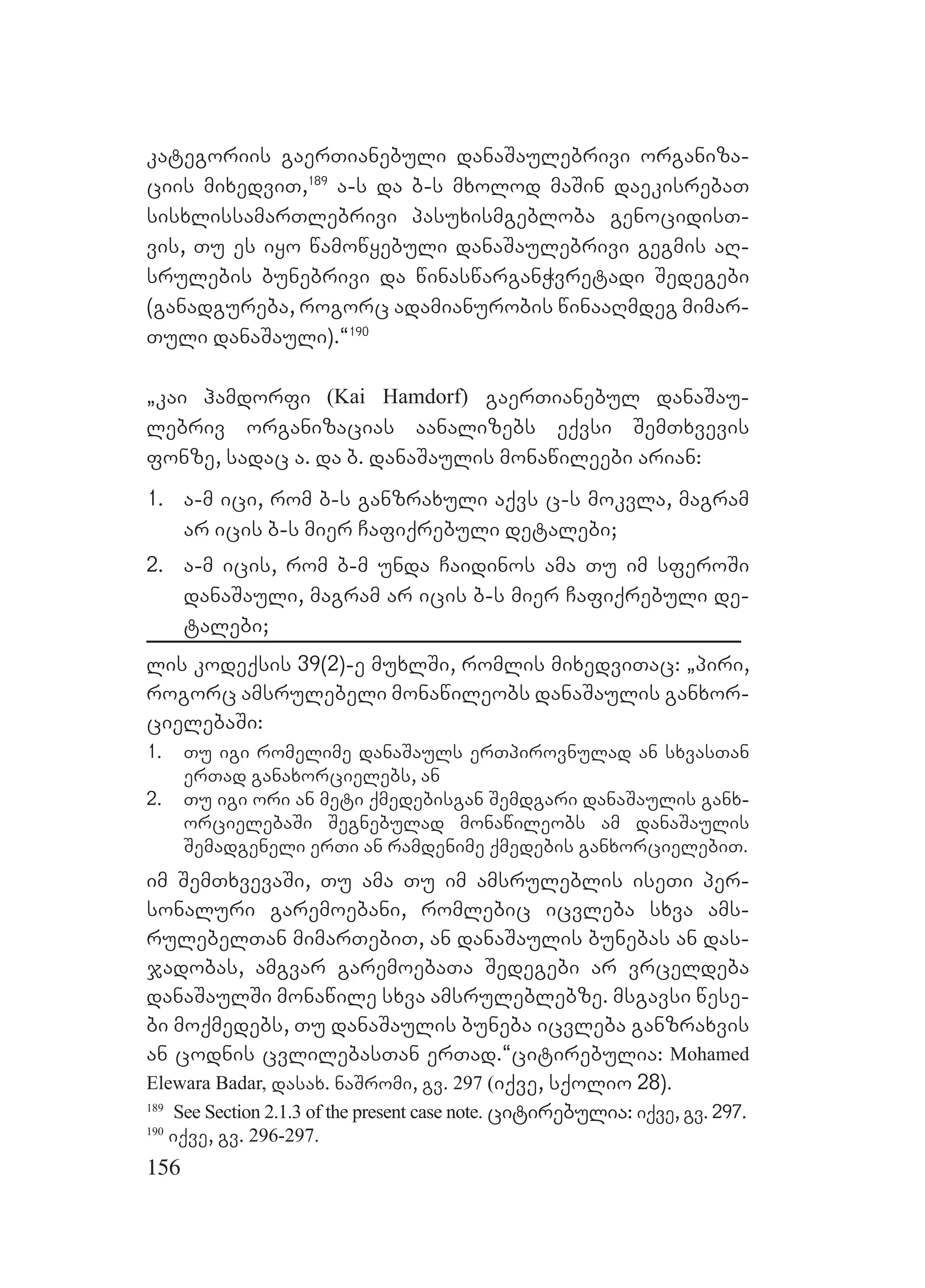 156
kategoriis gaerTianebuli danaSaulebrivi organiza-
ciis mixedviT,189
a-s da b-s mxolod maSin daekisrebaT
sisxlissamarTlebrivi pasuxismgebloba genocidisT-
vis, Tu es iyo wamowyebuli danaSaulebrivi gegmis aR-
srulebis bunebrivi da winaswarganWvretadi Sedegebi
(ganadgureba, rogorc adamianurobis winaaRmdeg mimar-
Tuli danaSauli).~190
`kai hamdorfi (Kai Hamdorf) gaerTianebul danaSau-
lebriv organizacias aanalizebs eqvsi SemTxvevis
fonze, sadac a. da b. danaSaulis monawileebi arian:
1. a-m ici, rom b-s ganzraxuli aqvs c-s mokvla, magram
ar icis b-s mier Cafiqrebuli detalebi;
2. a-m icis, rom b-m unda Caidinos ama Tu im sferoSi
danaSauli, magram ar icis b-s mier Cafiqrebuli de-
talebi;
lis kodeqsis 39(2)-e muxlSi, romlis mixedviTac: `piri,
rogorc amsrulebeli monawileobs danaSaulis ganxor-
cielebaSi:
1. Tu igi romelime danaSauls erTpirovnulad an sxvasTan
erTad ganaxorcielebs, an
2. Tu igi ori an meti qmedebisgan Semdgari danaSaulis ganx-
orcielebaSi Segnebulad monawileobs am danaSaulis
Semadgeneli erTi an ramdenime qmedebis ganxorcielebiT.
im SemTxvevaSi, Tu ama Tu im amsruleblis iseTi per-
sonaluri garemoebani, romlebic icvleba sxva ams-
rulebelTan mimarTebiT, an danaSaulis bunebas an das-
jadobas, amgvar garemoebaTa Sedegebi ar vrceldeba
danaSaulSi monawile sxva amsruleblebze. msgavsi wese-
bi moqmedebs, Tu danaSaulis buneba icvleba ganzraxvis
an codnis cvlilebasTan erTad.~citirebulia: Mohamed
Elewara Badar, dasax. naSromi, gv. 297 (iqve, sqolio 28).
189
See Section 2.1.3 of the present case note. citirebulia: iqve, gv. 297.
190
iqve, gv. 296-297.
 