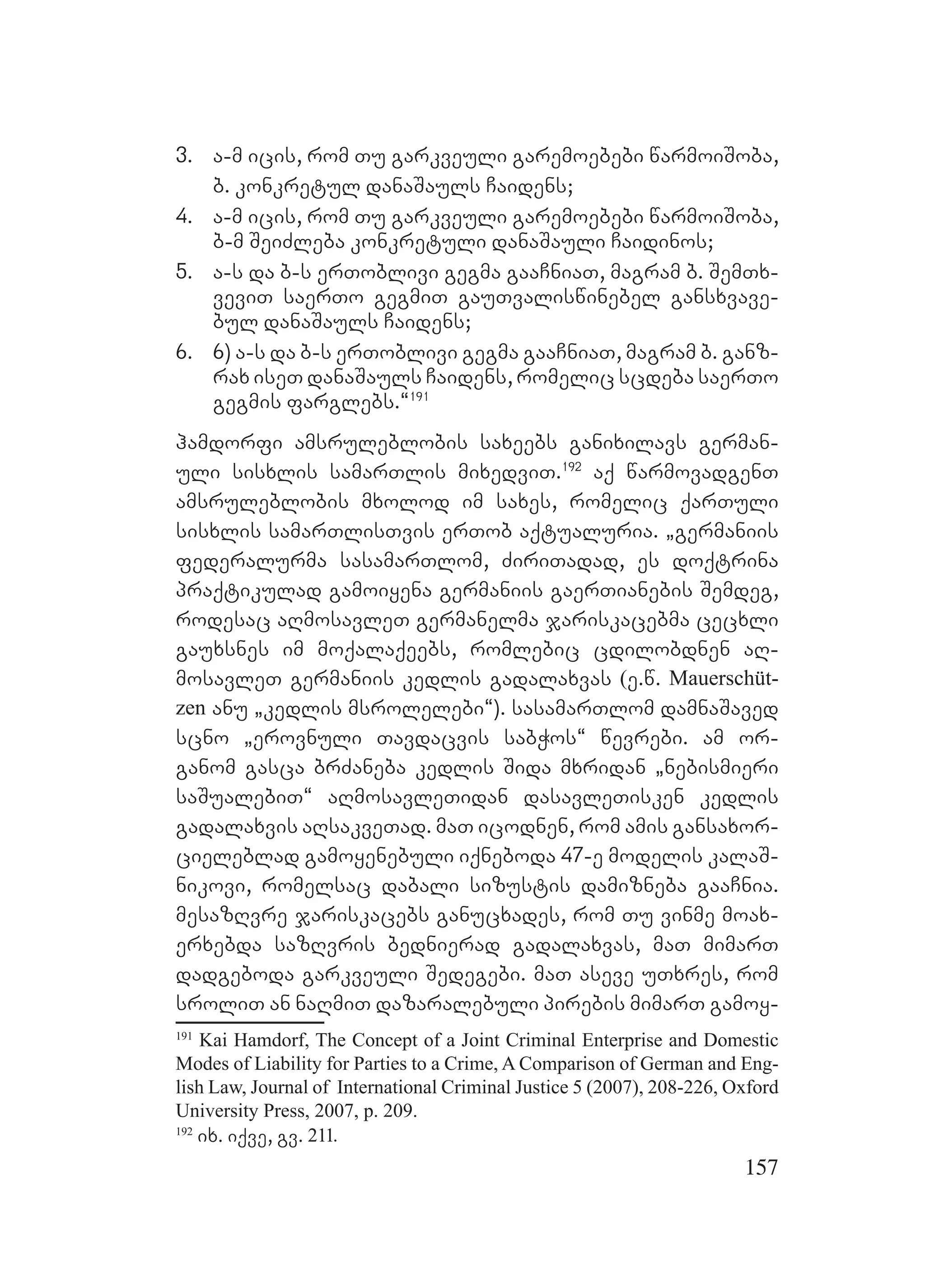 157
3. a-m icis, rom Tu garkveuli garemoebebi warmoiSoba,
b. konkretul danaSauls Caidens;
4. a-m icis, rom Tu garkveuli garemoebebi warmoiSoba,
b-m SeiZleba konkretuli danaSauli Caidinos;
5. a-s da b-s erToblivi gegma gaaCniaT, magram b. SemTx-
veviT saerTo gegmiT gauTvaliswinebel gansxvave-
bul danaSauls Caidens;
6. 6) a-s da b-s erToblivi gegma gaaCniaT, magram b. ganz-
rax iseT danaSauls Caidens, romelic scdeba saerTo
gegmis farglebs.~191
hamdorfi amsruleblobis saxeebs ganixilavs german-
uli sisxlis samarTlis mixedviT.192
aq warmovadgenT
amsruleblobis mxolod im saxes, romelic qarTuli
sisxlis samarTlisTvis erTob aqtualuria. `germaniis
federalurma sasamarTlom, ZiriTadad, es doqtrina
praqtikulad gamoiyena germaniis gaerTianebis Semdeg,
rodesac aRmosavleT germanelma jariskacebma cecxli
gauxsnes im moqalaqeebs, romlebic cdilobdnen aR-
mosavleT germaniis kedlis gadalaxvas (e.w. Mauerschüt-
zen anu `kedlis msrolelebi~). sasamarTlom damnaSaved
scno `erovnuli Tavdacvis sabWos~ wevrebi. am or-
ganom gasca brZaneba kedlis Sida mxridan `nebismieri
saSualebiT~ aRmosavleTidan dasavleTisken kedlis
gadalaxvis aRsakveTad. maT icodnen, rom amis gansaxor-
cieleblad gamoyenebuli iqneboda 47-e modelis kalaS-
nikovi, romelsac dabali sizustis damizneba gaaCnia.
mesazRvre jariskacebs ganucxades, rom Tu vinme moax-
erxebda sazRvris bednierad gadalaxvas, maT mimarT
dadgeboda garkveuli Sedegebi. maT aseve uTxres, rom
sroliT an naRmiT dazaralebuli pirebis mimarT gamoy-
191
Kai Hamdorf, The Concept of a Joint Criminal Enterprise and Domestic
Modes of Liability for Parties to a Crime, A Comparison of German and Eng-
lish Law, Journal of International Criminal Justice 5 (2007), 208-226, Oxford
University Press, 2007, p. 209.
192
ix. iqve, gv. 211.
 