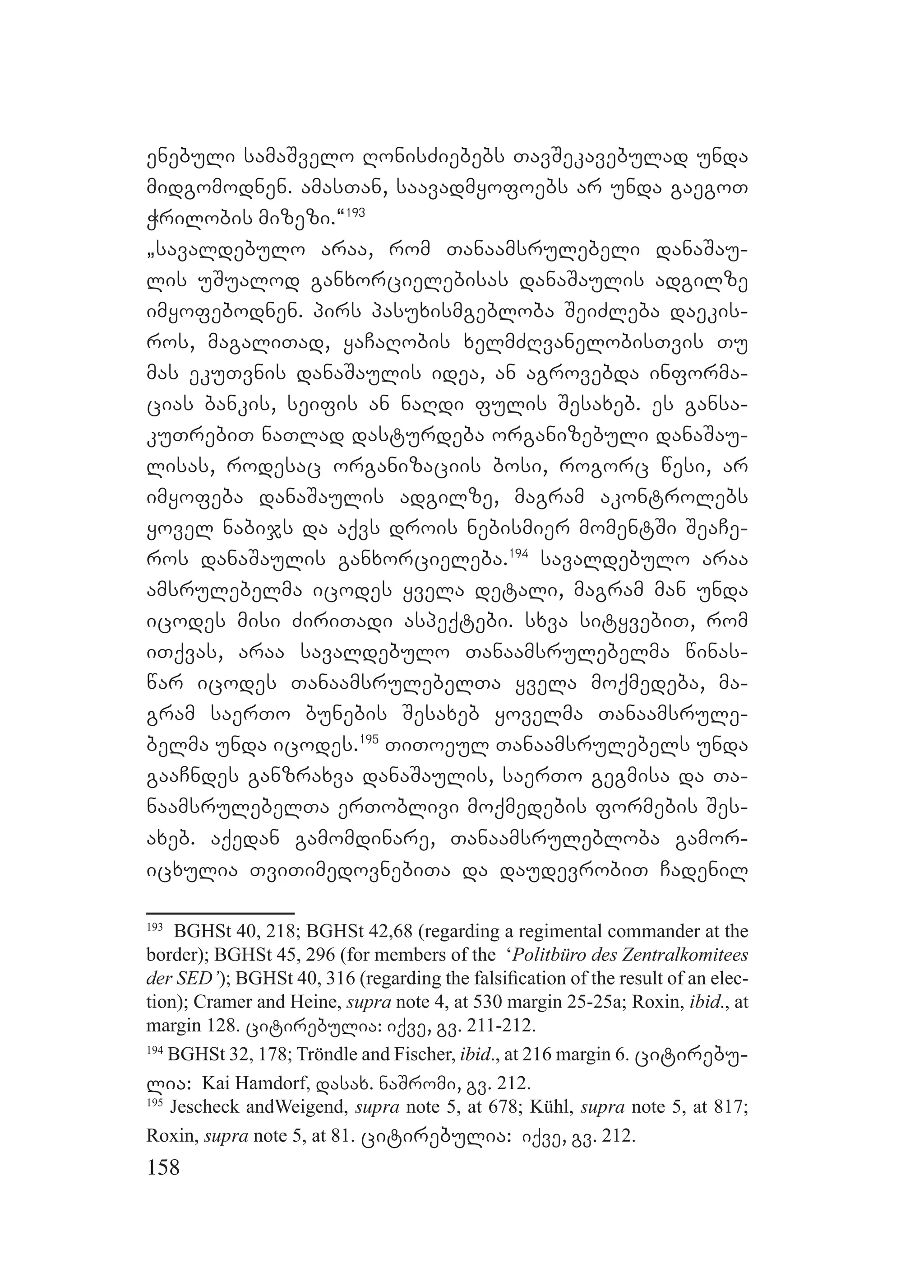 158
enebuli samaSvelo RonisZiebebs TavSekavebulad unda
midgomodnen. amasTan, saavadmyofoebs ar unda gaegoT
Wrilobis mizezi.~193
`savaldebulo araa, rom Tanaamsrulebeli danaSau-
lis uSualod ganxorcielebisas danaSaulis adgilze
imyofebodnen. pirs pasuxismgebloba SeiZleba daekis-
ros, magaliTad, yaCaRobis xelmZRvanelobisTvis Tu
mas ekuTvnis danaSaulis idea, an agrovebda informa-
cias bankis, seifis an naRdi fulis Sesaxeb. es gansa-
kuTrebiT naTlad dasturdeba organizebuli danaSau-
lisas, rodesac organizaciis bosi, rogorc wesi, ar
imyofeba danaSaulis adgilze, magram akontrolebs
yovel nabijs da aqvs drois nebismier momentSi SeaCe-
ros danaSaulis ganxorcieleba.194
savaldebulo araa
amsrulebelma icodes yvela detali, magram man unda
icodes misi ZiriTadi aspeqtebi. sxva sityvebiT, rom
iTqvas, araa savaldebulo Tanaamsrulebelma winas-
war icodes TanaamsrulebelTa yvela moqmedeba, ma-
gram saerTo bunebis Sesaxeb yovelma Tanaamsrule-
belma unda icodes.195
TiToeul Tanaamsrulebels unda
gaaCndes ganzraxva danaSaulis, saerTo gegmisa da Ta-
naamsrulebelTa erToblivi moqmedebis formebis Ses-
axeb. aqedan gamomdinare, Tanaamsrulebloba gamor-
icxulia TviTimedovnebiTa da daudevrobiT Cadenil
193
BGHSt 40, 218; BGHSt 42,68 (regarding a regimental commander at the
border); BGHSt 45, 296 (for members of the ‘Politbüro des Zentralkomitees
der SED’); BGHSt 40, 316 (regarding the falsiﬁcation of the result of an elec-
tion); Cramer and Heine, supra note 4, at 530 margin 25-25a; Roxin, ibid., at
margin 128. citirebulia: iqve, gv. 211-212.
194
BGHSt 32, 178; Tröndle and Fischer, ibid., at 216 margin 6. citirebu-
lia: Kai Hamdorf, dasax. naSromi, gv. 212.
195
Jescheck andWeigend, supra note 5, at 678; Kühl, supra note 5, at 817;
Roxin, supra note 5, at 81. citirebulia: iqve, gv. 212.
 