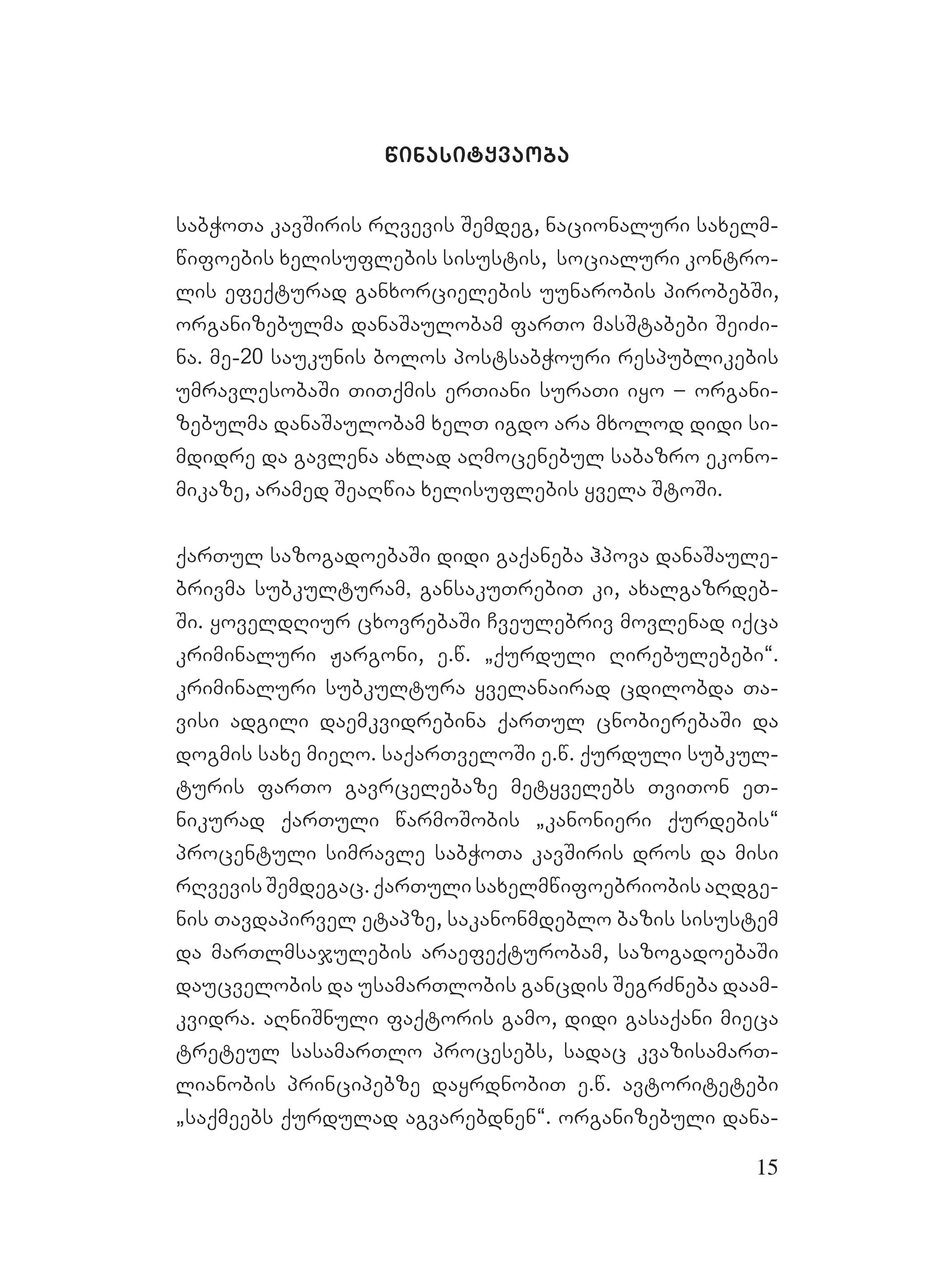 15
winasityvaoba
sabWoTa kavSiris rRvevis Semdeg, nacionaluri saxelm-
wifoebis xelisuflebis sisustis, socialuri kontro-
lis efeqturad ganxorcielebis uunarobis pirobebSi,
organizebulma danaSaulobam farTo masStabebi SeiZi-
na. me-20 saukunis bolos postsabWouri respublikebis
umravlesobaSi TiTqmis erTiani suraTi iyo – organi-
zebulma danaSaulobam xelT igdo ara mxolod didi si-
mdidre da gavlena axlad aRmocenebul sabazro ekono-
mikaze, aramed SeaRwia xelisuflebis yvela StoSi.
qarTul sazogadoebaSi didi gaqaneba hpova danaSaule-
brivma subkulturam, gansakuTrebiT ki, axalgazrdeb-
Si. yoveldRiur cxovrebaSi Cveulebriv movlenad iqca
kriminaluri Jargoni, e.w. `qurduli Rirebulebebi~.
kriminaluri subkultura yvelanairad cdilobda Ta-
visi adgili daemkvidrebina qarTul cnobierebaSi da
dogmis saxe mieRo. saqarTveloSi e.w. qurduli subkul-
turis farTo gavrcelebaze metyvelebs TviTon eT-
nikurad qarTuli warmoSobis `kanonieri qurdebis~
procentuli simravle sabWoTa kavSiris dros da misi
rRvevis Semdegac. qarTuli saxelmwifoebriobis aRdge-
nis Tavdapirvel etapze, sakanonmdeblo bazis sisustem
da marTlmsajulebis araefeqturobam, sazogadoebaSi
daucvelobis da usamarTlobis gancdis SegrZneba daam-
kvidra. aRniSnuli faqtoris gamo, didi gasaqani mieca
treteul sasamarTlo procesebs, sadac kvazisamarT-
lianobis principebze dayrdnobiT e.w. avtoritetebi
`saqmeebs qurdulad agvarebdnen~. organizebuli dana-
 