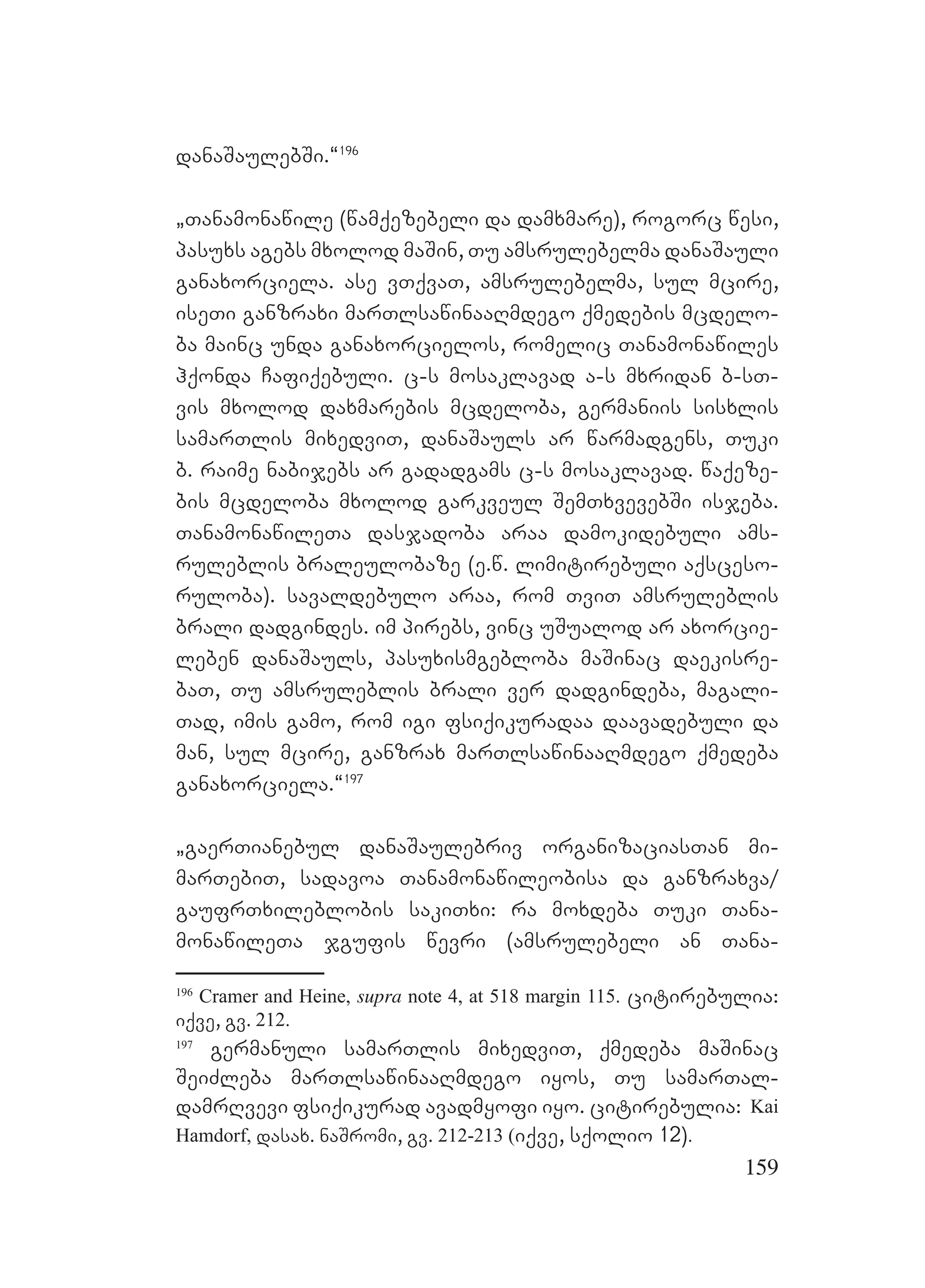 159
danaSaulebSi.~196
`Tanamonawile (wamqezebeli da damxmare), rogorc wesi,
pasuxs agebs mxolod maSin, Tu amsrulebelma danaSauli
ganaxorciela. ase vTqvaT, amsrulebelma, sul mcire,
iseTi ganzraxi marTlsawinaaRmdego qmedebis mcdelo-
ba mainc unda ganaxorcielos, romelic Tanamonawiles
hqonda Cafiqebuli. c-s mosaklavad a-s mxridan b-sT-
vis mxolod daxmarebis mcdeloba, germaniis sisxlis
samarTlis mixedviT, danaSauls ar warmadgens, Tuki
b. raime nabijebs ar gadadgams c-s mosaklavad. waqeze-
bis mcdeloba mxolod garkveul SemTxvevebSi isjeba.
TanamonawileTa dasjadoba araa damokidebuli ams-
ruleblis braleulobaze (e.w. limitirebuli aqsceso-
ruloba). savaldebulo araa, rom TviT amsruleblis
brali dadgindes. im pirebs, vinc uSualod ar axorcie-
leben danaSauls, pasuxismgebloba maSinac daekisre-
baT, Tu amsruleblis brali ver dadgindeba, magali-
Tad, imis gamo, rom igi fsiqikuradaa daavadebuli da
man, sul mcire, ganzrax marTlsawinaaRmdego qmedeba
ganaxorciela.~197
`gaerTianebul danaSaulebriv organizaciasTan mi-
marTebiT, sadavoa Tanamonawileobisa da ganzraxva/
gaufrTxileblobis sakiTxi: ra moxdeba Tuki Tana-
monawileTa jgufis wevri (amsrulebeli an Tana-
196
Cramer and Heine, supra note 4, at 518 margin 115. citirebulia:
iqve, gv. 212.
197
germanuli samarTlis mixedviT, qmedeba maSinac
SeiZleba marTlsawinaaRmdego iyos, Tu samarTal-
damrRvevi fsiqikurad avadmyofi iyo. citirebulia: Kai
Hamdorf, dasax. naSromi, gv. 212-213 (iqve, sqolio 12).
 