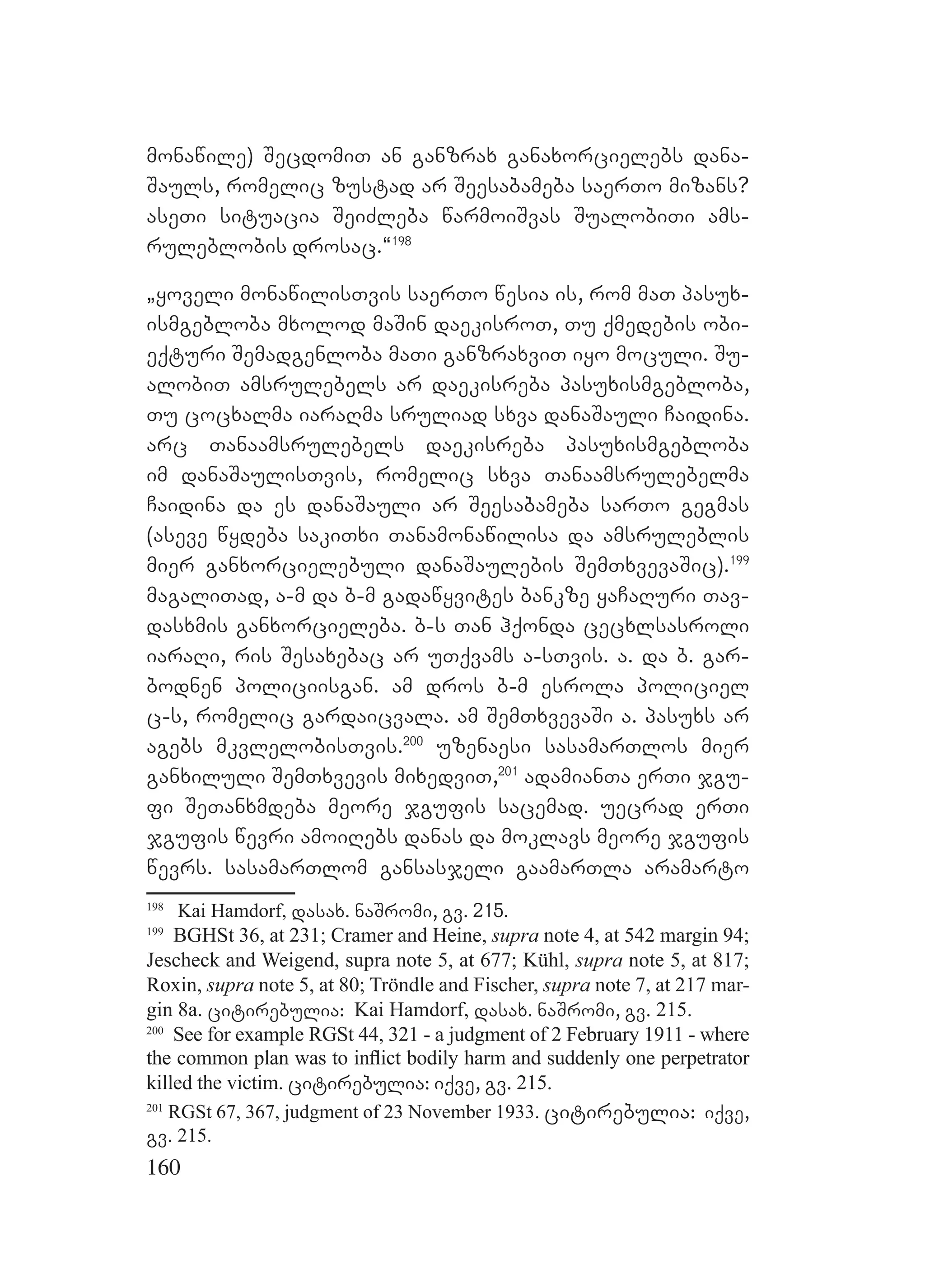 160
monawile) SecdomiT an ganzrax ganaxorcielebs dana-
Sauls, romelic zustad ar Seesabameba saerTo mizans?
aseTi situacia SeiZleba warmoiSvas SualobiTi ams-
ruleblobis drosac.~198
`yoveli monawilisTvis saerTo wesia is, rom maT pasux-
ismgebloba mxolod maSin daekisroT, Tu qmedebis obi-
eqturi Semadgenloba maTi ganzraxviT iyo moculi. Su-
alobiT amsrulebels ar daekisreba pasuxismgebloba,
Tu cocxalma iaraRma sruliad sxva danaSauli Caidina.
arc Tanaamsrulebels daekisreba pasuxismgebloba
im danaSaulisTvis, romelic sxva Tanaamsrulebelma
Caidina da es danaSauli ar Seesabameba sarTo gegmas
(aseve wydeba sakiTxi Tanamonawilisa da amsruleblis
mier ganxorcielebuli danaSaulebis SemTxvevaSic).199
magaliTad, a-m da b-m gadawyvites bankze yaCaRuri Tav-
dasxmis ganxorcieleba. b-s Tan hqonda cecxlsasroli
iaraRi, ris Sesaxebac ar uTqvams a-sTvis. a. da b. gar-
bodnen policiisgan. am dros b-m esrola policiel
c-s, romelic gardaicvala. am SemTxvevaSi a. pasuxs ar
agebs mkvlelobisTvis.200
uzenaesi sasamarTlos mier
ganxiluli SemTxvevis mixedviT,201
adamianTa erTi jgu-
fi SeTanxmdeba meore jgufis sacemad. uecrad erTi
jgufis wevri amoiRebs danas da moklavs meore jgufis
wevrs. sasamarTlom gansasjeli gaamarTla aramarto
198
Kai Hamdorf, dasax. naSromi, gv. 215.
199
BGHSt 36, at 231; Cramer and Heine, supra note 4, at 542 margin 94;
Jescheck and Weigend, supra note 5, at 677; Kühl, supra note 5, at 817;
Roxin, supra note 5, at 80; Tröndle and Fischer, supra note 7, at 217 mar-
gin 8a. citirebulia: Kai Hamdorf, dasax. naSromi, gv. 215.
200
See for example RGSt 44, 321 - a judgment of 2 February 1911 - where
the common plan was to inﬂict bodily harm and suddenly one perpetrator
killed the victim. citirebulia: iqve, gv. 215.
201
RGSt 67, 367, judgment of 23 November 1933. citirebulia: iqve,
gv. 215.
 