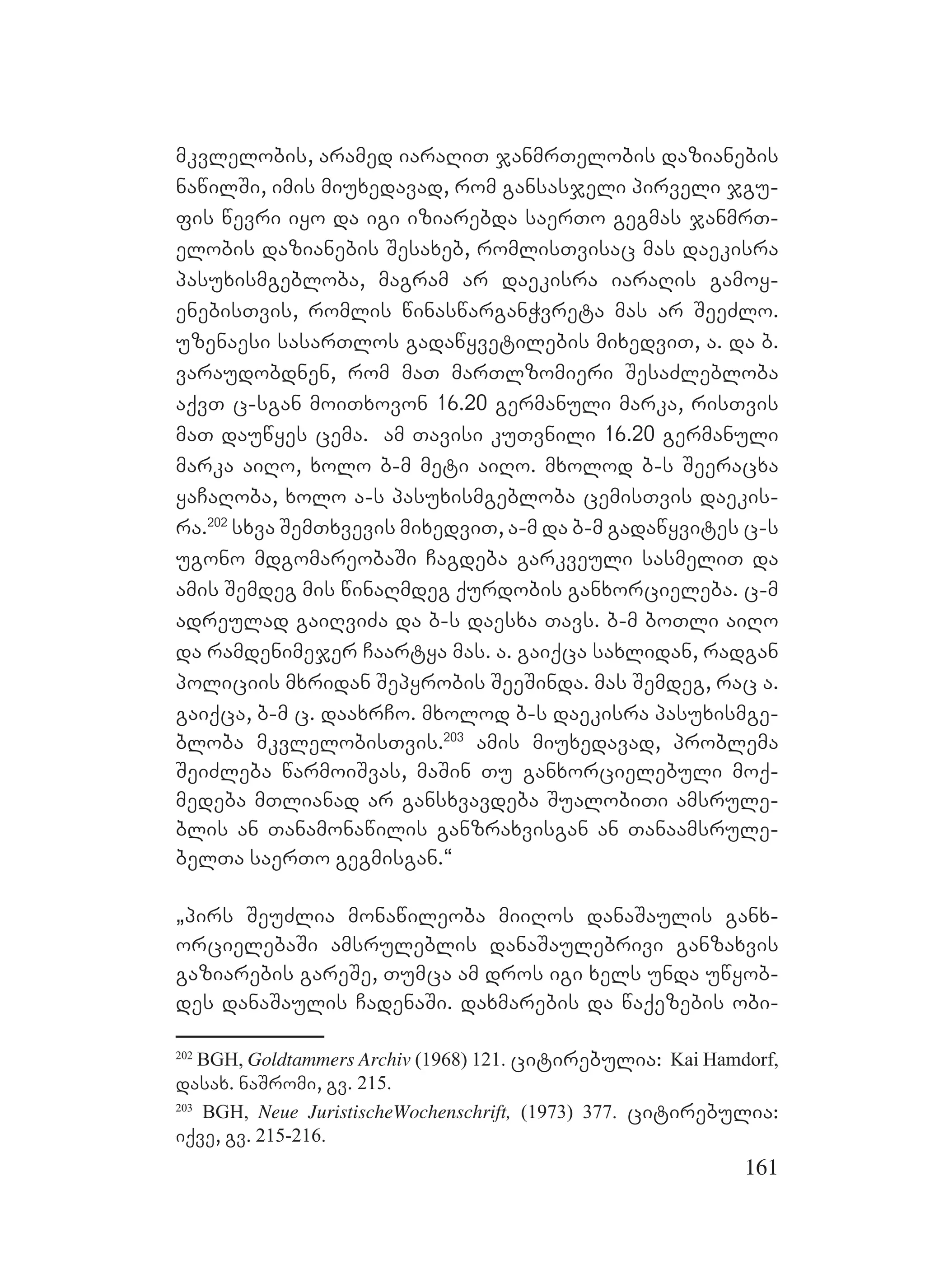 161
mkvlelobis, aramed iaraRiT janmrTelobis dazianebis
nawilSi, imis miuxedavad, rom gansasjeli pirveli jgu-
fis wevri iyo da igi iziarebda saerTo gegmas janmrT-
elobis dazianebis Sesaxeb, romlisTvisac mas daekisra
pasuxismgebloba, magram ar daekisra iaraRis gamoy-
enebisTvis, romlis winaswarganWvreta mas ar SeeZlo.
uzenaesi sasarTlos gadawyvetilebis mixedviT, a. da b.
varaudobdnen, rom maT marTlzomieri SesaZlebloba
aqvT c-sgan moiTxovon 16.20 germanuli marka, risTvis
maT dauwyes cema. am Tavisi kuTvnili 16.20 germanuli
marka aiRo, xolo b-m meti aiRo. mxolod b-s Seeracxa
yaCaRoba, xolo a-s pasuxismgebloba cemisTvis daekis-
ra.202
sxva SemTxvevis mixedviT, a-m da b-m gadawyvites c-s
ugono mdgomareobaSi Cagdeba garkveuli sasmeliT da
amis Semdeg mis winaRmdeg qurdobis ganxorcieleba. c-m
adreulad gaiRviZa da b-s daesxa Tavs. b-m boTli aiRo
da ramdenimejer Caartya mas. a. gaiqca saxlidan, radgan
policiis mxridan Sepyrobis SeeSinda. mas Semdeg, rac a.
gaiqca, b-m c. daaxrCo. mxolod b-s daekisra pasuxismge-
bloba mkvlelobisTvis.203
amis miuxedavad, problema
SeiZleba warmoiSvas, maSin Tu ganxorcielebuli moq-
medeba mTlianad ar gansxvavdeba SualobiTi amsrule-
blis an Tanamonawilis ganzraxvisgan an Tanaamsrule-
belTa saerTo gegmisgan.~
`pirs SeuZlia monawileoba miiRos danaSaulis ganx-
orcielebaSi amsruleblis danaSaulebrivi ganzaxvis
gaziarebis gareSe, Tumca am dros igi xels unda uwyob-
des danaSaulis CadenaSi. daxmarebis da waqezebis obi-
202
BGH, Goldtammers Archiv (1968) 121. citirebulia: Kai Hamdorf,
dasax. naSromi, gv. 215.
203
BGH, Neue JuristischeWochenschrift, (1973) 377. citirebulia:
iqve, gv. 215-216.
 