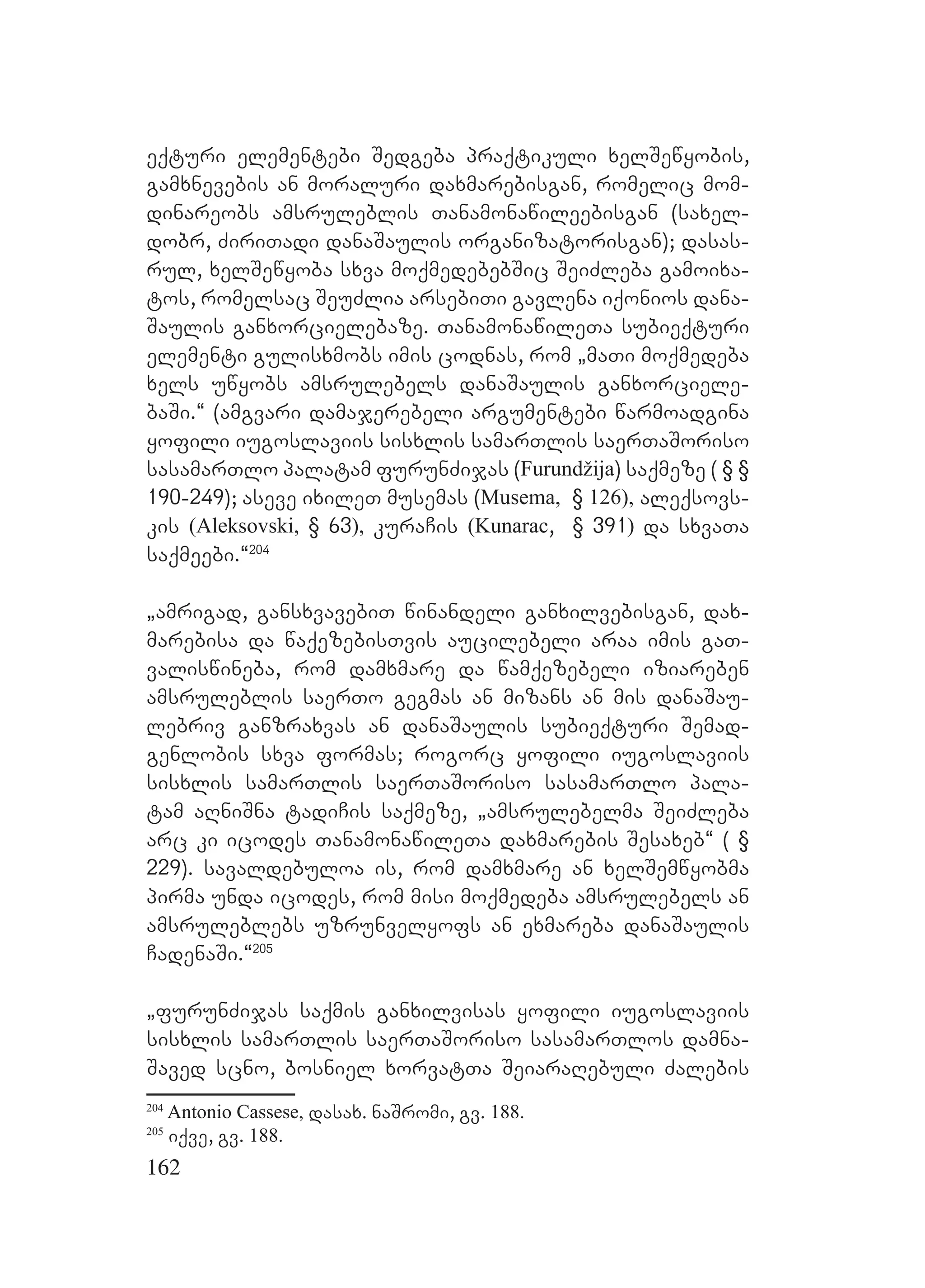 162
eqturi elementebi Sedgeba praqtikuli xelSewyobis,
gamxnevebis an moraluri daxmarebisgan, romelic mom-
dinareobs amsruleblis Tanamonawileebisgan (saxel-
dobr, ZiriTadi danaSaulis organizatorisgan); dasas-
rul, xelSewyoba sxva moqmedebebSic SeiZleba gamoixa-
tos, romelsac SeuZlia arsebiTi gavlena iqonios dana-
Saulis ganxorcielebaze. TanamonawileTa subieqturi
elementi gulisxmobs imis codnas, rom `maTi moqmedeba
xels uwyobs amsrulebels danaSaulis ganxorciele-
baSi.~ (amgvari damajerebeli argumentebi warmoadgina
yofili iugoslaviis sisxlis samarTlis saerTaSoriso
sasamarTlo palatam furunZijas (Furundžija) saqmeze ( § §
190-249); aseve ixileT musemas (Musema, § 126), aleqsovs-
kis (Aleksovski, § 63), kuraCis (Kunarac, § 391) da sxvaTa
saqmeebi.~204
`amrigad, gansxvavebiT winandeli ganxilvebisgan, dax-
marebisa da waqezebisTvis aucilebeli araa imis gaT-
valiswineba, rom damxmare da wamqezebeli iziareben
amsruleblis saerTo gegmas an mizans an mis danaSau-
lebriv ganzraxvas an danaSaulis subieqturi Semad-
genlobis sxva formas; rogorc yofili iugoslaviis
sisxlis samarTlis saerTaSoriso sasamarTlo pala-
tam aRniSna tadiCis saqmeze, `amsrulebelma SeiZleba
arc ki icodes TanamonawileTa daxmarebis Sesaxeb~ ( §
229). savaldebuloa is, rom damxmare an xelSemwyobma
pirma unda icodes, rom misi moqmedeba amsrulebels an
amsruleblebs uzrunvelyofs an exmareba danaSaulis
CadenaSi.~205
`furunZijas saqmis ganxilvisas yofili iugoslaviis
sisxlis samarTlis saerTaSoriso sasamarTlos damna-
Saved scno, bosniel xorvatTa SeiaraRebuli Zalebis
204
Antonio Cassese, dasax. naSromi, gv. 188.
205
iqve, gv. 188.
 