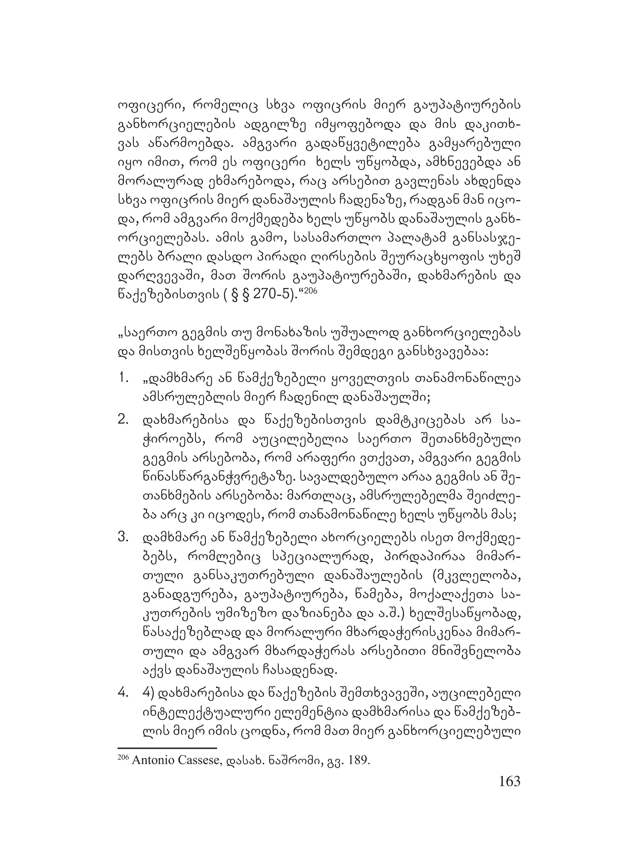 163
oficeri, romelic sxva oficris mier gaupatiurebis
ganxorcielebis adgilze imyofeboda da mis dakiTx-
vas awarmoebda. amgvari gadawyvetileba gamyarebuli
iyo imiT, rom es oficeri xels uwyobda, amxnevebda an
moralurad exmareboda, rac arsebiT gavlenas axdenda
sxva oficris mier danaSaulis Cadenaze, radgan man ico-
da, rom amgvari moqmedeba xels uwyobs danaSaulis ganx-
orcielebas. amis gamo, sasamarTlo palatam gansasje-
lebs brali dasdo piradi Rirsebis Seuracxyofis uxeS
darRvevaSi, maT Soris gaupatiurebaSi, daxmarebis da
waqezebisTvis ( § § 270-5).~206
`saerTo gegmis Tu monaxazis uSualod ganxorcielebas
da misTvis xelSewyobas Soris Semdegi gansxvavebaa:
1. `damxmare an wamqezebeli yovelTvis Tanamonawilea
amsruleblis mier Cadenil danaSaulSi;
2. daxmarebisa da waqezebisTvis damtkicebas ar sa-
Wiroebs, rom aucilebelia saerTo SeTanxmebuli
gegmis arseboba, rom araferi vTqvaT, amgvari gegmis
winaswarganWvretaze. savaldebulo araa gegmis an Se-
Tanxmebis arseboba: marTlac, amsrulebelma SeiZle-
ba arc ki icodes, rom Tanamonawile xels uwyobs mas;
3. damxmare an wamqezebeli axorcielebs iseT moqmede-
bebs, romlebic specialurad, pirdapiraa mimar-
Tuli gansakuTrebuli danaSaulebis (mkvleloba,
ganadgureba, gaupatiureba, wameba, moqalaqeTa sa-
kuTrebis umizezo dazianeba da a.S.) xelSesawyobad,
wasaqezeblad da moraluri mxardaWeriskenaa mimar-
Tuli da amgvar mxardaWeras arsebiTi mniSvneloba
aqvs danaSaulis Casadenad.
4. 4) daxmarebisa da waqezebis SemTxvaveSi, aucilebeli
inteleqtualuri elementia damxmarisa da wamqezeb-
lis mier imis codna, rom maT mier ganxorcielebuli
206
Antonio Cassese, dasax. naSromi, gv. 189.
 