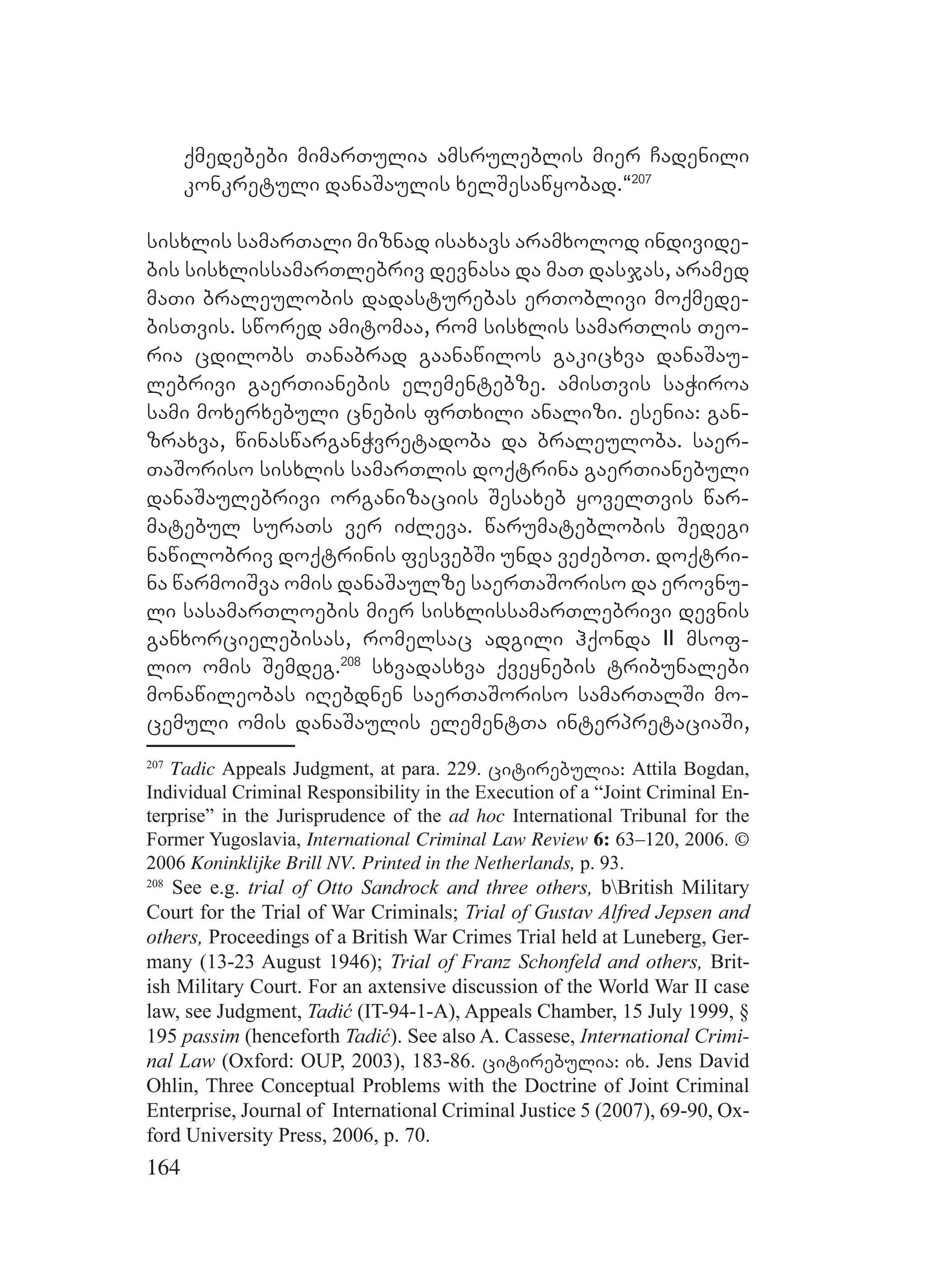 164
qmedebebi mimarTulia amsruleblis mier Cadenili
konkretuli danaSaulis xelSesawyobad.~207
sisxlis samarTali miznad isaxavs aramxolod individe-
bis sisxlissamarTlebriv devnasa da maT dasjas, aramed
maTi braleulobis dadasturebas erToblivi moqmede-
bisTvis. swored amitomaa, rom sisxlis samarTlis Teo-
ria cdilobs Tanabrad gaanawilos gakicxva danaSau-
lebrivi gaerTianebis elementebze. amisTvis saWiroa
sami moxerxebuli cnebis frTxili analizi. esenia: gan-
zraxva, winaswarganWvretadoba da braleuloba. saer-
TaSoriso sisxlis samarTlis doqtrina gaerTianebuli
danaSaulebrivi organizaciis Sesaxeb yovelTvis war-
matebul suraTs ver iZleva. warumateblobis Sedegi
nawilobriv doqtrinis fesvebSi unda veZeboT. doqtri-
na warmoiSva omis danaSaulze saerTaSoriso da erovnu-
li sasamarTloebis mier sisxlissamarTlebrivi devnis
ganxorcielebisas, romelsac adgili hqonda II msof-
lio omis Semdeg.208
sxvadasxva qveynebis tribunalebi
monawileobas iRebdnen saerTaSoriso samarTalSi mo-
cemuli omis danaSaulis elementTa interpretaciaSi,
207
Tadic Appeals Judgment, at para. 229. citirebulia: Attila Bogdan,
Individual Criminal Responsibility in the Execution of a “Joint Criminal En-
terprise” in the Jurisprudence of the ad hoc International Tribunal for the
Former Yugoslavia, International Criminal Law Review 6: 63–120, 2006. ©
2006 Koninklijke Brill NV. Printed in the Netherlands, p. 93.
208
See e.g. trial of Otto Sandrock and three others, bBritish Military
Court for the Trial of War Criminals; Trial of Gustav Alfred Jepsen and
others, Proceedings of a British War Crimes Trial held at Luneberg, Ger-
many (13-23 August 1946); Trial of Franz Schonfeld and others, Brit-
ish Military Court. For an axtensive discussion of the World War II case
law, see Judgment, Tadić (IT-94-1-A), Appeals Chamber, 15 July 1999, §
195 passim (henceforth Tadić). See also A. Cassese, International Crimi-
nal Law (Oxford: OUP, 2003), 183-86. citirebulia: ix. Jens David
Ohlin, Three Conceptual Problems with the Doctrine of Joint Criminal
Enterprise, Journal of International Criminal Justice 5 (2007), 69-90, Ox-
ford University Press, 2006, p. 70.
 