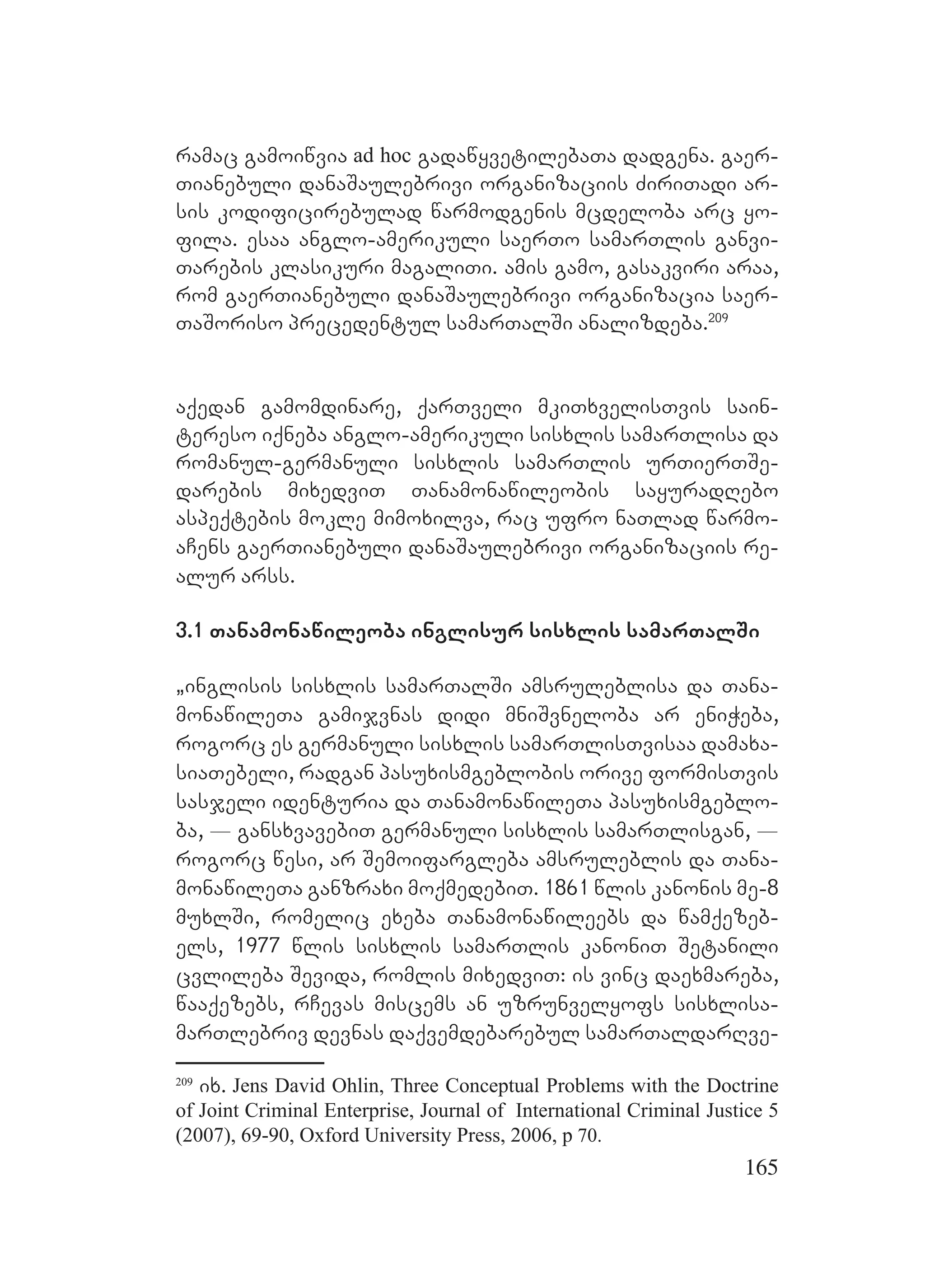 165
ramac gamoiwvia ad hoc gadawyvetilebaTa dadgena. gaer-
Tianebuli danaSaulebrivi organizaciis ZiriTadi ar-
sis kodificirebulad warmodgenis mcdeloba arc yo-
fila. esaa anglo-amerikuli saerTo samarTlis ganvi-
Tarebis klasikuri magaliTi. amis gamo, gasakviri araa,
rom gaerTianebuli danaSaulebrivi organizacia saer-
TaSoriso precedentul samarTalSi analizdeba.209
aqedan gamomdinare, qarTveli mkiTxvelisTvis sain-
tereso iqneba anglo-amerikuli sisxlis samarTlisa da
romanul-germanuli sisxlis samarTlis urTierTSe-
darebis mixedviT Tanamonawileobis sayuradRebo
aspeqtebis mokle mimoxilva, rac ufro naTlad warmo-
aCens gaerTianebuli danaSaulebrivi organizaciis re-
alur arss.
3.1 Tanamonawileoba inglisur sisxlis samarTalSi
`inglisis sisxlis samarTalSi amsruleblisa da Tana-
monawileTa gamijvnas didi mniSvneloba ar eniWeba,
rogorc es germanuli sisxlis samarTlisTvisaa damaxa-
siaTebeli, radgan pasuxismgeblobis orive formisTvis
sasjeli identuria da TanamonawileTa pasuxismgeblo-
ba, _ gansxvavebiT germanuli sisxlis samarTlisgan, _
rogorc wesi, ar Semoifargleba amsruleblis da Tana-
monawileTa ganzraxi moqmedebiT. 1861 wlis kanonis me-8
muxlSi, romelic exeba Tanamonawileebs da wamqezeb-
els, 1977 wlis sisxlis samarTlis kanoniT Setanili
cvlileba Sevida, romlis mixedviT: is vinc daexmareba,
waaqezebs, rCevas miscems an uzrunvelyofs sisxlisa-
marTlebriv devnas daqvemdebarebul samarTaldarRve-
209
ix. Jens David Ohlin, Three Conceptual Problems with the Doctrine
of Joint Criminal Enterprise, Journal of International Criminal Justice 5
(2007), 69-90, Oxford University Press, 2006, p 70.
 