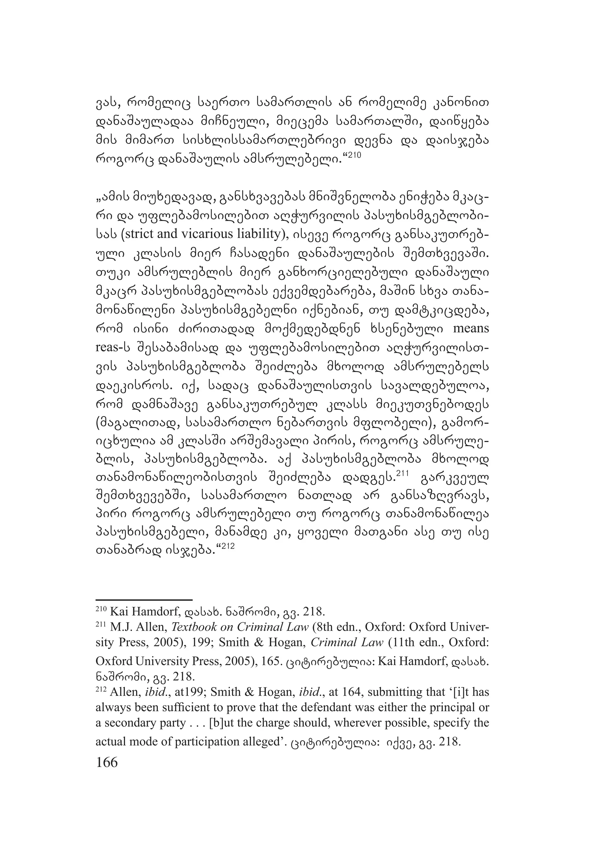 166
vas, romelic saerTo samarTlis an romelime kanoniT
danaSauladaa miCneuli, miecema samarTalSi, daiwyeba
mis mimarT sisxlissamarTlebrivi devna da daisjeba
rogorc danaSaulis amsrulebeli.~210
`amis miuxedavad, gansxvavebas mniSvneloba eniWeba mkac-
ri da uflebamosilebiT aRWurvilis pasuxismgeblobi-
sas (strict and vicarious liability), iseve rogorc gansakuTreb-
uli klasis mier Casadeni danaSaulebis SemTxvevaSi.
Tuki amsruleblis mier ganxorcielebuli danaSauli
mkacr pasuxismgeblobas eqvemdebareba, maSin sxva Tana-
monawileni pasuxismgebelni iqnebian, Tu damtkicdeba,
rom isini ZiriTadad moqmedebdnen xsenebuli means
reas-s Sesabamisad da uflebamosilebiT aRWurvilisT-
vis pasuxismgebloba SeiZleba mxolod amsrulebels
daekisros. iq, sadac danaSaulisTvis savaldebuloa,
rom damnaSave gansakuTrebul klass miekuTvnebodes
(magaliTad, sasamarTlo nebarTvis mflobeli), gamor-
icxulia am klasSi arSemavali piris, rogorc amsrule-
blis, pasuxismgebloba. aq pasuxismgebloba mxolod
TanamonawileobisTvis SeiZleba dadges.211
garkveul
SemTxvevebSi, sasamarTlo naTlad ar gansazRvravs,
piri rogorc amsrulebeli Tu rogorc Tanamonawilea
pasuxismgebeli, manamde ki, yoveli maTgani ase Tu ise
Tanabrad isjeba.~212
210
Kai Hamdorf, dasax. naSromi, gv. 218.
211
M.J. Allen, Textbook on Criminal Law (8th edn., Oxford: Oxford Univer-
sity Press, 2005), 199; Smith & Hogan, Criminal Law (11th edn., Oxford:
Oxford University Press, 2005), 165. citirebulia: Kai Hamdorf, dasax.
naSromi, gv. 218.
212
Allen, ibid., at199; Smith & Hogan, ibid., at 164, submitting that ‘[i]t has
always been sufﬁcient to prove that the defendant was either the principal or
a secondary party . . . [b]ut the charge should, wherever possible, specify the
actual mode of participation alleged’. citirebulia: iqve, gv. 218.
 