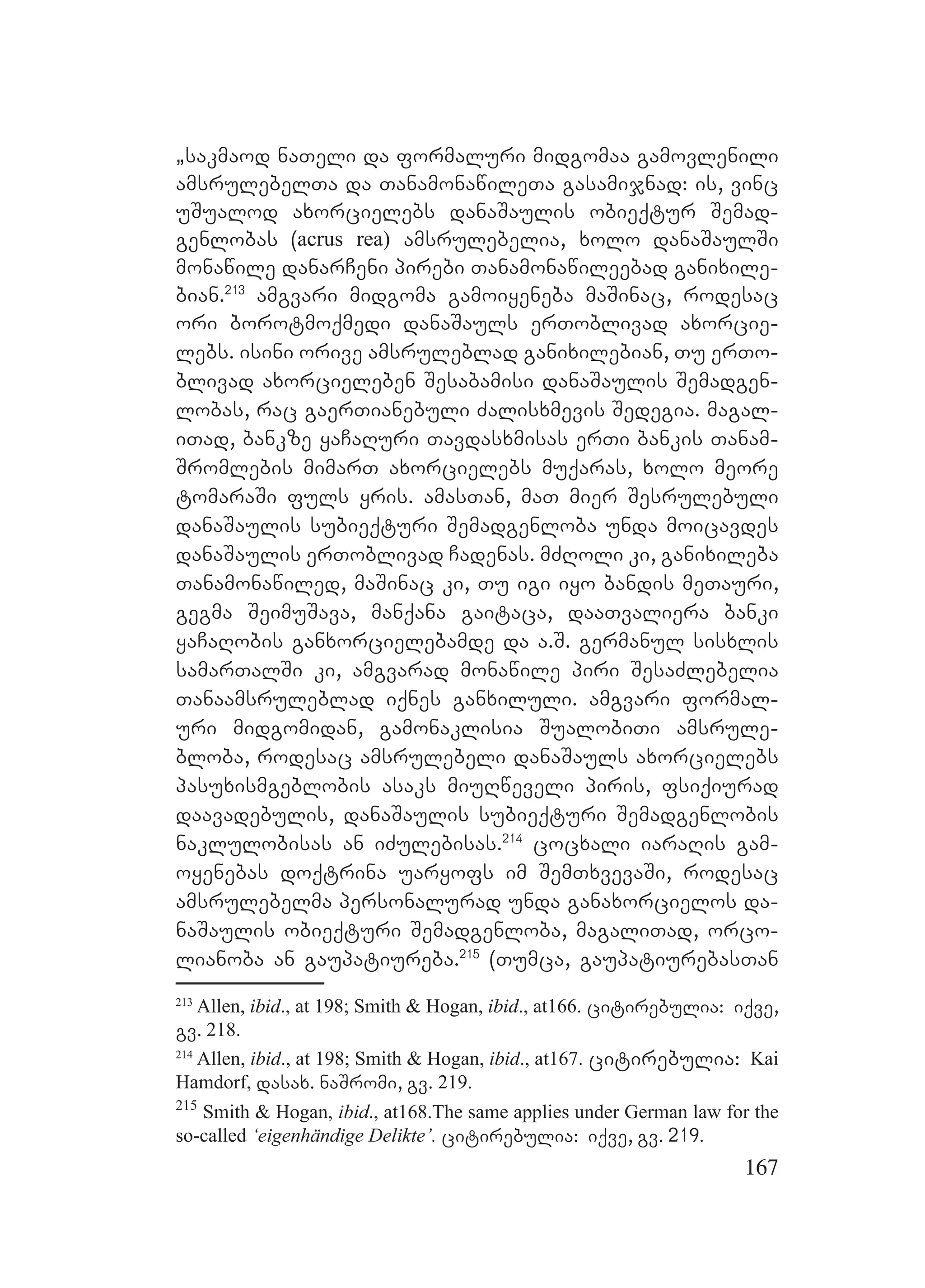 167
`sakmaod naTeli da formaluri midgomaa gamovlenili
amsrulebelTa da TanamonawileTa gasamijnad: is, vinc
uSualod axorcielebs danaSaulis obieqtur Semad-
genlobas (acrus rea) amsrulebelia, xolo danaSaulSi
monawile danarCeni pirebi Tanamonawileebad ganixile-
bian.213
amgvari midgoma gamoiyeneba maSinac, rodesac
ori borotmoqmedi danaSauls erToblivad axorcie-
lebs. isini orive amsruleblad ganixilebian, Tu erTo-
blivad axorcieleben Sesabamisi danaSaulis Semadgen-
lobas, rac gaerTianebuli Zalisxmevis Sedegia. magal-
iTad, bankze yaCaRuri Tavdasxmisas erTi bankis Tanam-
Sromlebis mimarT axorcielebs muqaras, xolo meore
tomaraSi fuls yris. amasTan, maT mier Sesrulebuli
danaSaulis subieqturi Semadgenloba unda moicavdes
danaSaulis erToblivad Cadenas. mZRoli ki, ganixileba
Tanamonawiled, maSinac ki, Tu igi iyo bandis meTauri,
gegma SeimuSava, manqana gaitaca, daaTvaliera banki
yaCaRobis ganxorcielebamde da a.S. germanul sisxlis
samarTalSi ki, amgvarad monawile piri SesaZlebelia
Tanaamsruleblad iqnes ganxiluli. amgvari formal-
uri midgomidan, gamonaklisia SualobiTi amsrule-
bloba, rodesac amsrulebeli danaSauls axorcielebs
pasuxismgeblobis asaks miuRweveli piris, fsiqiurad
daavadebulis, danaSaulis subieqturi Semadgenlobis
naklulobisas an iZulebisas.214
cocxali iaraRis gam-
oyenebas doqtrina uaryofs im SemTxvevaSi, rodesac
amsrulebelma personalurad unda ganaxorcielos da-
naSaulis obieqturi Semadgenloba, magaliTad, orco-
lianoba an gaupatiureba.215
(Tumca, gaupatiurebasTan
213
Allen, ibid., at 198; Smith & Hogan, ibid., at166. citirebulia: iqve,
gv. 218.
214
Allen, ibid., at 198; Smith & Hogan, ibid., at167. citirebulia: Kai
Hamdorf, dasax. naSromi, gv. 219.
215
Smith & Hogan, ibid., at168.The same applies under German law for the
so-called ‘eigenhändige Delikte’. citirebulia: iqve, gv. 219.
 