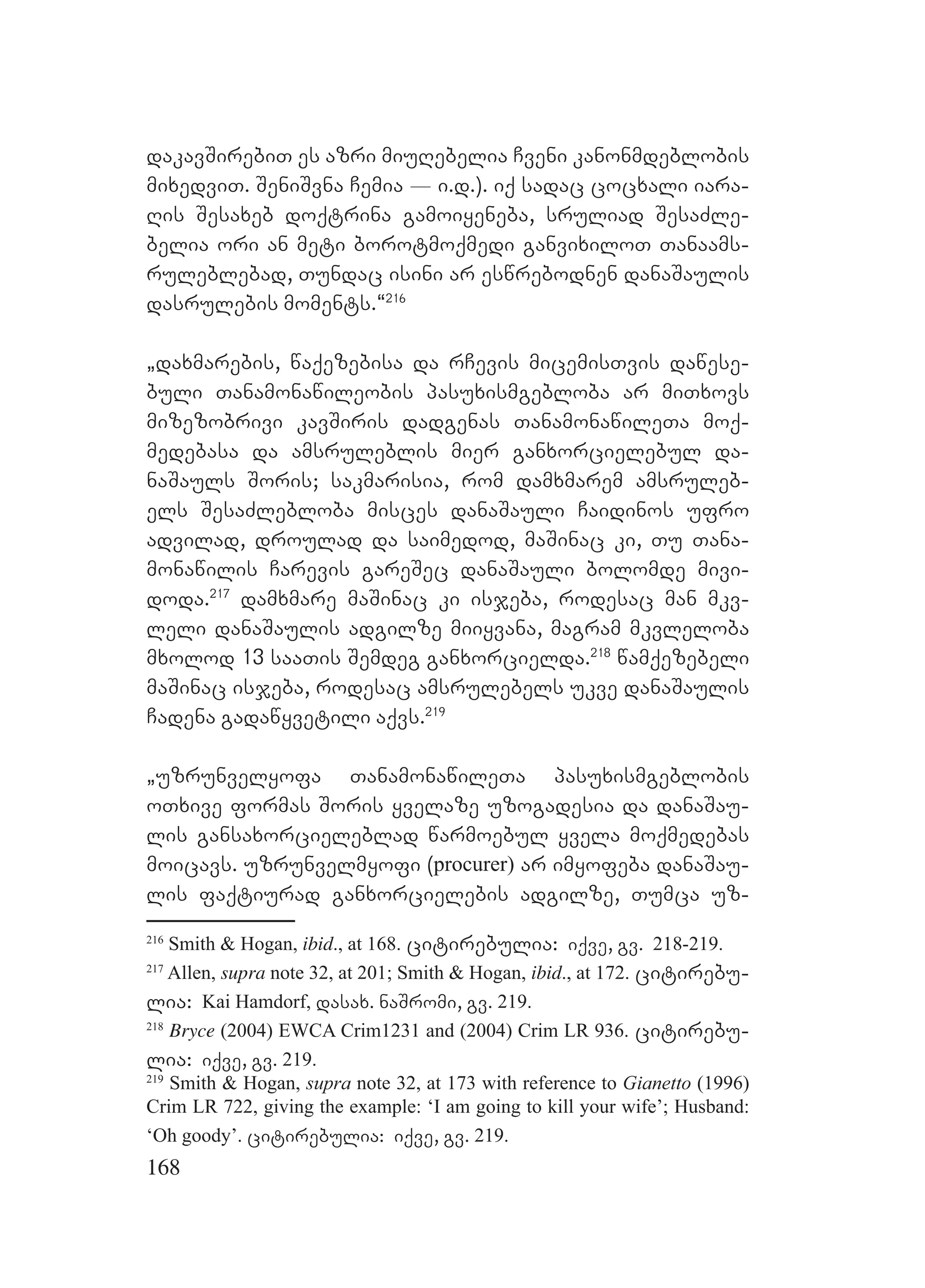 168
dakavSirebiT es azri miuRebelia Cveni kanonmdeblobis
mixedviT. SeniSvna Cemia _ i.d.). iq sadac cocxali iara-
Ris Sesaxeb doqtrina gamoiyeneba, sruliad SesaZle-
belia ori an meti borotmoqmedi ganvixiloT Tanaams-
ruleblebad, Tundac isini ar eswrebodnen danaSaulis
dasrulebis moments.~216
`daxmarebis, waqezebisa da rCevis micemisTvis dawese-
buli Tanamonawileobis pasuxismgebloba ar miTxovs
mizezobrivi kavSiris dadgenas TanamonawileTa moq-
medebasa da amsruleblis mier ganxorcielebul da-
naSauls Soris; sakmarisia, rom damxmarem amsruleb-
els SesaZlebloba misces danaSauli Caidinos ufro
advilad, droulad da saimedod, maSinac ki, Tu Tana-
monawilis Carevis gareSec danaSauli bolomde mivi-
doda.217
damxmare maSinac ki isjeba, rodesac man mkv-
leli danaSaulis adgilze miiyvana, magram mkvleloba
mxolod 13 saaTis Semdeg ganxorcielda.218
wamqezebeli
maSinac isjeba, rodesac amsrulebels ukve danaSaulis
Cadena gadawyvetili aqvs.219
`uzrunvelyofa TanamonawileTa pasuxismgeblobis
oTxive formas Soris yvelaze uzogadesia da danaSau-
lis gansaxorcieleblad warmoebul yvela moqmedebas
moicavs. uzrunvelmyofi (procurer) ar imyofeba danaSau-
lis faqtiurad ganxorcielebis adgilze, Tumca uz-
216
Smith & Hogan, ibid., at 168. citirebulia: iqve, gv. 218-219.
217
Allen, supra note 32, at 201; Smith & Hogan, ibid., at 172. citirebu-
lia: Kai Hamdorf, dasax. naSromi, gv. 219.
218
Bryce (2004) EWCA Crim1231 and (2004) Crim LR 936. citirebu-
lia: iqve, gv. 219.
219
Smith & Hogan, supra note 32, at 173 with reference to Gianetto (1996)
Crim LR 722, giving the example: ‘I am going to kill your wife’; Husband:
‘Oh goody’. citirebulia: iqve, gv. 219.
 