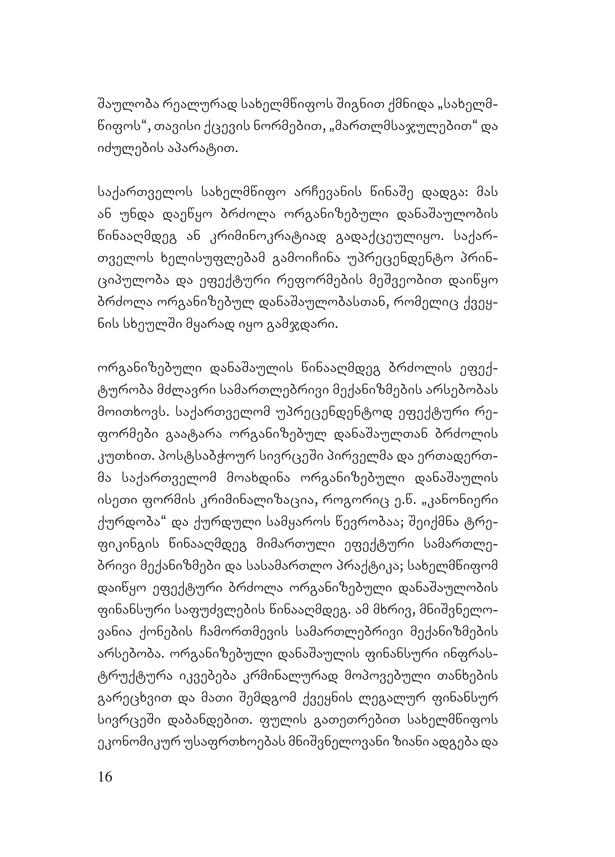 16
Sauloba realurad saxelmwifos SigniT qmnida `saxelm-
wifos~, Tavisi qcevis normebiT, `marTlmsajulebiT~ da
iZulebis aparatiT.
saqarTvelos saxelmwifo arCevanis winaSe dadga: mas
an unda daewyo brZola organizebuli danaSaulobis
winaaRmdeg an kriminokratiad gadaqceuliyo. saqar-
Tvelos xelisuflebam gamoiCina uprecendento prin-
cipuloba da efeqturi reformebis meSveobiT daiwyo
brZola organizebul danaSaulobasTan, romelic qvey-
nis sxeulSi myarad iyo gamjdari.
organizebuli danaSaulis winaaRmdeg brZolis efeq-
turoba mZlavri samarTlebrivi meqanizmebis arsebobas
moiTxovs. saqarTvelom uprecendentod efeqturi re-
formebi gaatara organizebul danaSaulTan brZolis
kuTxiT. postsabWour sivrceSi pirvelma da erTaderT-
ma saqarTvelom moaxdina organizebuli danaSaulis
iseTi formis kriminalizacia, rogoric e.w. `kanonieri
qurdoba~ da qurduli samyaros wevrobaa; Seiqmna tre-
fikingis winaaRmdeg mimarTuli efeqturi samarTle-
brivi meqanizmebi da sasamarTlo praqtika; saxelmwifom
daiwyo efeqturi brZola organizebuli danaSaulobis
finansuri safuZvlebis winaaRmdeg. am mxriv, mniSvnelo-
vania qonebis CamorTmevis samarTlebrivi meqanizmebis
arseboba. organizebuli danaSaulis finansuri infras-
truqtura ikvebeba krminalurad mopovebuli Tanxebis
garecxviT da maTi Semdgom qveynis legalur finansur
sivrceSi dabandebiT. fulis gaTeTrebiT saxelmwifos
ekonomikur usafrTxoebas mniSvnelovani ziani adgeba da
 