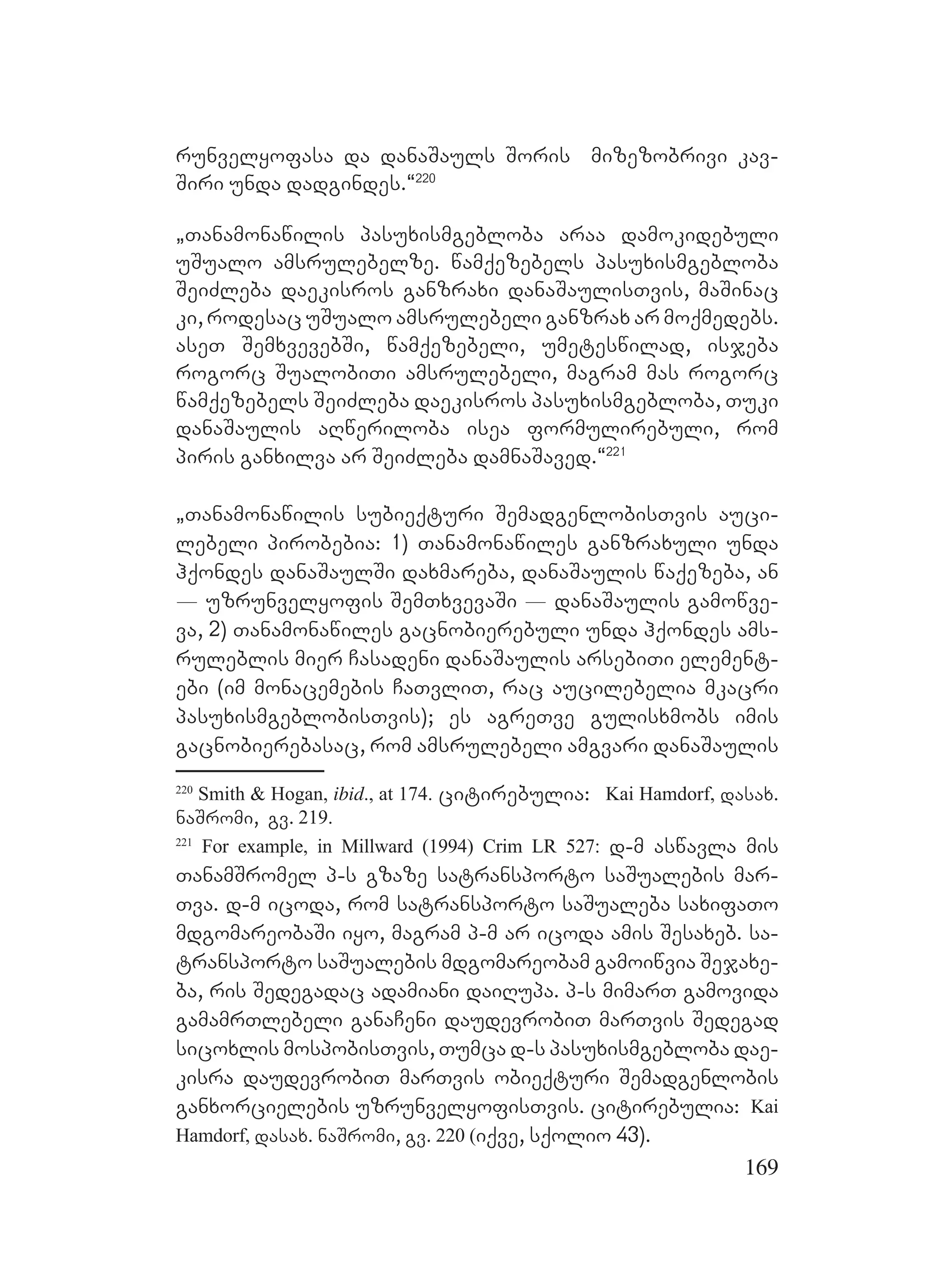 169
runvelyofasa da danaSauls Soris mizezobrivi kav-
Siri unda dadgindes.~220
`Tanamonawilis pasuxismgebloba araa damokidebuli
uSualo amsrulebelze. wamqezebels pasuxismgebloba
SeiZleba daekisros ganzraxi danaSaulisTvis, maSinac
ki, rodesac uSualo amsrulebeli ganzrax ar moqmedebs.
aseT SemxvevebSi, wamqezebeli, umeteswilad, isjeba
rogorc SualobiTi amsrulebeli, magram mas rogorc
wamqezebels SeiZleba daekisros pasuxismgebloba, Tuki
danaSaulis aRweriloba isea formulirebuli, rom
piris ganxilva ar SeiZleba damnaSaved.~221
`Tanamonawilis subieqturi SemadgenlobisTvis auci-
lebeli pirobebia: 1) Tanamonawiles ganzraxuli unda
hqondes danaSaulSi daxmareba, danaSaulis waqezeba, an
_ uzrunvelyofis SemTxvevaSi _ danaSaulis gamowve-
va, 2) Tanamonawiles gacnobierebuli unda hqondes ams-
ruleblis mier Casadeni danaSaulis arsebiTi element-
ebi (im monacemebis CaTvliT, rac aucilebelia mkacri
pasuxismgeblobisTvis); es agreTve gulisxmobs imis
gacnobierebasac, rom amsrulebeli amgvari danaSaulis
220
Smith & Hogan, ibid., at 174. citirebulia: Kai Hamdorf, dasax.
naSromi, gv. 219.
221
For example, in Millward (1994) Crim LR 527: d-m aswavla mis
TanamSromel p-s gzaze satransporto saSualebis mar-
Tva. d-m icoda, rom satransporto saSualeba saxifaTo
mdgomareobaSi iyo, magram p-m ar icoda amis Sesaxeb. sa-
transporto saSualebis mdgomareobam gamoiwvia Sejaxe-
ba, ris Sedegadac adamiani daiRupa. p-s mimarT gamovida
gamamrTlebeli ganaCeni daudevrobiT marTvis Sedegad
sicoxlis mospobisTvis, Tumca d-s pasuxismgebloba dae-
kisra daudevrobiT marTvis obieqturi Semadgenlobis
ganxorcielebis uzrunvelyofisTvis. citirebulia: Kai
Hamdorf, dasax. naSromi, gv. 220 (iqve, sqolio 43).
 
