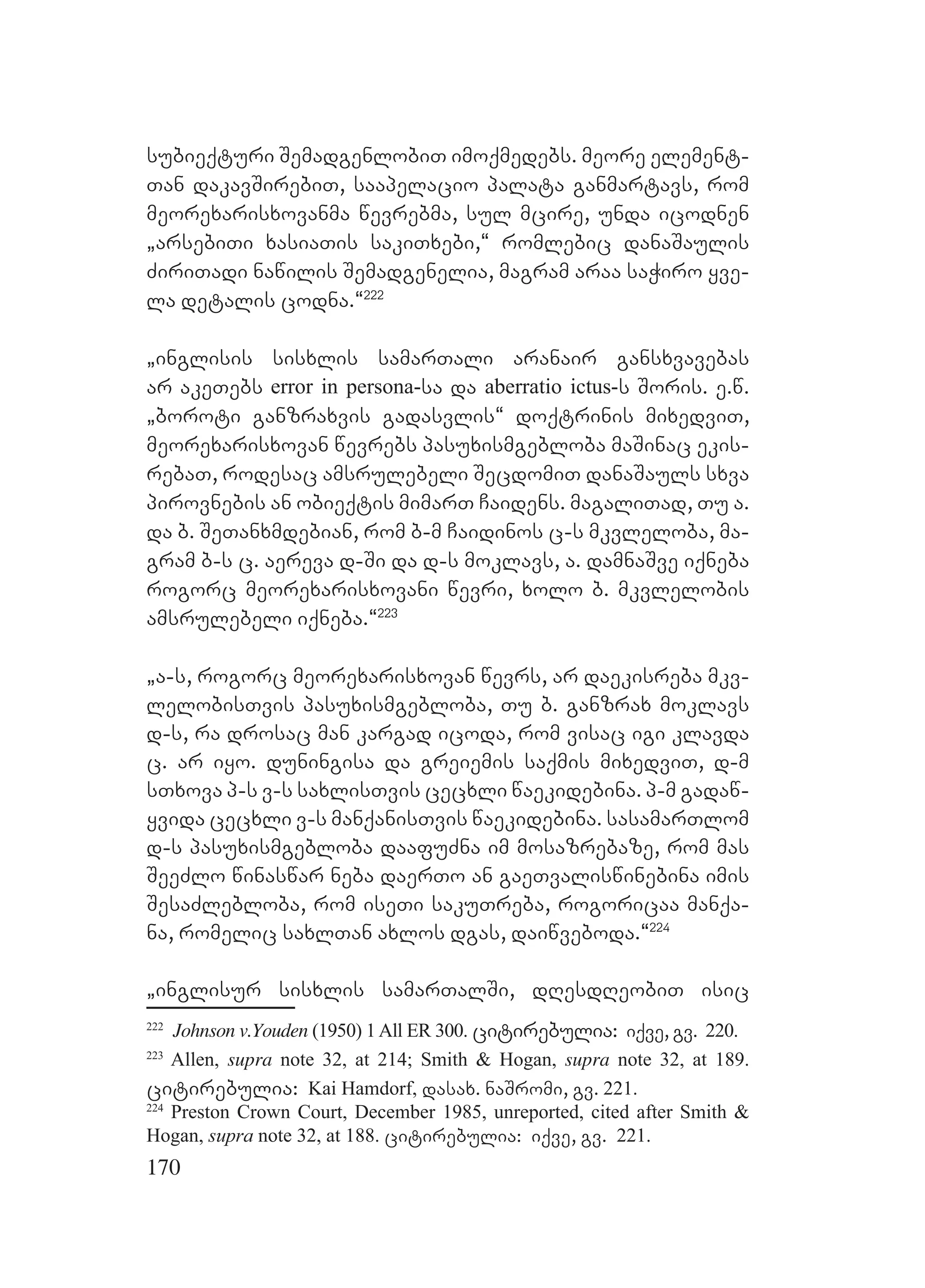 170
subieqturi SemadgenlobiT imoqmedebs. meore element-
Tan dakavSirebiT, saapelacio palata ganmartavs, rom
meorexarisxovanma wevrebma, sul mcire, unda icodnen
`arsebiTi xasiaTis sakiTxebi,~ romlebic danaSaulis
ZiriTadi nawilis Semadgenelia, magram araa saWiro yve-
la detalis codna.~222
`inglisis sisxlis samarTali aranair gansxvavebas
ar akeTebs error in persona-sa da aberratio ictus-s Soris. e.w.
`boroti ganzraxvis gadasvlis~ doqtrinis mixedviT,
meorexarisxovan wevrebs pasuxismgebloba maSinac ekis-
rebaT, rodesac amsrulebeli SecdomiT danaSauls sxva
pirovnebis an obieqtis mimarT Caidens. magaliTad, Tu a.
da b. SeTanxmdebian, rom b-m Caidinos c-s mkvleloba, ma-
gram b-s c. aereva d-Si da d-s moklavs, a. damnaSve iqneba
rogorc meorexarisxovani wevri, xolo b. mkvlelobis
amsrulebeli iqneba.~223
`a-s, rogorc meorexarisxovan wevrs, ar daekisreba mkv-
lelobisTvis pasuxismgebloba, Tu b. ganzrax moklavs
d-s, ra drosac man kargad icoda, rom visac igi klavda
c. ar iyo. duningisa da greiemis saqmis mixedviT, d-m
sTxova p-s v-s saxlisTvis cecxli waekidebina. p-m gadaw-
yvida cecxli v-s manqanisTvis waekidebina. sasamarTlom
d-s pasuxismgebloba daafuZna im mosazrebaze, rom mas
SeeZlo winaswar neba daerTo an gaeTvaliswinebina imis
SesaZlebloba, rom iseTi sakuTreba, rogoricaa manqa-
na, romelic saxlTan axlos dgas, daiwveboda.~224
`inglisur sisxlis samarTalSi, dResdReobiT isic
222
Johnson v.Youden (1950) 1All ER 300. citirebulia: iqve, gv. 220.
223
Allen, supra note 32, at 214; Smith & Hogan, supra note 32, at 189.
citirebulia: Kai Hamdorf, dasax. naSromi, gv. 221.
224
Preston Crown Court, December 1985, unreported, cited after Smith &
Hogan, supra note 32, at 188. citirebulia: iqve, gv. 221.
 