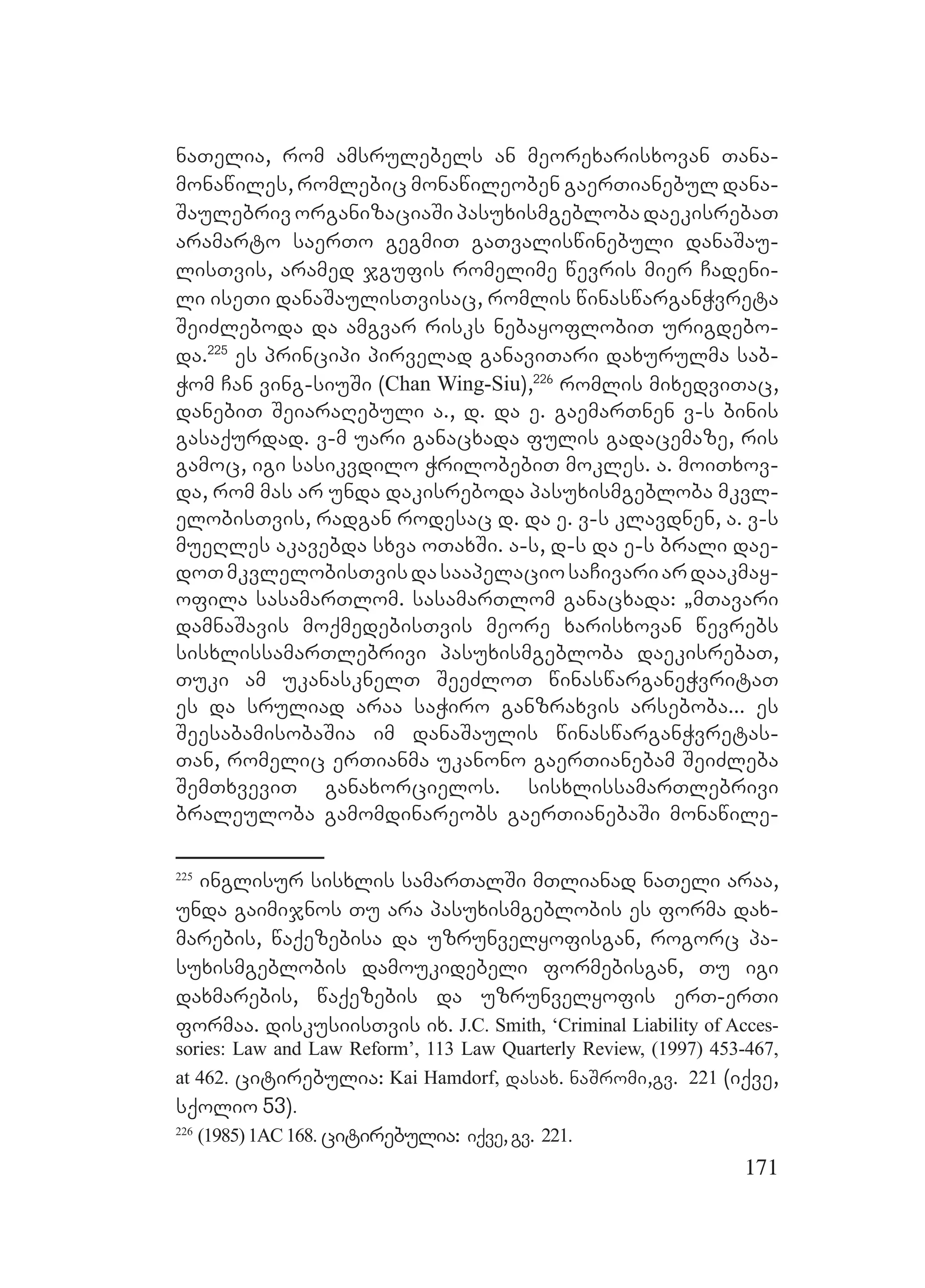 171
naTelia, rom amsrulebels an meorexarisxovan Tana-
monawiles, romlebic monawileoben gaerTianebul dana-
SaulebrivorganizaciaSipasuxismgeblobadaekisrebaT
aramarto saerTo gegmiT gaTvaliswinebuli danaSau-
lisTvis, aramed jgufis romelime wevris mier Cadeni-
li iseTi danaSaulisTvisac, romlis winaswarganWvreta
SeiZleboda da amgvar risks nebayoflobiT urigdebo-
da.225
es principi pirvelad ganaviTari daxurulma sab-
Wom Can ving-siuSi (Chan Wing-Siu),226
romlis mixedviTac,
danebiT SeiaraRebuli a., d. da e. gaemarTnen v-s binis
gasaqurdad. v-m uari ganacxada fulis gadacemaze, ris
gamoc, igi sasikvdilo WrilobebiT mokles. a. moiTxov-
da, rom mas ar unda dakisreboda pasuxismgebloba mkvl-
elobisTvis, radgan rodesac d. da e. v-s klavdnen, a. v-s
mueRles akavebda sxva oTaxSi. a-s, d-s da e-s brali dae-
doTmkvlelobisTvisdasaapelaciosaCivariardaakmay-
ofila sasamarTlom. sasamarTlom ganacxada: `mTavari
damnaSavis moqmedebisTvis meore xarisxovan wevrebs
sisxlissamarTlebrivi pasuxismgebloba daekisrebaT,
Tuki am ukanasknelT SeeZloT winaswarganeWvritaT
es da sruliad araa saWiro ganzraxvis arseboba... es
SeesabamisobaSia im danaSaulis winaswarganWvretas-
Tan, romelic erTianma ukanono gaerTianebam SeiZleba
SemTxveviT ganaxorcielos. sisxlissamarTlebrivi
braleuloba gamomdinareobs gaerTianebaSi monawile-
225
inglisur sisxlis samarTalSi mTlianad naTeli araa,
unda gaimijnos Tu ara pasuxismgeblobis es forma dax-
marebis, waqezebisa da uzrunvelyofisgan, rogorc pa-
suxismgeblobis damoukidebeli formebisgan, Tu igi
daxmarebis, waqezebis da uzrunvelyofis erT-erTi
formaa. diskusiisTvis ix. J.C. Smith, ‘Criminal Liability of Acces-
sories: Law and Law Reform’, 113 Law Quarterly Review, (1997) 453-467,
at 462. citirebulia: Kai Hamdorf, dasax. naSromi,gv. 221 (iqve,
sqolio 53).
226
(1985) 1AC168. citirebulia: iqve,gv. 221.
 