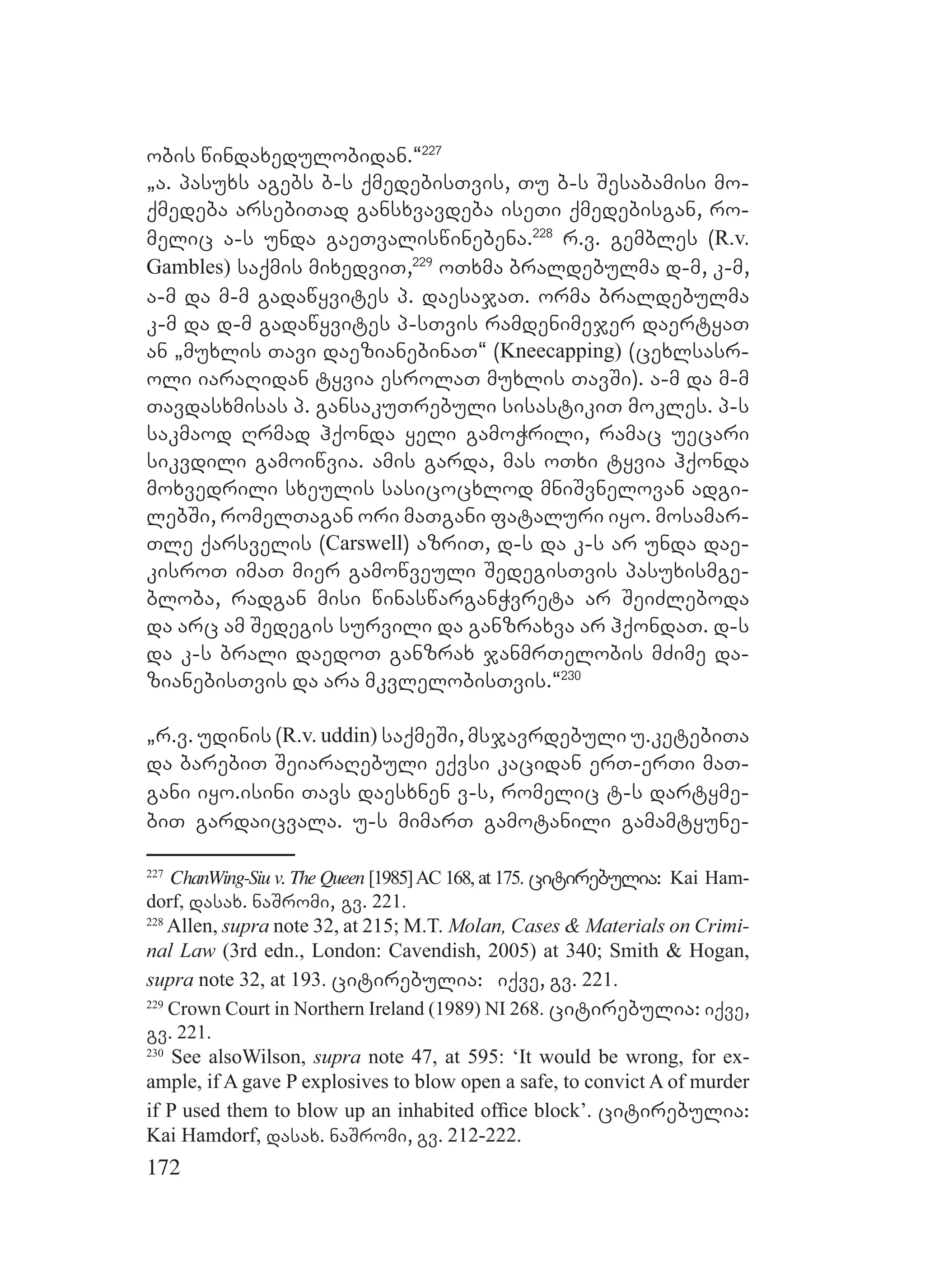 172
obis windaxedulobidan.~227
`a. pasuxs agebs b-s qmedebisTvis, Tu b-s Sesabamisi mo-
qmedeba arsebiTad gansxvavdeba iseTi qmedebisgan, ro-
melic a-s unda gaeTvaliswinebena.228
r.v. gembles (R.v.
Gambles) saqmis mixedviT,229
oTxma braldebulma d-m, k-m,
a-m da m-m gadawyvites p. daesajaT. orma braldebulma
k-m da d-m gadawyvites p-sTvis ramdenimejer daertyaT
an `muxlis Tavi daezianebinaT~ (Kneecapping) (cexlsasr-
oli iaraRidan tyvia esrolaT muxlis TavSi). a-m da m-m
Tavdasxmisas p. gansakuTrebuli sisastikiT mokles. p-s
sakmaod Rrmad hqonda yeli gamoWrili, ramac uecari
sikvdili gamoiwvia. amis garda, mas oTxi tyvia hqonda
moxvedrili sxeulis sasicocxlod mniSvnelovan adgi-
lebSi, romelTagan ori maTgani fataluri iyo. mosamar-
Tle qarsvelis (Carswell) azriT, d-s da k-s ar unda dae-
kisroT imaT mier gamowveuli SedegisTvis pasuxismge-
bloba, radgan misi winaswarganWvreta ar SeiZleboda
da arc am Sedegis survili da ganzraxva ar hqondaT. d-s
da k-s brali daedoT ganzrax janmrTelobis mZime da-
zianebisTvis da ara mkvlelobisTvis.~230
`r.v. udinis (R.v. uddin) saqmeSi, msjavrdebuli u.ketebiTa
da barebiT SeiaraRebuli eqvsi kacidan erT-erTi maT-
gani iyo.isini Tavs daesxnen v-s, romelic t-s dartyme-
biT gardaicvala. u-s mimarT gamotanili gamamtyune-
227
ChanWing-Siu v. The Queen [1985]AC 168, at 175. citirebulia: Kai Ham-
dorf, dasax. naSromi, gv. 221.
228
Allen, supra note 32, at 215; M.T. Molan, Cases & Materials on Crimi-
nal Law (3rd edn., London: Cavendish, 2005) at 340; Smith & Hogan,
supra note 32, at 193. citirebulia: iqve, gv. 221.
229
Crown Court in Northern Ireland (1989) NI 268. citirebulia: iqve,
gv. 221.
230
See alsoWilson, supra note 47, at 595: ‘It would be wrong, for ex-
ample, if A gave P explosives to blow open a safe, to convict A of murder
if P used them to blow up an inhabited ofﬁce block’. citirebulia:
Kai Hamdorf, dasax. naSromi, gv. 212-222.
 