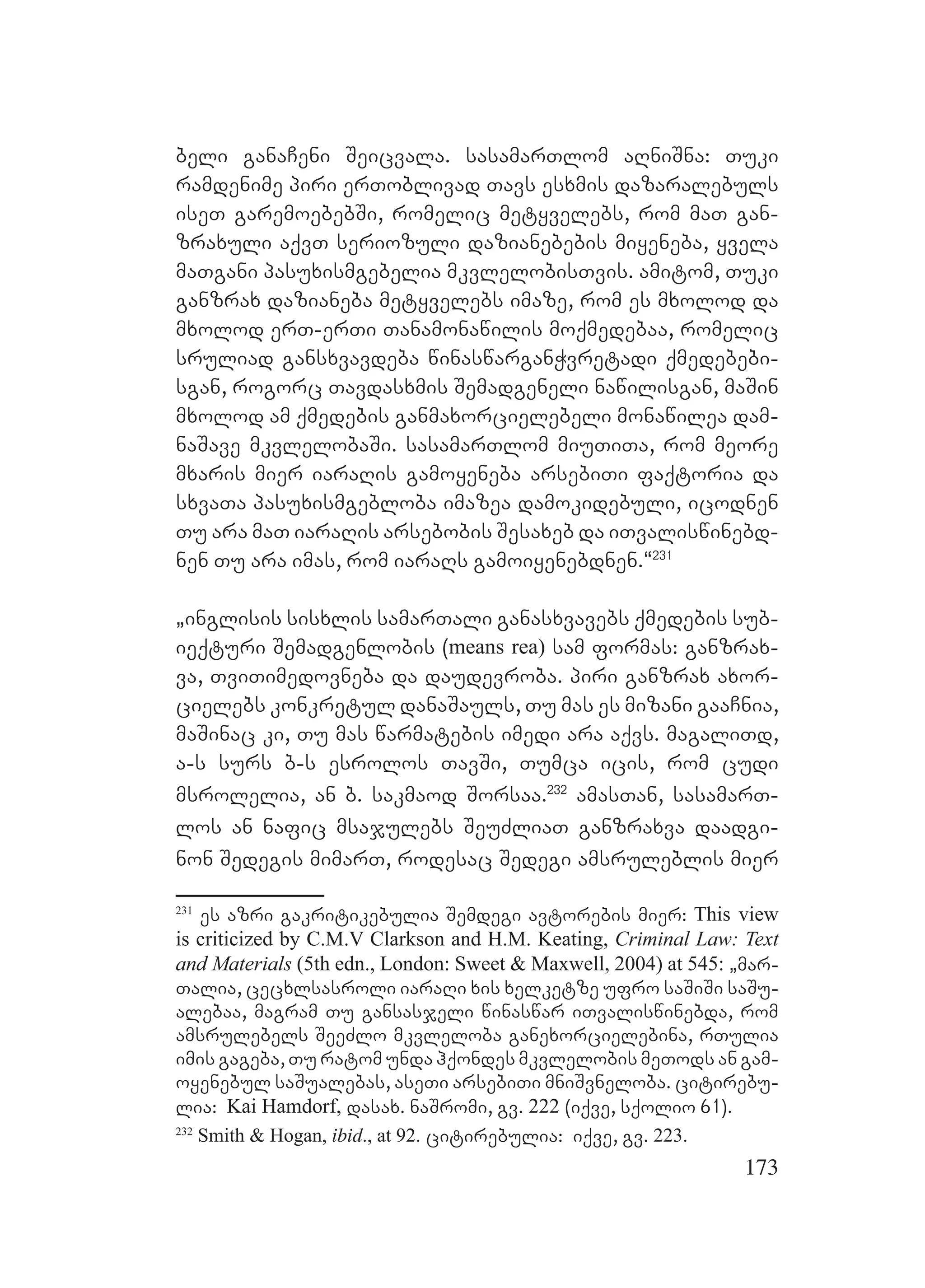 173
beli ganaCeni Seicvala. sasamarTlom aRniSna: Tuki
ramdenime piri erToblivad Tavs esxmis dazaralebuls
iseT garemoebebSi, romelic metyvelebs, rom maT gan-
zraxuli aqvT seriozuli dazianebebis miyeneba, yvela
maTgani pasuxismgebelia mkvlelobisTvis. amitom, Tuki
ganzrax dazianeba metyvelebs imaze, rom es mxolod da
mxolod erT-erTi Tanamonawilis moqmedebaa, romelic
sruliad gansxvavdeba winaswarganWvretadi qmedebebi-
sgan, rogorc Tavdasxmis Semadgeneli nawilisgan, maSin
mxolod am qmedebis ganmaxorcielebeli monawilea dam-
naSave mkvlelobaSi. sasamarTlom miuTiTa, rom meore
mxaris mier iaraRis gamoyeneba arsebiTi faqtoria da
sxvaTa pasuxismgebloba imazea damokidebuli, icodnen
Tu ara maT iaraRis arsebobis Sesaxeb da iTvaliswinebd-
nen Tu ara imas, rom iaraRs gamoiyenebdnen.~231
`inglisis sisxlis samarTali ganasxvavebs qmedebis sub-
ieqturi Semadgenlobis (means rea) sam formas: ganzrax-
va, TviTimedovneba da daudevroba. piri ganzrax axor-
cielebs konkretul danaSauls, Tu mas es mizani gaaCnia,
maSinac ki, Tu mas warmatebis imedi ara aqvs. magaliTd,
a-s surs b-s esrolos TavSi, Tumca icis, rom cudi
msrolelia, an b. sakmaod Sorsaa.232
amasTan, sasamarT-
los an nafic msajulebs SeuZliaT ganzraxva daadgi-
non Sedegis mimarT, rodesac Sedegi amsruleblis mier
231
es azri gakritikebulia Semdegi avtorebis mier: This view
is criticized by C.M.V Clarkson and H.M. Keating, Criminal Law: Text
and Materials (5th edn., London: Sweet & Maxwell, 2004) at 545: `mar-
Talia, cecxlsasroli iaraRi xis xelketze ufro saSiSi saSu-
alebaa, magram Tu gansasjeli winaswar iTvaliswinebda, rom
amsrulebels SeeZlo mkvleloba ganexorcielebina, rTulia
imis gageba, Tu ratom unda hqondes mkvlelobis meTods an gam-
oyenebul saSualebas, aseTi arsebiTi mniSvneloba. citirebu-
lia: Kai Hamdorf, dasax. naSromi, gv. 222 (iqve, sqolio 61).
232
Smith & Hogan, ibid., at 92. citirebulia: iqve, gv. 223.
 