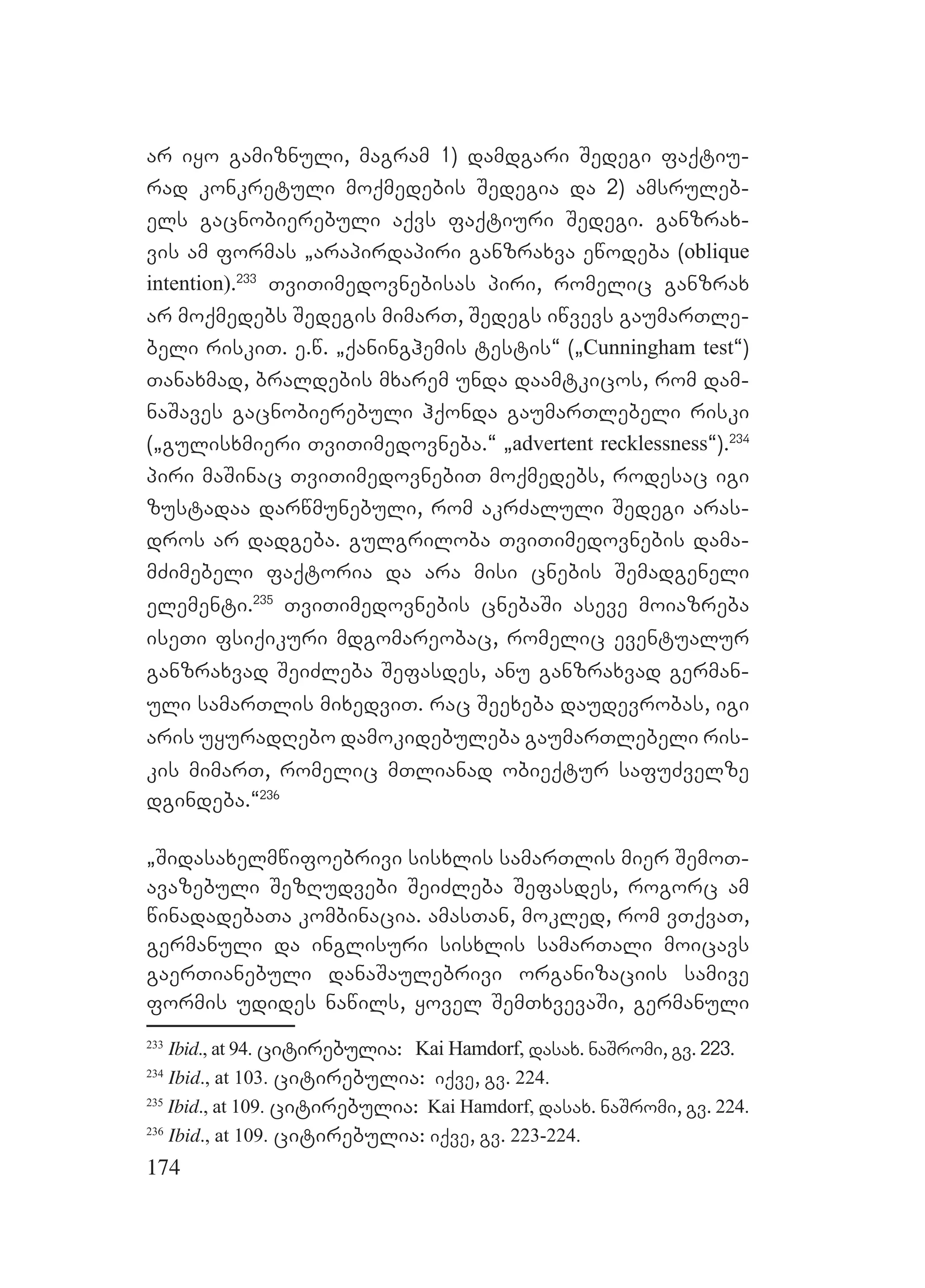 174
ar iyo gamiznuli, magram 1) damdgari Sedegi faqtiu-
rad konkretuli moqmedebis Sedegia da 2) amsruleb-
els gacnobierebuli aqvs faqtiuri Sedegi. ganzrax-
vis am formas `arapirdapiri ganzraxva ewodeba (oblique
intention).233
TviTimedovnebisas piri, romelic ganzrax
ar moqmedebs Sedegis mimarT, Sedegs iwvevs gaumarTle-
beli riskiT. e.w. `qaninghemis testis~ (`Cunningham test~)
Tanaxmad, braldebis mxarem unda daamtkicos, rom dam-
naSaves gacnobierebuli hqonda gaumarTlebeli riski
(`gulisxmieri TviTimedovneba.~ `advertent recklessness~).234
piri maSinac TviTimedovnebiT moqmedebs, rodesac igi
zustadaa darwmunebuli, rom akrZaluli Sedegi aras-
dros ar dadgeba. gulgriloba TviTimedovnebis dama-
mZimebeli faqtoria da ara misi cnebis Semadgeneli
elementi.235
TviTimedovnebis cnebaSi aseve moiazreba
iseTi fsiqikuri mdgomareobac, romelic eventualur
ganzraxvad SeiZleba Sefasdes, anu ganzraxvad german-
uli samarTlis mixedviT. rac Seexeba daudevrobas, igi
aris uyuradRebo damokidebuleba gaumarTlebeli ris-
kis mimarT, romelic mTlianad obieqtur safuZvelze
dgindeba.~236
`Sidasaxelmwifoebrivi sisxlis samarTlis mier SemoT-
avazebuli SezRudvebi SeiZleba Sefasdes, rogorc am
winadadebaTa kombinacia. amasTan, mokled, rom vTqvaT,
germanuli da inglisuri sisxlis samarTali moicavs
gaerTianebuli danaSaulebrivi organizaciis samive
formis udides nawils, yovel SemTxvevaSi, germanuli
233
Ibid., at 94. citirebulia: Kai Hamdorf, dasax. naSromi, gv. 223.
234
Ibid., at 103. citirebulia: iqve, gv. 224.
235
Ibid., at 109. citirebulia: Kai Hamdorf, dasax. naSromi, gv. 224.
236
Ibid., at 109. citirebulia: iqve, gv. 223-224.
 