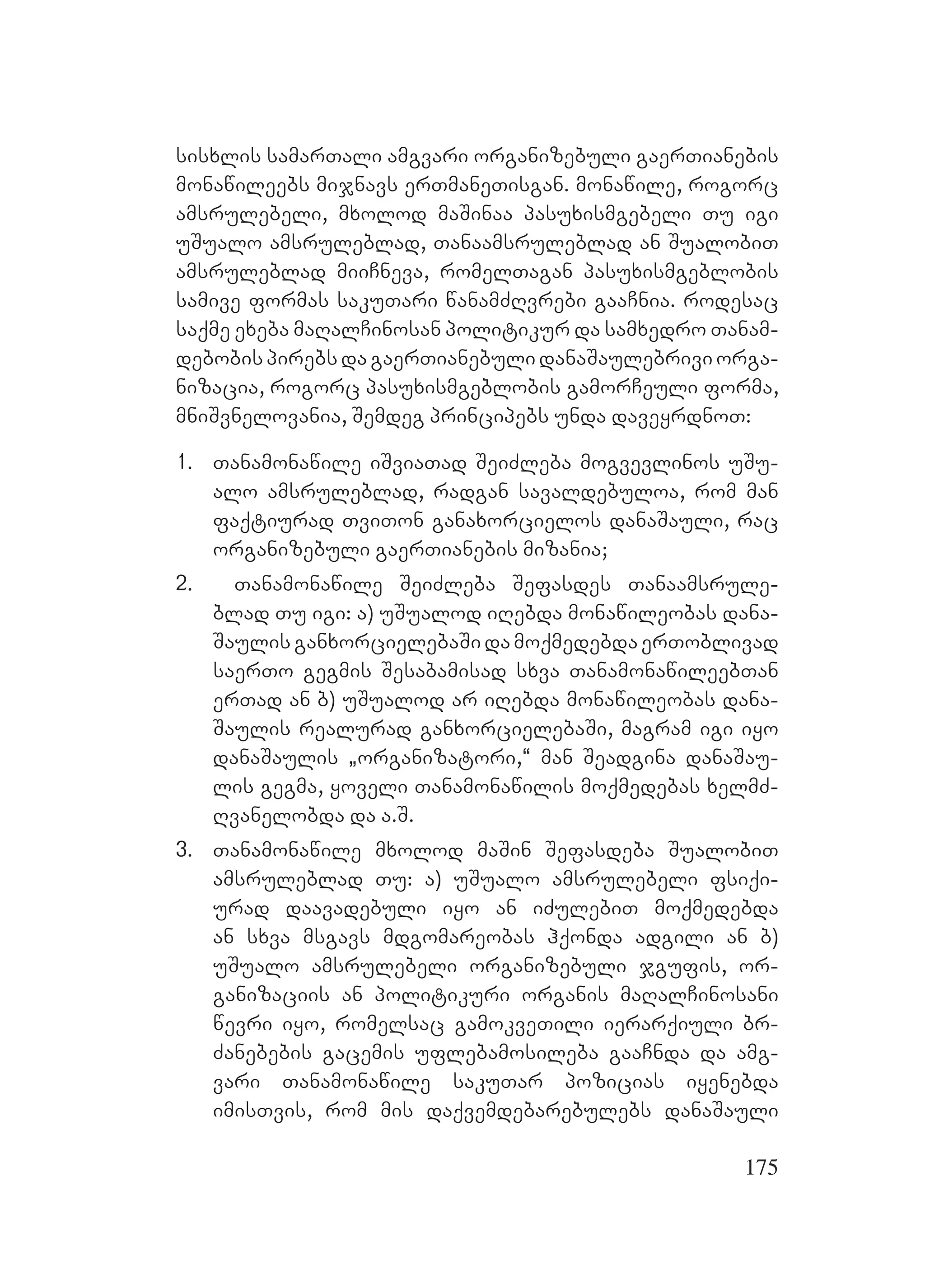 175
sisxlis samarTali amgvari organizebuli gaerTianebis
monawileebs mijnavs erTmaneTisgan. monawile, rogorc
amsrulebeli, mxolod maSinaa pasuxismgebeli Tu igi
uSualo amsruleblad, Tanaamsruleblad an SualobiT
amsruleblad miiCneva, romelTagan pasuxismgeblobis
samive formas sakuTari wanamZRvrebi gaaCnia. rodesac
saqme exeba maRalCinosan politikur da samxedro Tanam-
debobispirebsdagaerTianebulidanaSaulebriviorga-
nizacia, rogorc pasuxismgeblobis gamorCeuli forma,
mniSvnelovania, Semdeg principebs unda daveyrdnoT:
1. Tanamonawile iSviaTad SeiZleba mogvevlinos uSu-
alo amsruleblad, radgan savaldebuloa, rom man
faqtiurad TviTon ganaxorcielos danaSauli, rac
organizebuli gaerTianebis mizania;
2. Tanamonawile SeiZleba Sefasdes Tanaamsrule-
blad Tu igi: a) uSualod iRebda monawileobas dana-
SaulisganxorcielebaSidamoqmedebdaerToblivad
saerTo gegmis Sesabamisad sxva TanamonawileebTan
erTad an b) uSualod ar iRebda monawileobas dana-
Saulis realurad ganxorcielebaSi, magram igi iyo
danaSaulis `organizatori,~ man Seadgina danaSau-
lis gegma, yoveli Tanamonawilis moqmedebas xelmZ-
Rvanelobda da a.S.
3. Tanamonawile mxolod maSin Sefasdeba SualobiT
amsruleblad Tu: a) uSualo amsrulebeli fsiqi-
urad daavadebuli iyo an iZulebiT moqmedebda
an sxva msgavs mdgomareobas hqonda adgili an b)
uSualo amsrulebeli organizebuli jgufis, or-
ganizaciis an politikuri organis maRalCinosani
wevri iyo, romelsac gamokveTili ierarqiuli br-
Zanebebis gacemis uflebamosileba gaaCnda da amg-
vari Tanamonawile sakuTar pozicias iyenebda
imisTvis, rom mis daqvemdebarebulebs danaSauli
 
