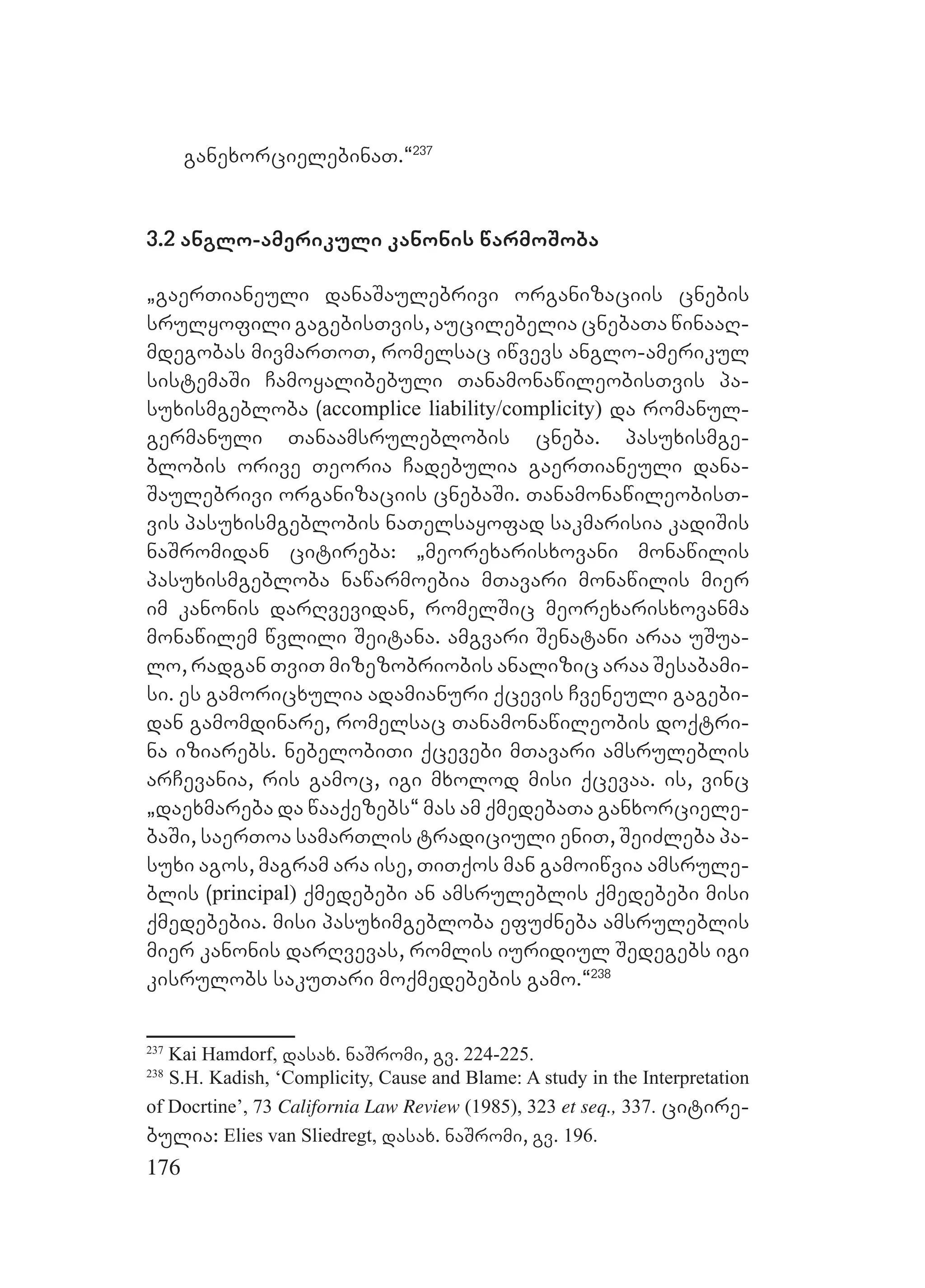 176
ganexorcielebinaT.~237
3.2 anglo-amerikuli kanonis warmoSoba
`gaerTianeuli danaSaulebrivi organizaciis cnebis
srulyofili gagebisTvis, aucilebelia cnebaTa winaaR-
mdegobas mivmarToT, romelsac iwvevs anglo-amerikul
sistemaSi Camoyalibebuli TanamonawileobisTvis pa-
suxismgebloba (accomplice liability/complicity) da romanul-
germanuli Tanaamsruleblobis cneba. pasuxismge-
blobis orive Teoria Cadebulia gaerTianeuli dana-
Saulebrivi organizaciis cnebaSi. TanamonawileobisT-
vis pasuxismgeblobis naTelsayofad sakmarisia kadiSis
naSromidan citireba: `meorexarisxovani monawilis
pasuxismgebloba nawarmoebia mTavari monawilis mier
im kanonis darRvevidan, romelSic meorexarisxovanma
monawilem wvlili Seitana. amgvari Senatani araa uSua-
lo, radgan TviT mizezobriobis analizic araa Sesabami-
si. es gamoricxulia adamianuri qcevis Cveneuli gagebi-
dan gamomdinare, romelsac Tanamonawileobis doqtri-
na iziarebs. nebelobiTi qcevebi mTavari amsruleblis
arCevania, ris gamoc, igi mxolod misi qcevaa. is, vinc
`daexmareba da waaqezebs~ mas am qmedebaTa ganxorciele-
baSi, saerToa samarTlis tradiciuli eniT, SeiZleba pa-
suxi agos, magram ara ise, TiTqos man gamoiwvia amsrule-
blis (principal) qmedebebi an amsruleblis qmedebebi misi
qmedebebia. misi pasuximgebloba efuZneba amsruleblis
mier kanonis darRvevas, romlis iuridiul Sedegebs igi
kisrulobs sakuTari moqmedebebis gamo.~238
237
Kai Hamdorf, dasax. naSromi, gv. 224-225.
238
S.H. Kadish, ‘Complicity, Cause and Blame: A study in the Interpretation
of Docrtine’, 73 California Law Review (1985), 323 et seq., 337. citire-
bulia: Elies van Sliedregt, dasax. naSromi, gv. 196.
 