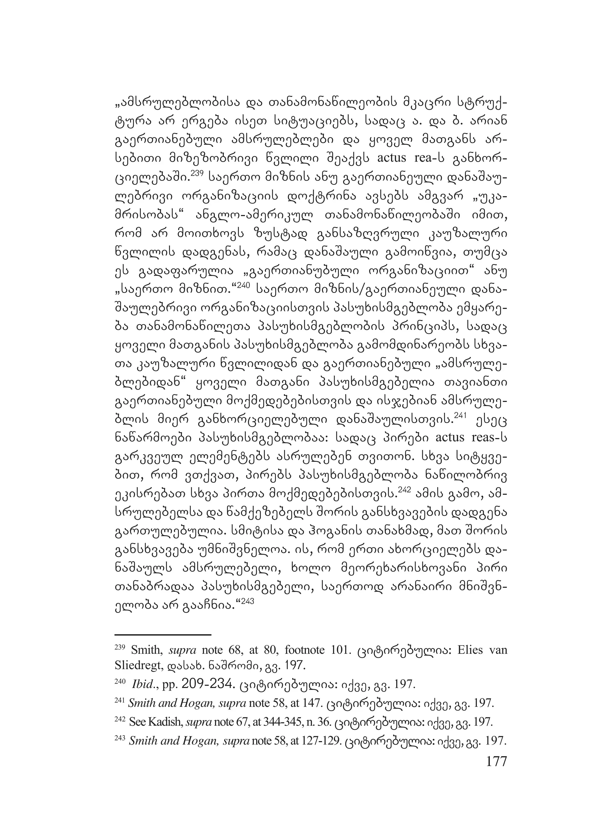 177
`amsruleblobisa da Tanamonawileobis mkacri struq-
tura ar ergeba iseT situaciebs, sadac a. da b. arian
gaerTianebuli amsruleblebi da yovel maTgans ar-
sebiTi mizezobrivi wvlili Seaqvs actus rea-s ganxor-
cielebaSi.239
saerTo miznis anu gaerTianeuli danaSau-
lebrivi organizaciis doqtrina avsebs amgvar `uka-
mrisobas~ anglo-amerikul TanamonawileobaSi imiT,
rom ar moiTxovs zustad gansazRvruli kauzaluri
wvlilis dadgenas, ramac danaSauli gamoiwvia, Tumca
es gadafarulia `gaerTianubuli organizaciiT~ anu
`saerTo mizniT.~240
saerTo miznis/gaerTianeuli dana-
Saulebrivi organizaciisTvis pasuxismgebloba emyare-
ba TanamonawileTa pasuxismgeblobis princips, sadac
yoveli maTganis pasuxismgebloba gamomdinareobs sxva-
Ta kauzaluri wvlilidan da gaerTianebuli `amsrule-
blebidan~ yoveli maTgani pasuxismgebelia TavianTi
gaerTianebuli moqmedebebisTvis da isjebian amsrule-
blis mier ganxorcielebuli danaSaulisTvis.241
esec
nawarmoebi pasuxismgeblobaa: sadac pirebi actus reas-s
garkveul elementebs asruleben TviTon. sxva sityve-
biT, rom vTqvaT, pirebs pasuxismgebloba nawilobriv
ekisrebaT sxva pirTa moqmedebebisTvis.242
amis gamo, am-
srulebelsa da wamqezebels Soris gansxvavebis dadgena
garTulebulia. smitisa da hoganis Tanaxmad, maT Soris
gansxvaveba umniSvneloa. is, rom erTi axorcielebs da-
naSauls amsrulebeli, xolo meorexarisxovani piri
Tanabradaa pasuxismgebeli, saerTod aranairi mniSvn-
eloba ar gaaCnia.~243
239
Smith, supra note 68, at 80, footnote 101. citirebulia: Elies van
Sliedregt, dasax. naSromi, gv. 197.
240
Ibid., pp. 209-234. citirebulia: iqve, gv. 197.
241
Smith and Hogan, supra note 58, at 147. citirebulia: iqve, gv. 197.
242
SeeKadish,supranote67,at344-345,n.36. citirebulia:iqve,gv.197.
243
Smith and Hogan, supranote58,at127-129. citirebulia:iqve,gv. 197.
 
