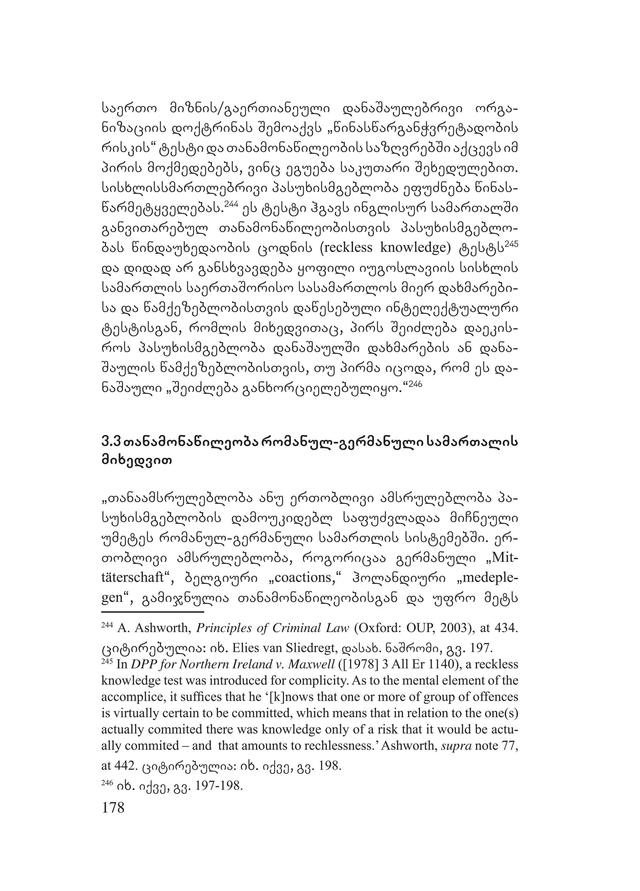 178
saerTo miznis/gaerTianeuli danaSaulebrivi orga-
nizaciis doqtrinas Semoaqvs `winaswarganWvretadobis
riskis~testidaTanamonawileobissazRvrebSiaqcevsim
piris moqmedebebs, vinc egueba sakuTari SexedulebiT.
sisxlissmarTlebrivi pasuxismgebloba efuZneba winas-
warmetyvelebas.244
es testi hgavs inglisur samarTalSi
ganviTarebul TanamonawileobisTvis pasuxismgeblo-
bas windauxedaobis codnis (reckless knowledge) tests245
da didad ar gansxvavdeba yofili iugoslaviis sisxlis
samarTlis saerTaSoriso sasamarTlos mier daxmarebi-
sa da wamqezeblobisTvis dawesebuli inteleqtualuri
testisgan, romlis mixedviTac, pirs SeiZleba daekis-
ros pasuxismgebloba danaSaulSi daxmarebis an dana-
Saulis wamqezeblobisTvis, Tu pirma icoda, rom es da-
naSauli `SeiZleba ganxorcielebuliyo.~246
3.3Tanamonawileobaromanul-germanulisamarTalis
mixedviT
`Tanaamsrulebloba anu erToblivi amsrulebloba pa-
suxismgeblobis damoukidebl safuZvladaa miCneuli
umetes romanul-germanuli samarTlis sistemebSi. er-
Toblivi amsrulebloba, rogoricaa germanuli `Mit-
täterschaft~, belgiuri `coactions,~ holandiuri `medeple-
gen~, gamijnulia Tanamonawileobisgan da ufro mets
244
A. Ashworth, Principles of Criminal Law (Oxford: OUP, 2003), at 434.
citirebulia: ix. Elies van Sliedregt, dasax. naSromi, gv. 197.
245
In DPP for Northern Ireland v. Maxwell ([1978] 3 All Er 1140), a reckless
knowledge test was introduced for complicity. As to the mental element of the
accomplice, it sufﬁces that he ‘[k]nows that one or more of group of offences
is virtually certain to be committed, which means that in relation to the one(s)
actually commited there was knowledge only of a risk that it would be actu-
ally commited – and that amounts to rechlessness.’Ashworth, supra note 77,
at 442. citirebulia: ix. iqve, gv. 198.
246
ix. iqve, gv. 197-198.
 
