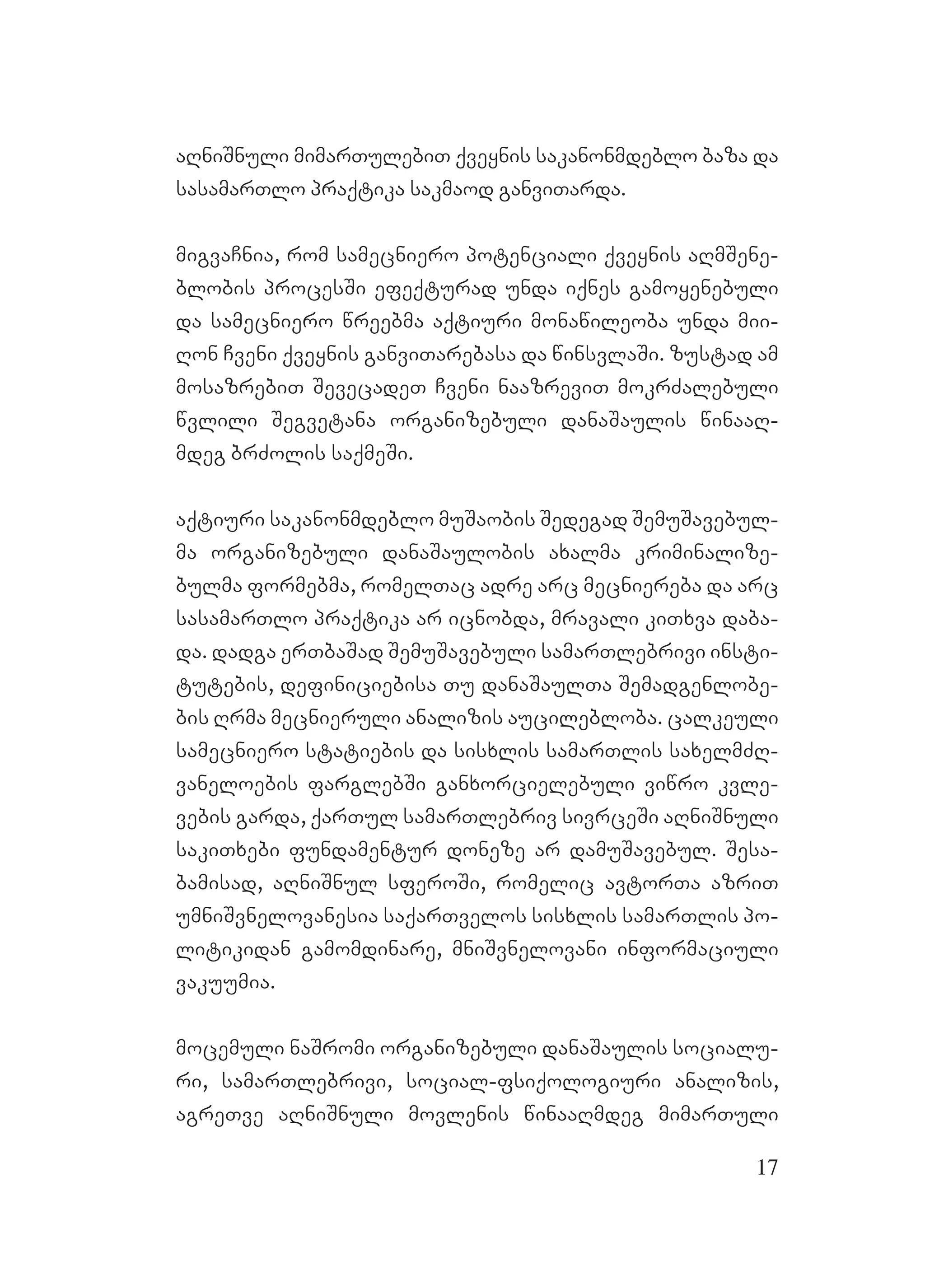 17
aRniSnuli mimarTulebiT qveynis sakanonmdeblo baza da
sasamarTlo praqtika sakmaod ganviTarda.
migvaCnia, rom samecniero potenciali qveynis aRmSene-
blobis procesSi efeqturad unda iqnes gamoyenebuli
da samecniero wreebma aqtiuri monawileoba unda mii-
Ron Cveni qveynis ganviTarebasa da winsvlaSi. zustad am
mosazrebiT SevecadeT Cveni naazreviT mokrZalebuli
wvlili Segvetana organizebuli danaSaulis winaaR-
mdeg brZolis saqmeSi.
aqtiuri sakanonmdeblo muSaobis Sedegad SemuSavebul-
ma organizebuli danaSaulobis axalma kriminalize-
bulma formebma, romelTac adre arc mecniereba da arc
sasamarTlo praqtika ar icnobda, mravali kiTxva daba-
da. dadga erTbaSad SemuSavebuli samarTlebrivi insti-
tutebis, definiciebisa Tu danaSaulTa Semadgenlobe-
bis Rrma mecnieruli analizis aucilebloba. calkeuli
samecniero statiebis da sisxlis samarTlis saxelmZR-
vaneloebis farglebSi ganxorcielebuli viwro kvle-
vebis garda, qarTul samarTlebriv sivrceSi aRniSnuli
sakiTxebi fundamentur doneze ar damuSavebul. Sesa-
bamisad, aRniSnul sferoSi, romelic avtorTa azriT
umniSvnelovanesia saqarTvelos sisxlis samarTlis po-
litikidan gamomdinare, mniSvnelovani informaciuli
vakuumia.
mocemuli naSromi organizebuli danaSaulis socialu-
ri, samarTlebrivi, social-fsiqologiuri analizis,
agreTve aRniSnuli movlenis winaaRmdeg mimarTuli
 