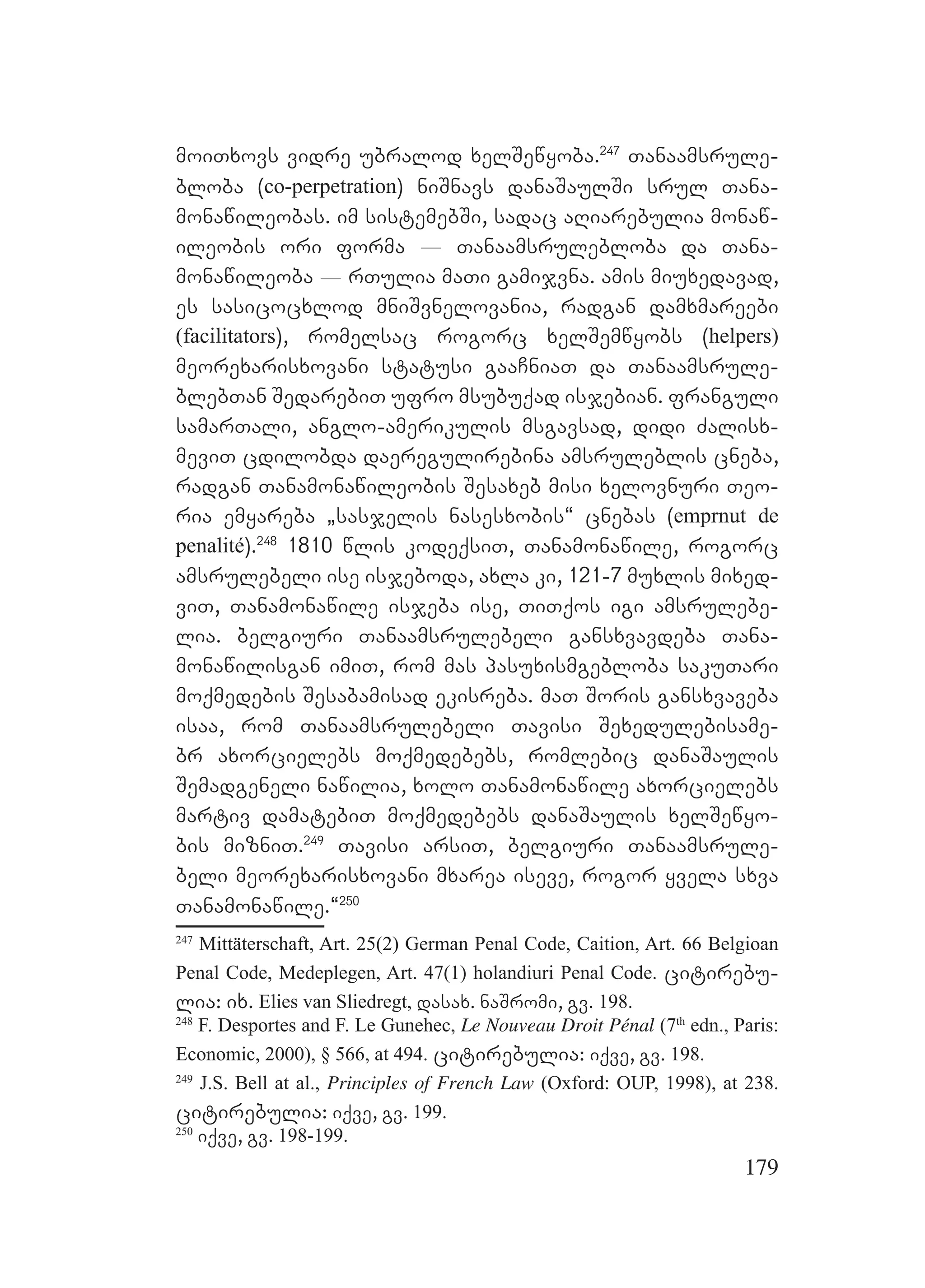 179
moiTxovs vidre ubralod xelSewyoba.247
Tanaamsrule-
bloba (co-perpetration) niSnavs danaSaulSi srul Tana-
monawileobas. im sistemebSi, sadac aRiarebulia monaw-
ileobis ori forma _ Tanaamsrulebloba da Tana-
monawileoba _ rTulia maTi gamijvna. amis miuxedavad,
es sasicocxlod mniSvnelovania, radgan damxmareebi
(facilitators), romelsac rogorc xelSemwyobs (helpers)
meorexarisxovani statusi gaaCniaT da Tanaamsrule-
blebTan SedarebiT ufro msubuqad isjebian. franguli
samarTali, anglo-amerikulis msgavsad, didi Zalisx-
meviT cdilobda daeregulirebina amsruleblis cneba,
radgan Tanamonawileobis Sesaxeb misi xelovnuri Teo-
ria emyareba `sasjelis nasesxobis~ cnebas (emprnut de
penalité).248
1810 wlis kodeqsiT, Tanamonawile, rogorc
amsrulebeli ise isjeboda, axla ki, 121-7 muxlis mixed-
viT, Tanamonawile isjeba ise, TiTqos igi amsrulebe-
lia. belgiuri Tanaamsrulebeli gansxvavdeba Tana-
monawilisgan imiT, rom mas pasuxismgebloba sakuTari
moqmedebis Sesabamisad ekisreba. maT Soris gansxvaveba
isaa, rom Tanaamsrulebeli Tavisi Sexedulebisame-
br axorcielebs moqmedebebs, romlebic danaSaulis
Semadgeneli nawilia, xolo Tanamonawile axorcielebs
martiv damatebiT moqmedebebs danaSaulis xelSewyo-
bis mizniT.249
Tavisi arsiT, belgiuri Tanaamsrule-
beli meorexarisxovani mxarea iseve, rogor yvela sxva
Tanamonawile.~250
247
Mittäterschaft, Art. 25(2) German Penal Code, Caition, Art. 66 Belgioan
Penal Code, Medeplegen, Art. 47(1) holandiuri Penal Code. citirebu-
lia: ix. Elies van Sliedregt, dasax. naSromi, gv. 198.
248
F. Desportes and F. Le Gunehec, Le Nouveau Droit Pénal (7th
edn., Paris:
Economic, 2000), § 566, at 494. citirebulia: iqve, gv. 198.
249
J.S. Bell at al., Principles of French Law (Oxford: OUP, 1998), at 238.
citirebulia: iqve, gv. 199.
250
iqve, gv. 198-199.
 