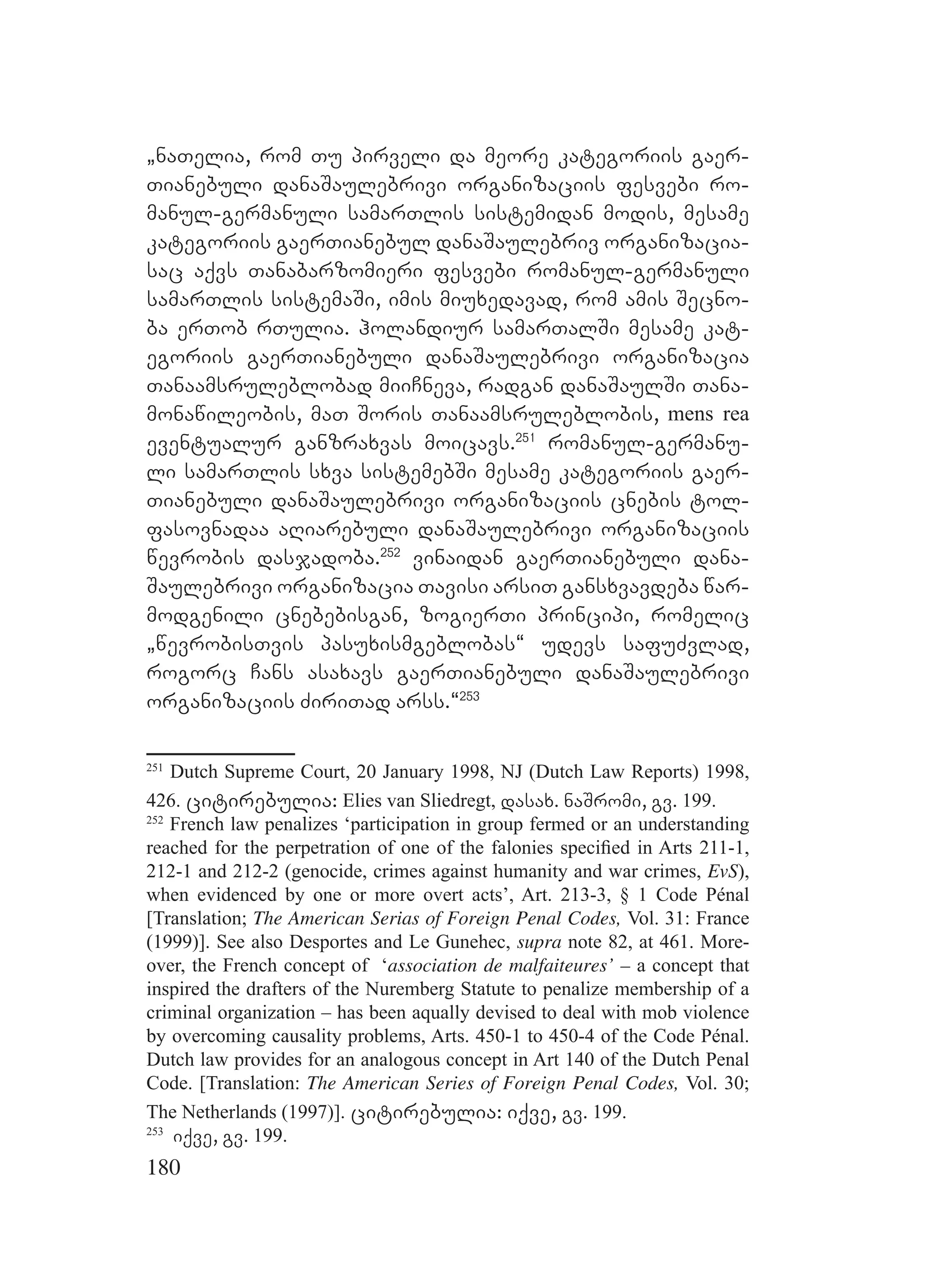 180
`naTelia, rom Tu pirveli da meore kategoriis gaer-
Tianebuli danaSaulebrivi organizaciis fesvebi ro-
manul-germanuli samarTlis sistemidan modis, mesame
kategoriis gaerTianebul danaSaulebriv organizacia-
sac aqvs Tanabarzomieri fesvebi romanul-germanuli
samarTlis sistemaSi, imis miuxedavad, rom amis Secno-
ba erTob rTulia. holandiur samarTalSi mesame kat-
egoriis gaerTianebuli danaSaulebrivi organizacia
Tanaamsruleblobad miiCneva, radgan danaSaulSi Tana-
monawileobis, maT Soris Tanaamsruleblobis, mens rea
eventualur ganzraxvas moicavs.251
romanul-germanu-
li samarTlis sxva sistemebSi mesame kategoriis gaer-
Tianebuli danaSaulebrivi organizaciis cnebis tol-
fasovnadaa aRiarebuli danaSaulebrivi organizaciis
wevrobis dasjadoba.252
vinaidan gaerTianebuli dana-
Saulebrivi organizacia Tavisi arsiT gansxvavdeba war-
modgenili cnebebisgan, zogierTi principi, romelic
`wevrobisTvis pasuxismgeblobas~ udevs safuZvlad,
rogorc Cans asaxavs gaerTianebuli danaSaulebrivi
organizaciis ZiriTad arss.~253
251
Dutch Supreme Court, 20 January 1998, NJ (Dutch Law Reports) 1998,
426. citirebulia: Elies van Sliedregt, dasax. naSromi, gv. 199.
252
French law penalizes ‘participation in group fermed or an understanding
reached for the perpetration of one of the falonies speciﬁed in Arts 211-1,
212-1 and 212-2 (genocide, crimes against humanity and war crimes, EvS),
when evidenced by one or more overt acts’, Art. 213-3, § 1 Code Pénal
[Translation; The American Serias of Foreign Penal Codes, Vol. 31: France
(1999)]. See also Desportes and Le Gunehec, supra note 82, at 461. More-
over, the French concept of ‘association de malfaiteures’ – a concept that
inspired the drafters of the Nuremberg Statute to penalize membership of a
criminal organization – has been aqually devised to deal with mob violence
by overcoming causality problems, Arts. 450-1 to 450-4 of the Code Pénal.
Dutch law provides for an analogous concept in Art 140 of the Dutch Penal
Code. [Translation: The American Series of Foreign Penal Codes, Vol. 30;
The Netherlands (1997)]. citirebulia: iqve, gv. 199.
253
iqve, gv. 199.
 