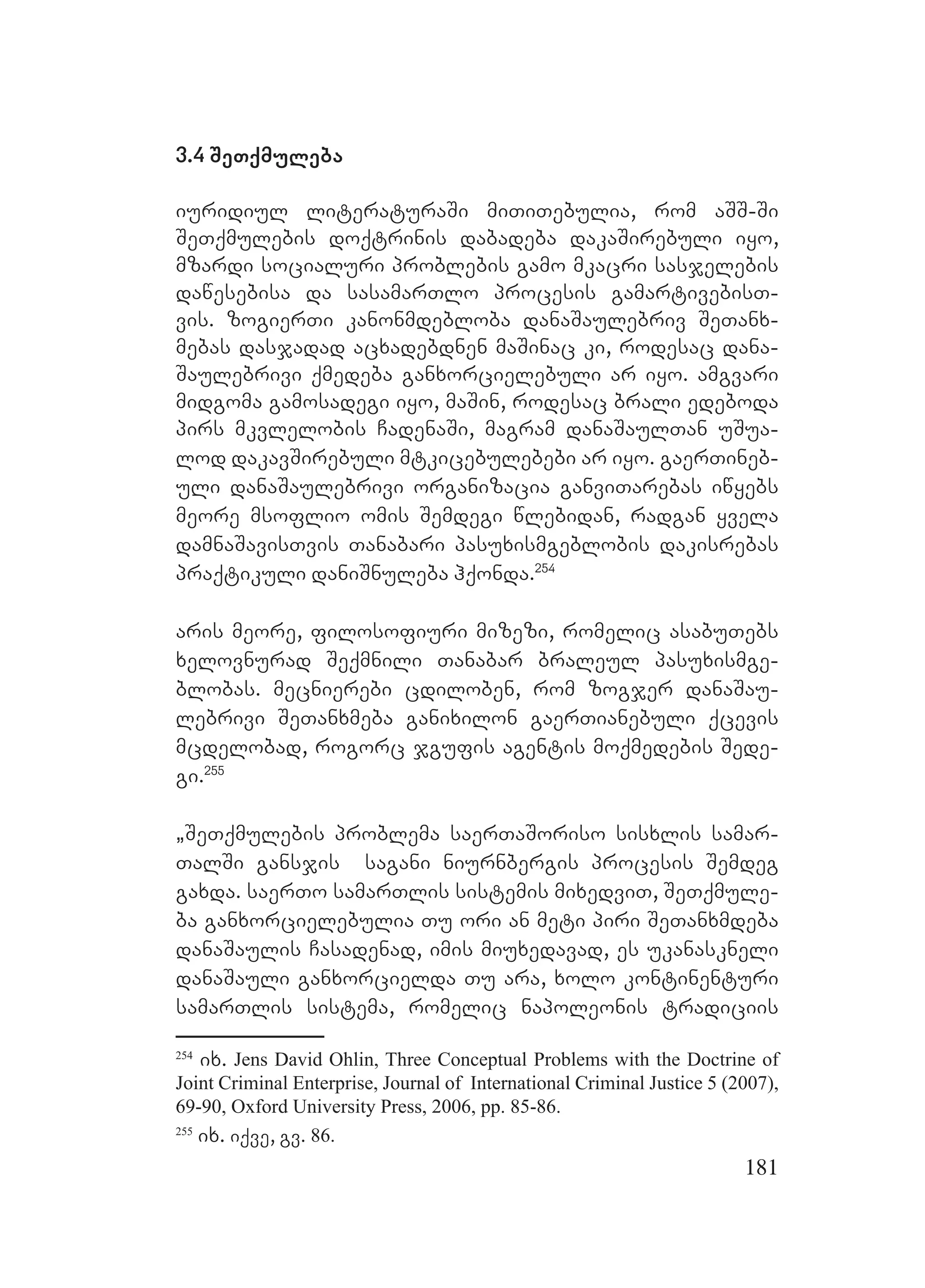 181
3.4 SeTqmuleba
iuridiul literaturaSi miTiTebulia, rom aSS-Si
SeTqmulebis doqtrinis dabadeba dakaSirebuli iyo,
mzardi socialuri problebis gamo mkacri sasjelebis
dawesebisa da sasamarTlo procesis gamartivebisT-
vis. zogierTi kanonmdebloba danaSaulebriv SeTanx-
mebas dasjadad acxadebdnen maSinac ki, rodesac dana-
Saulebrivi qmedeba ganxorcielebuli ar iyo. amgvari
midgoma gamosadegi iyo, maSin, rodesac brali edeboda
pirs mkvlelobis CadenaSi, magram danaSaulTan uSua-
lod dakavSirebuli mtkicebulebebi ar iyo. gaerTineb-
uli danaSaulebrivi organizacia ganviTarebas iwyebs
meore msoflio omis Semdegi wlebidan, radgan yvela
damnaSavisTvis Tanabari pasuxismgeblobis dakisrebas
praqtikuli daniSnuleba hqonda.254
aris meore, filosofiuri mizezi, romelic asabuTebs
xelovnurad Seqmnili Tanabar braleul pasuxismge-
blobas. mecnierebi cdiloben, rom zogjer danaSau-
lebrivi SeTanxmeba ganixilon gaerTianebuli qcevis
mcdelobad, rogorc jgufis agentis moqmedebis Sede-
gi.255
`SeTqmulebis problema saerTaSoriso sisxlis samar-
TalSi gansjis sagani niurnbergis procesis Semdeg
gaxda. saerTo samarTlis sistemis mixedviT, SeTqmule-
ba ganxorcielebulia Tu ori an meti piri SeTanxmdeba
danaSaulis Casadenad, imis miuxedavad, es ukanaskneli
danaSauli ganxorcielda Tu ara, xolo kontinenturi
samarTlis sistema, romelic napoleonis tradiciis
254
ix. Jens David Ohlin, Three Conceptual Problems with the Doctrine of
Joint Criminal Enterprise, Journal of International Criminal Justice 5 (2007),
69-90, Oxford University Press, 2006, pp. 85-86.
255
ix. iqve, gv. 86.
 