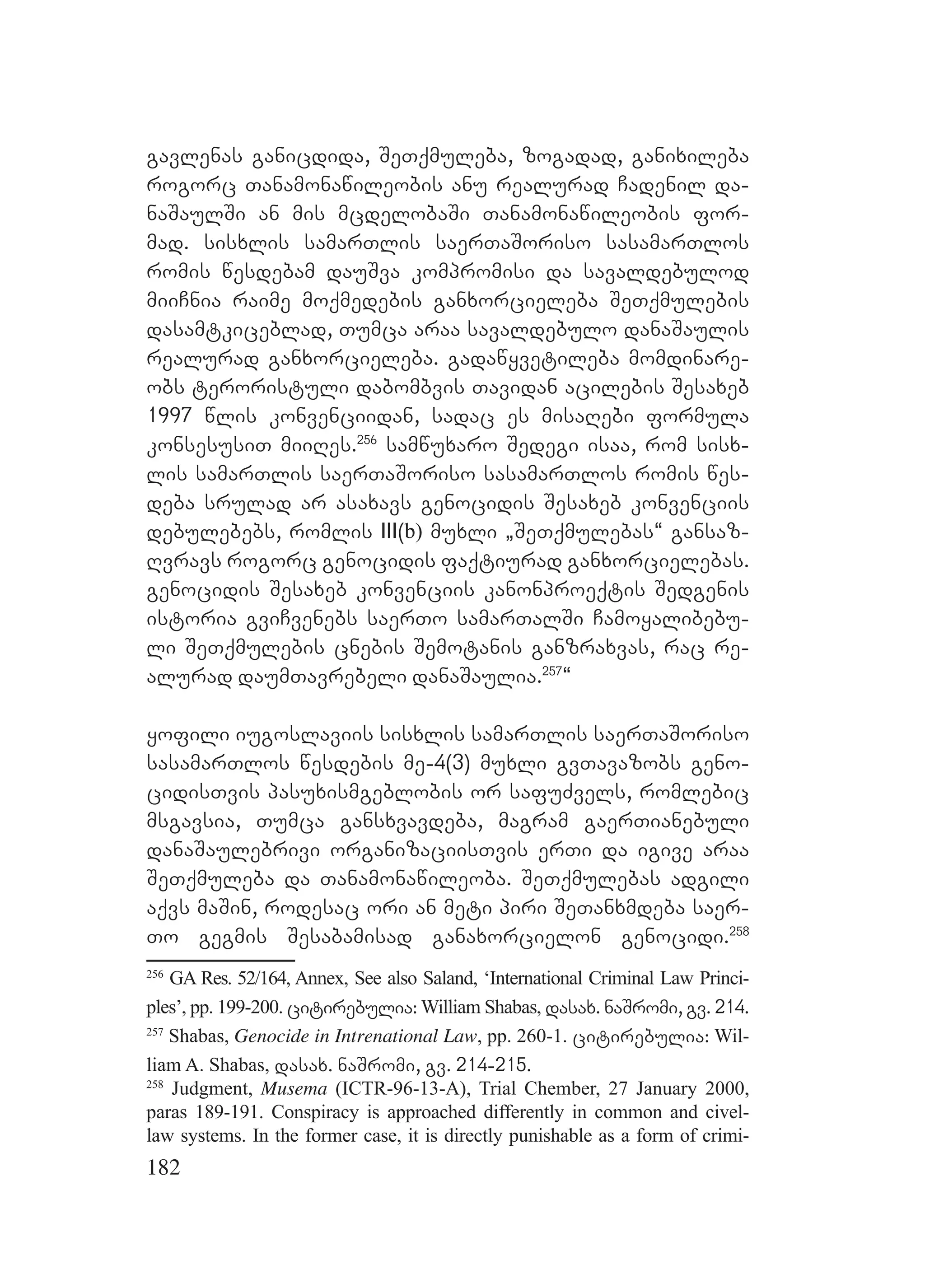 182
gavlenas ganicdida, SeTqmuleba, zogadad, ganixileba
rogorc Tanamonawileobis anu realurad Cadenil da-
naSaulSi an mis mcdelobaSi Tanamonawileobis for-
mad. sisxlis samarTlis saerTaSoriso sasamarTlos
romis wesdebam dauSva kompromisi da savaldebulod
miiCnia raime moqmedebis ganxorcieleba SeTqmulebis
dasamtkiceblad, Tumca araa savaldebulo danaSaulis
realurad ganxorcieleba. gadawyvetileba momdinare-
obs teroristuli dabombvis Tavidan acilebis Sesaxeb
1997 wlis konvenciidan, sadac es misaRebi formula
konsesusiT miiRes.256
samwuxaro Sedegi isaa, rom sisx-
lis samarTlis saerTaSoriso sasamarTlos romis wes-
deba srulad ar asaxavs genocidis Sesaxeb konvenciis
debulebebs, romlis III(b) muxli `SeTqmulebas~ gansaz-
Rvravs rogorc genocidis faqtiurad ganxorcielebas.
genocidis Sesaxeb konvenciis kanonproeqtis Sedgenis
istoria gviCvenebs saerTo samarTalSi Camoyalibebu-
li SeTqmulebis cnebis Semotanis ganzraxvas, rac re-
alurad daumTavrebeli danaSaulia.257
~
yofili iugoslaviis sisxlis samarTlis saerTaSoriso
sasamarTlos wesdebis me-4(3) muxli gvTavazobs geno-
cidisTvis pasuxismgeblobis or safuZvels, romlebic
msgavsia, Tumca gansxvavdeba, magram gaerTianebuli
danaSaulebrivi organizaciisTvis erTi da igive araa
SeTqmuleba da Tanamonawileoba. SeTqmulebas adgili
aqvs maSin, rodesac ori an meti piri SeTanxmdeba saer-
To gegmis Sesabamisad ganaxorcielon genocidi.258
256
GA Res. 52/164, Annex, See also Saland, ‘International Criminal Law Princi-
ples’, pp. 199-200. citirebulia: William Shabas, dasax. naSromi, gv. 214.
257
Shabas, Genocide in Intrenational Law, pp. 260-1. citirebulia: Wil-
liam A. Shabas, dasax. naSromi, gv. 214-215.
258
Judgment, Musema (ICTR-96-13-A), Trial Chember, 27 January 2000,
paras 189-191. Conspiracy is approached differently in common and civel-
law systems. In the former case, it is directly punishable as a form of crimi-
 