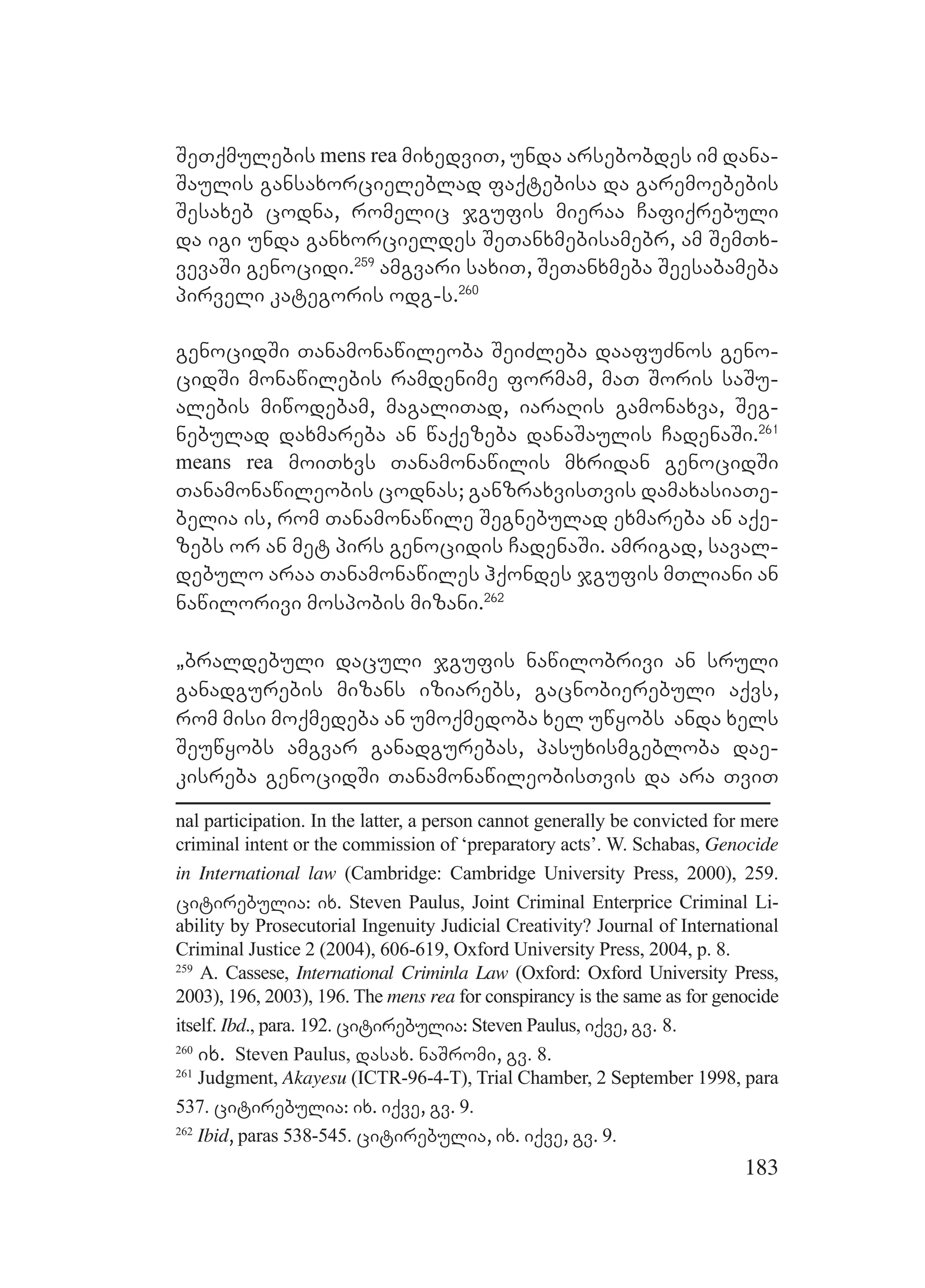 183
SeTqmulebis mens rea mixedviT, unda arsebobdes im dana-
Saulis gansaxorcieleblad faqtebisa da garemoebebis
Sesaxeb codna, romelic jgufis mieraa Cafiqrebuli
da igi unda ganxorcieldes SeTanxmebisamebr, am SemTx-
vevaSi genocidi.259
amgvari saxiT, SeTanxmeba Seesabameba
pirveli kategoris odg-s.260
genocidSi Tanamonawileoba SeiZleba daafuZnos geno-
cidSi monawilebis ramdenime formam, maT Soris saSu-
alebis miwodebam, magaliTad, iaraRis gamonaxva, Seg-
nebulad daxmareba an waqezeba danaSaulis CadenaSi.261
means rea moiTxvs Tanamonawilis mxridan genocidSi
Tanamonawileobis codnas; ganzraxvisTvis damaxasiaTe-
belia is, rom Tanamonawile Segnebulad exmareba an aqe-
zebs or an met pirs genocidis CadenaSi. amrigad, saval-
debulo araa Tanamonawiles hqondes jgufis mTliani an
nawilorivi mospobis mizani.262
`braldebuli daculi jgufis nawilobrivi an sruli
ganadgurebis mizans iziarebs, gacnobierebuli aqvs,
rom misi moqmedeba an umoqmedoba xel uwyobs anda xels
Seuwyobs amgvar ganadgurebas, pasuxismgebloba dae-
kisreba genocidSi TanamonawileobisTvis da ara TviT
nal participation. In the latter, a person cannot generally be convicted for mere
criminal intent or the commission of ‘preparatory acts’. W. Schabas, Genocide
in International law (Cambridge: Cambridge University Press, 2000), 259.
citirebulia: ix. Steven Paulus, Joint Criminal Enterprice Criminal Li-
ability by Prosecutorial Ingenuity Judicial Creativity? Journal of International
Criminal Justice 2 (2004), 606-619, Oxford University Press, 2004, p. 8.
259
A. Cassese, International Criminla Law (Oxford: Oxford University Press,
2003), 196, 2003), 196. The mens rea for conspirancy is the same as for genocide
itself. Ibd., para. 192. citirebulia: Steven Paulus, iqve, gv. 8.
260
ix. Steven Paulus, dasax. naSromi, gv. 8.
261
Judgment, Akayesu (ICTR-96-4-T), Trial Chamber, 2 September 1998, para
537. citirebulia: ix. iqve, gv. 9.
262
Ibid, paras 538-545. citirebulia, ix. iqve, gv. 9.
 