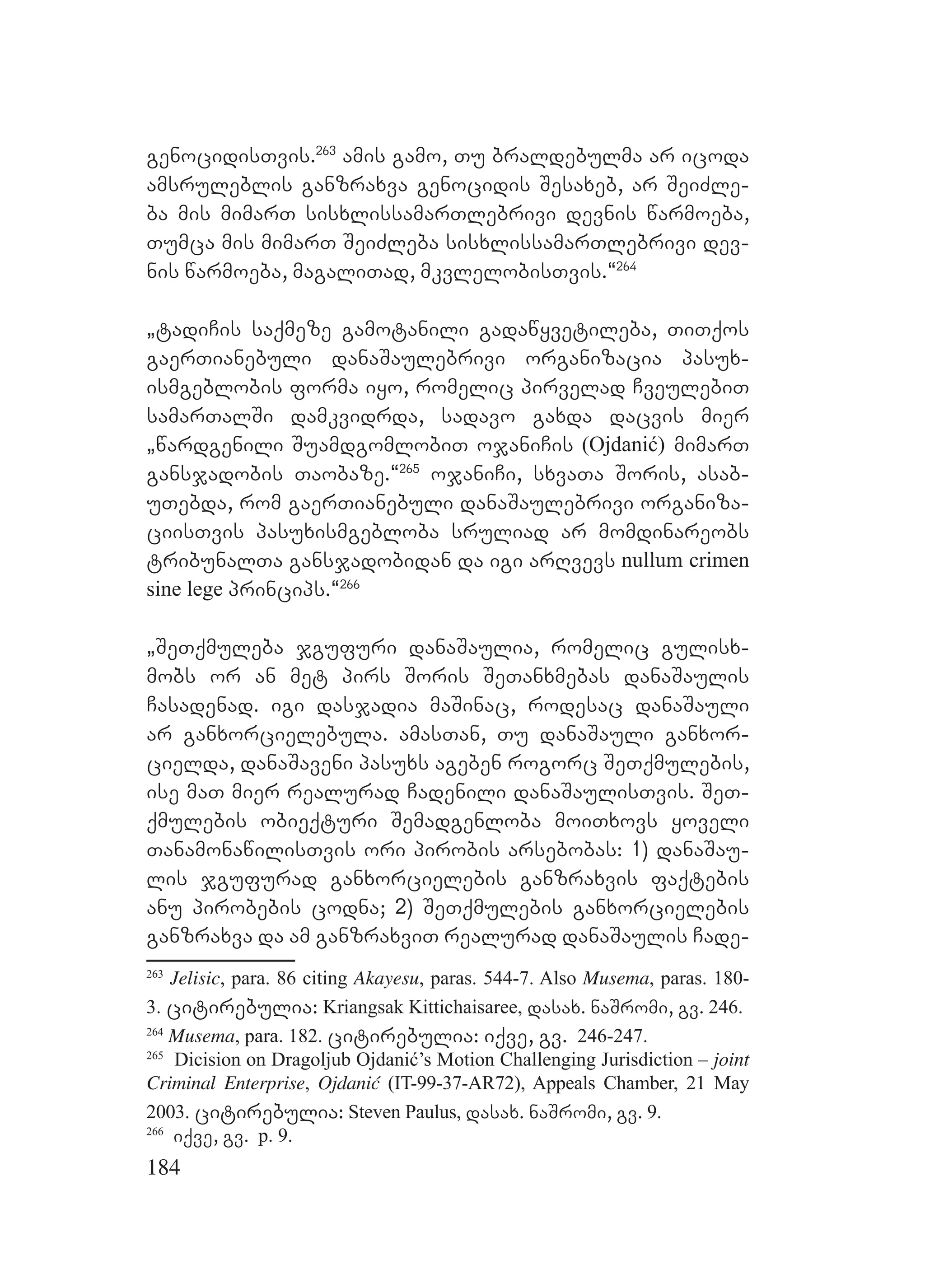 184
genocidisTvis.263
amis gamo, Tu braldebulma ar icoda
amsruleblis ganzraxva genocidis Sesaxeb, ar SeiZle-
ba mis mimarT sisxlissamarTlebrivi devnis warmoeba,
Tumca mis mimarT SeiZleba sisxlissamarTlebrivi dev-
nis warmoeba, magaliTad, mkvlelobisTvis.~264
`tadiCis saqmeze gamotanili gadawyvetileba, TiTqos
gaerTianebuli danaSaulebrivi organizacia pasux-
ismgeblobis forma iyo, romelic pirvelad CveulebiT
samarTalSi damkvidrda, sadavo gaxda dacvis mier
`wardgenili SuamdgomlobiT ojaniCis (Ojdanić) mimarT
gansjadobis Taobaze.~265
ojaniCi, sxvaTa Soris, asab-
uTebda, rom gaerTianebuli danaSaulebrivi organiza-
ciisTvis pasuxismgebloba sruliad ar momdinareobs
tribunalTa gansjadobidan da igi arRvevs nullum crimen
sine lege princips.~266
`SeTqmuleba jgufuri danaSaulia, romelic gulisx-
mobs or an met pirs Soris SeTanxmebas danaSaulis
Casadenad. igi dasjadia maSinac, rodesac danaSauli
ar ganxorcielebula. amasTan, Tu danaSauli ganxor-
cielda, danaSaveni pasuxs ageben rogorc SeTqmulebis,
ise maT mier realurad Cadenili danaSaulisTvis. SeT-
qmulebis obieqturi Semadgenloba moiTxovs yoveli
TanamonawilisTvis ori pirobis arsebobas: 1) danaSau-
lis jgufurad ganxorcielebis ganzraxvis faqtebis
anu pirobebis codna; 2) SeTqmulebis ganxorcielebis
ganzraxva da am ganzraxviT realurad danaSaulis Cade-
263
Jelisic, para. 86 citing Akayesu, paras. 544-7. Also Musema, paras. 180-
3. citirebulia: Kriangsak Kittichaisaree, dasax. naSromi, gv. 246.
264
Musema, para. 182. citirebulia: iqve, gv. 246-247.
265
Dicision on Dragoljub Ojdanić’s Motion Challenging Jurisdiction – joint
Criminal Enterprise, Ojdanić (IT-99-37-AR72), Appeals Chamber, 21 May
2003. citirebulia: Steven Paulus, dasax. naSromi, gv. 9.
266
iqve, gv. p. 9.
 