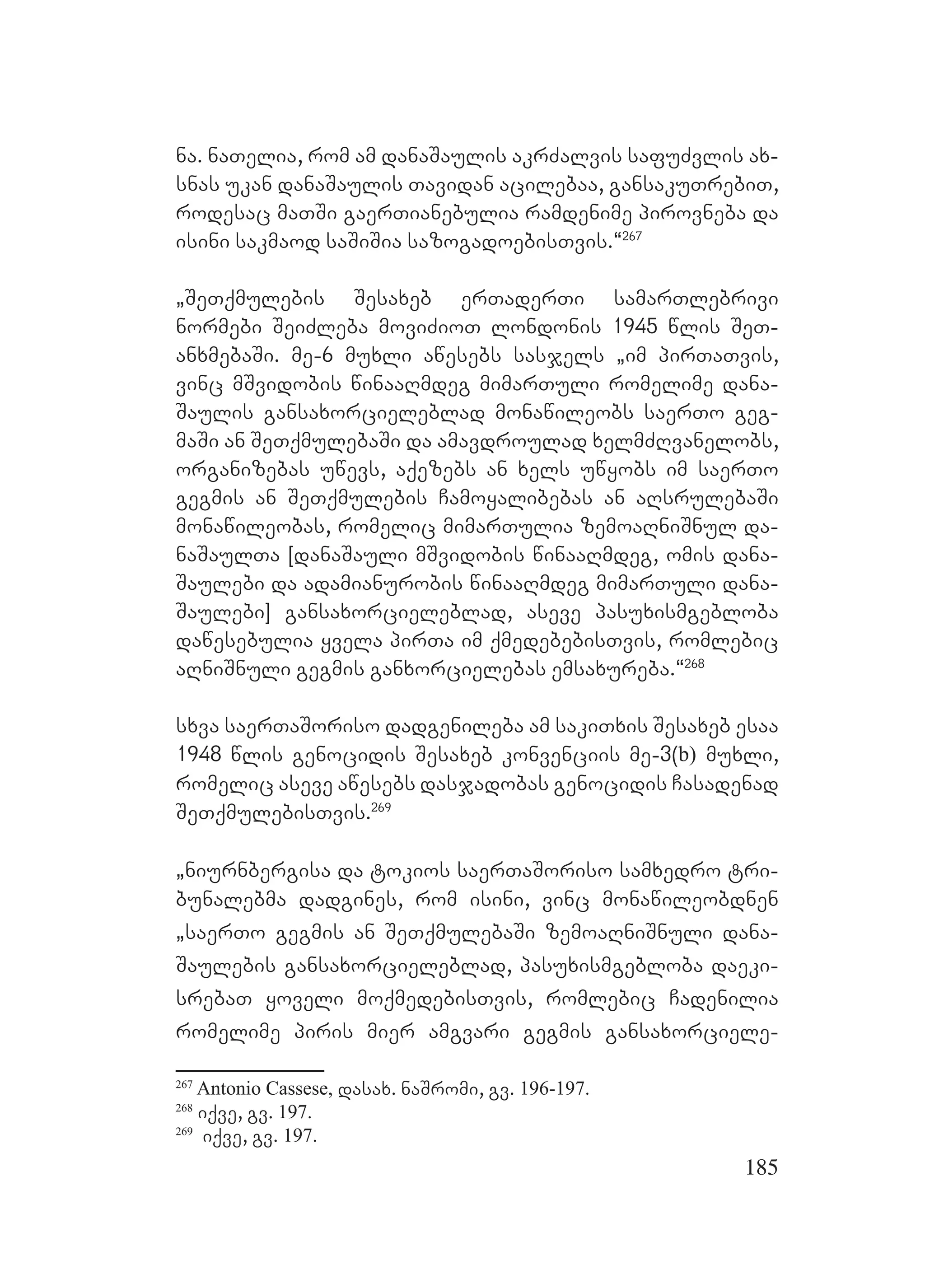 185
na. naTelia, rom am danaSaulis akrZalvis safuZvlis ax-
snas ukan danaSaulis Tavidan acilebaa, gansakuTrebiT,
rodesac maTSi gaerTianebulia ramdenime pirovneba da
isini sakmaod saSiSia sazogadoebisTvis.~267
`SeTqmulebis Sesaxeb erTaderTi samarTlebrivi
normebi SeiZleba moviZioT londonis 1945 wlis SeT-
anxmebaSi. me-6 muxli awesebs sasjels `im pirTaTvis,
vinc mSvidobis winaaRmdeg mimarTuli romelime dana-
Saulis gansaxorcieleblad monawileobs saerTo geg-
maSi an SeTqmulebaSi da amavdroulad xelmZRvanelobs,
organizebas uwevs, aqezebs an xels uwyobs im saerTo
gegmis an SeTqmulebis Camoyalibebas an aRsrulebaSi
monawileobas, romelic mimarTulia zemoaRniSnul da-
naSaulTa [danaSauli mSvidobis winaaRmdeg, omis dana-
Saulebi da adamianurobis winaaRmdeg mimarTuli dana-
Saulebi] gansaxorcieleblad, aseve pasuxismgebloba
dawesebulia yvela pirTa im qmedebebisTvis, romlebic
aRniSnuli gegmis ganxorcielebas emsaxureba.~268
sxva saerTaSoriso dadgenileba am sakiTxis Sesaxeb esaa
1948 wlis genocidis Sesaxeb konvenciis me-3(b) muxli,
romelic aseve awesebs dasjadobas genocidis Casadenad
SeTqmulebisTvis.269
`niurnbergisa da tokios saerTaSoriso samxedro tri-
bunalebma dadgines, rom isini, vinc monawileobdnen
`saerTo gegmis an SeTqmulebaSi zemoaRniSnuli dana-
Saulebis gansaxorcieleblad, pasuxismgebloba daeki-
srebaT yoveli moqmedebisTvis, romlebic Cadenilia
romelime piris mier amgvari gegmis gansaxorciele-
267
Antonio Cassese, dasax. naSromi, gv. 196-197.
268
iqve, gv. 197.
269
iqve, gv. 197.
 
