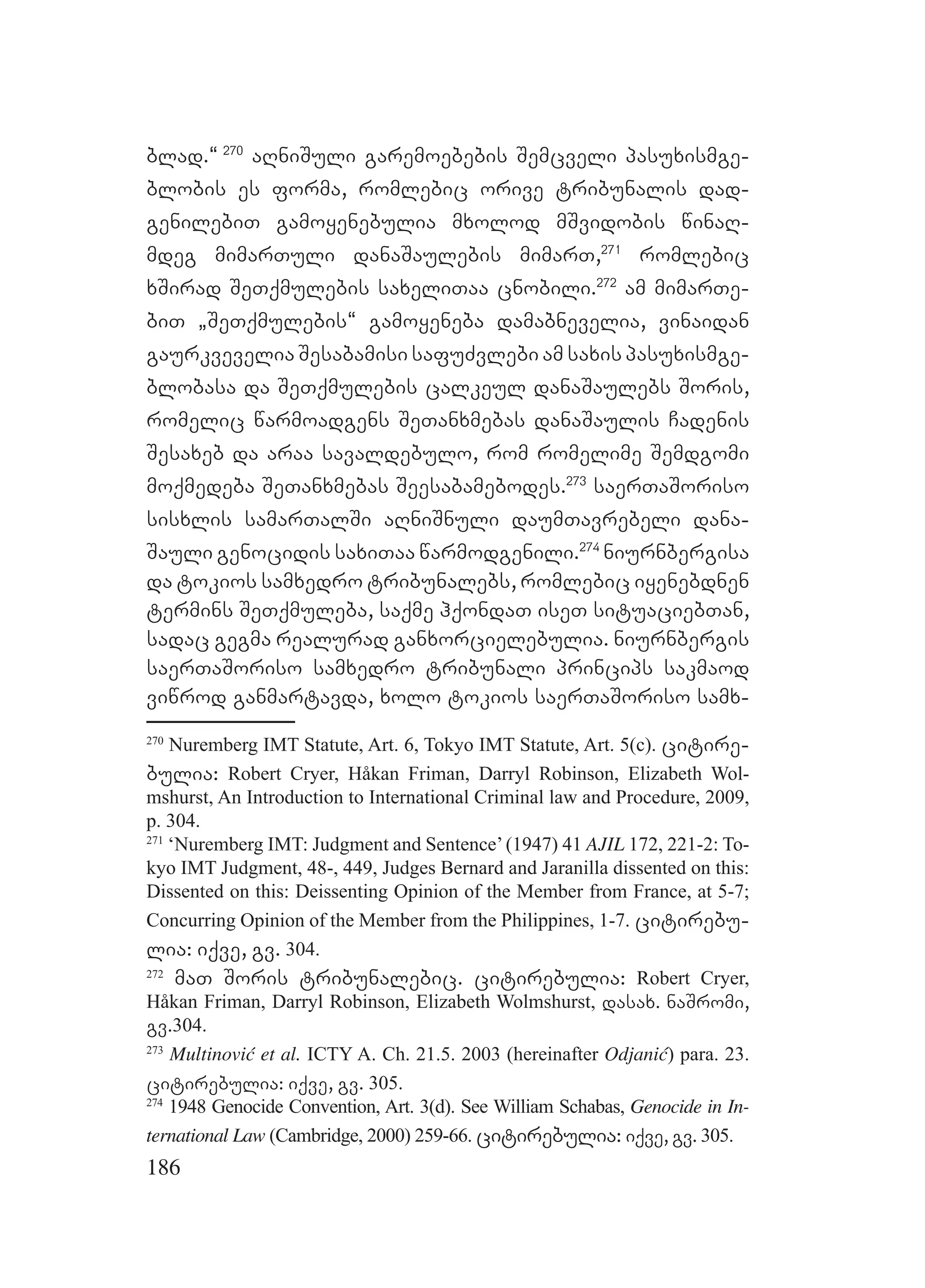 186
blad.~ 270
aRniSuli garemoebebis Semcveli pasuxismge-
blobis es forma, romlebic orive tribunalis dad-
genilebiT gamoyenebulia mxolod mSvidobis winaR-
mdeg mimarTuli danaSaulebis mimarT,271
romlebic
xSirad SeTqmulebis saxeliTaa cnobili.272
am mimarTe-
biT `SeTqmulebis~ gamoyeneba damabnevelia, vinaidan
gaurkvevelia Sesabamisi safuZvlebi am saxis pasuxismge-
blobasa da SeTqmulebis calkeul danaSaulebs Soris,
romelic warmoadgens SeTanxmebas danaSaulis Cadenis
Sesaxeb da araa savaldebulo, rom romelime Semdgomi
moqmedeba SeTanxmebas Seesabamebodes.273
saerTaSoriso
sisxlis samarTalSi aRniSnuli daumTavrebeli dana-
Sauli genocidis saxiTaa warmodgenili.274
niurnbergisa
da tokios samxedro tribunalebs, romlebic iyenebdnen
termins SeTqmuleba, saqme hqondaT iseT situaciebTan,
sadac gegma realurad ganxorcielebulia. niurnbergis
saerTaSoriso samxedro tribunali princips sakmaod
viwrod ganmartavda, xolo tokios saerTaSoriso samx-
270
Nuremberg IMT Statute, Art. 6, Tokyo IMT Statute, Art. 5(c). citire-
bulia: Robert Cryer, Håkan Friman, Darryl Robinson, Elizabeth Wol-
mshurst, An Introduction to International Criminal law and Procedure, 2009,
p. 304.
271
‘Nuremberg IMT: Judgment and Sentence’(1947) 41 AJIL 172, 221-2: To-
kyo IMT Judgment, 48-, 449, Judges Bernard and Jaranilla dissented on this:
Dissented on this: Deissenting Opinion of the Member from France, at 5-7;
Concurring Opinion of the Member from the Philippines, 1-7. citirebu-
lia: iqve, gv. 304.
272
maT Soris tribunalebic. citirebulia: Robert Cryer,
Håkan Friman, Darryl Robinson, Elizabeth Wolmshurst, dasax. naSromi,
gv.304.
273
Multinović et al. ICTY A. Ch. 21.5. 2003 (hereinafter Odjanić) para. 23.
citirebulia: iqve, gv. 305.
274
1948 Genocide Convention, Art. 3(d). See William Schabas, Genocide in In-
ternational Law (Cambridge, 2000) 259-66. citirebulia: iqve, gv. 305.
 