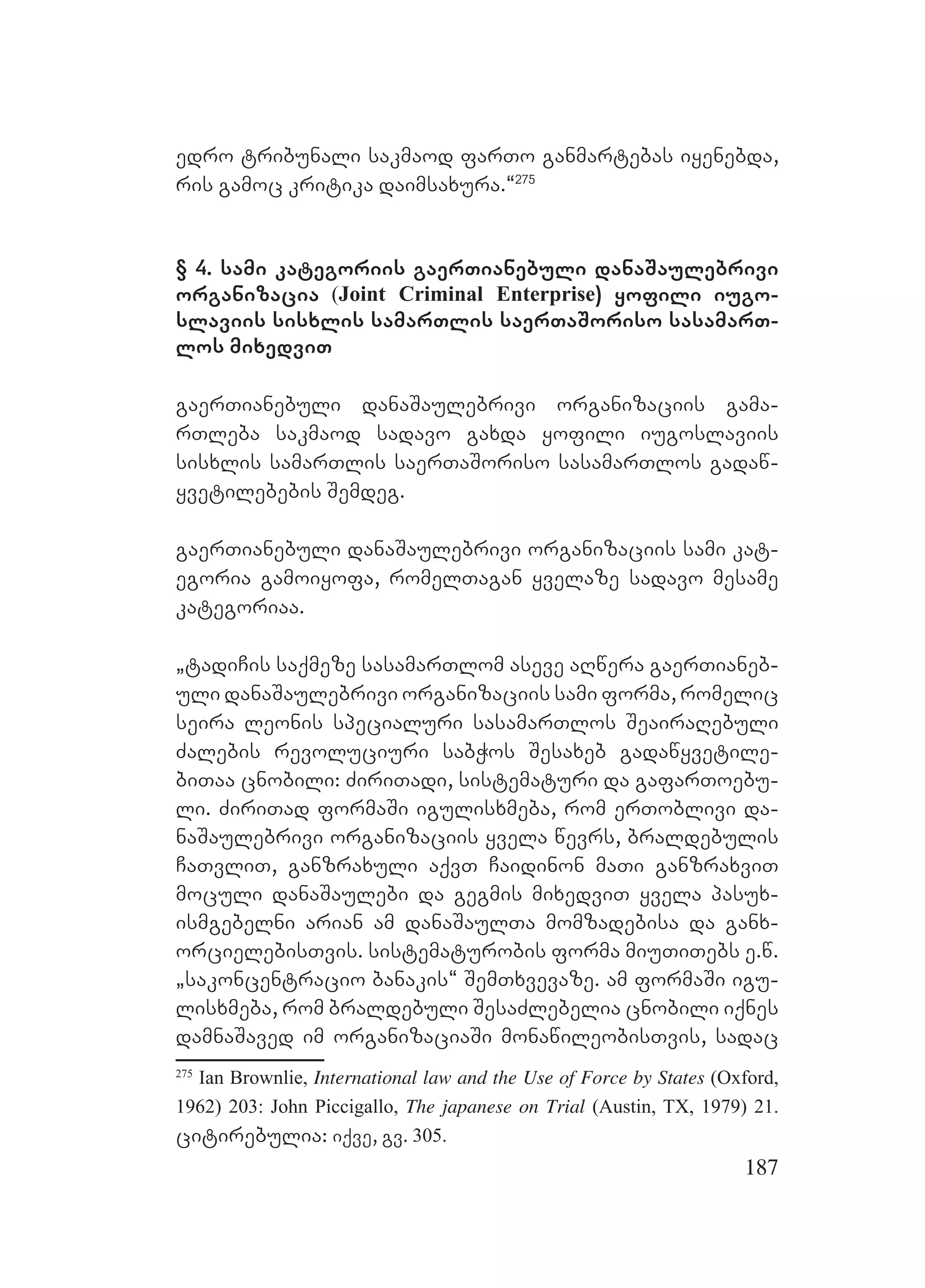 187
edro tribunali sakmaod farTo ganmartebas iyenebda,
ris gamoc kritika daimsaxura.~275
§ 4. sami kategoriis gaerTianebuli danaSaulebrivi
organizacia (Joint Criminal Enterprise) yofili iugo-
slaviis sisxlis samarTlis saerTaSoriso sasamarT-
los mixedviT
gaerTianebuli danaSaulebrivi organizaciis gama-
rTleba sakmaod sadavo gaxda yofili iugoslaviis
sisxlis samarTlis saerTaSoriso sasamarTlos gadaw-
yvetilebebis Semdeg.
gaerTianebuli danaSaulebrivi organizaciis sami kat-
egoria gamoiyofa, romelTagan yvelaze sadavo mesame
kategoriaa.
`tadiCis saqmeze sasamarTlom aseve aRwera gaerTianeb-
uli danaSaulebrivi organizaciis sami forma, romelic
seira leonis specialuri sasamarTlos SeairaRebuli
Zalebis revoluciuri sabWos Sesaxeb gadawyvetile-
biTaa cnobili: ZiriTadi, sistematuri da gafarToebu-
li. ZiriTad formaSi igulisxmeba, rom erToblivi da-
naSaulebrivi organizaciis yvela wevrs, braldebulis
CaTvliT, ganzraxuli aqvT Caidinon maTi ganzraxviT
moculi danaSaulebi da gegmis mixedviT yvela pasux-
ismgebelni arian am danaSaulTa momzadebisa da ganx-
orcielebisTvis. sistematurobis forma miuTiTebs e.w.
`sakoncentracio banakis~ SemTxvevaze. am formaSi igu-
lisxmeba, rom braldebuli SesaZlebelia cnobili iqnes
damnaSaved im organizaciaSi monawileobisTvis, sadac
275
Ian Brownlie, International law and the Use of Force by States (Oxford,
1962) 203: John Piccigallo, The japanese on Trial (Austin, TX, 1979) 21.
citirebulia: iqve, gv. 305.
 