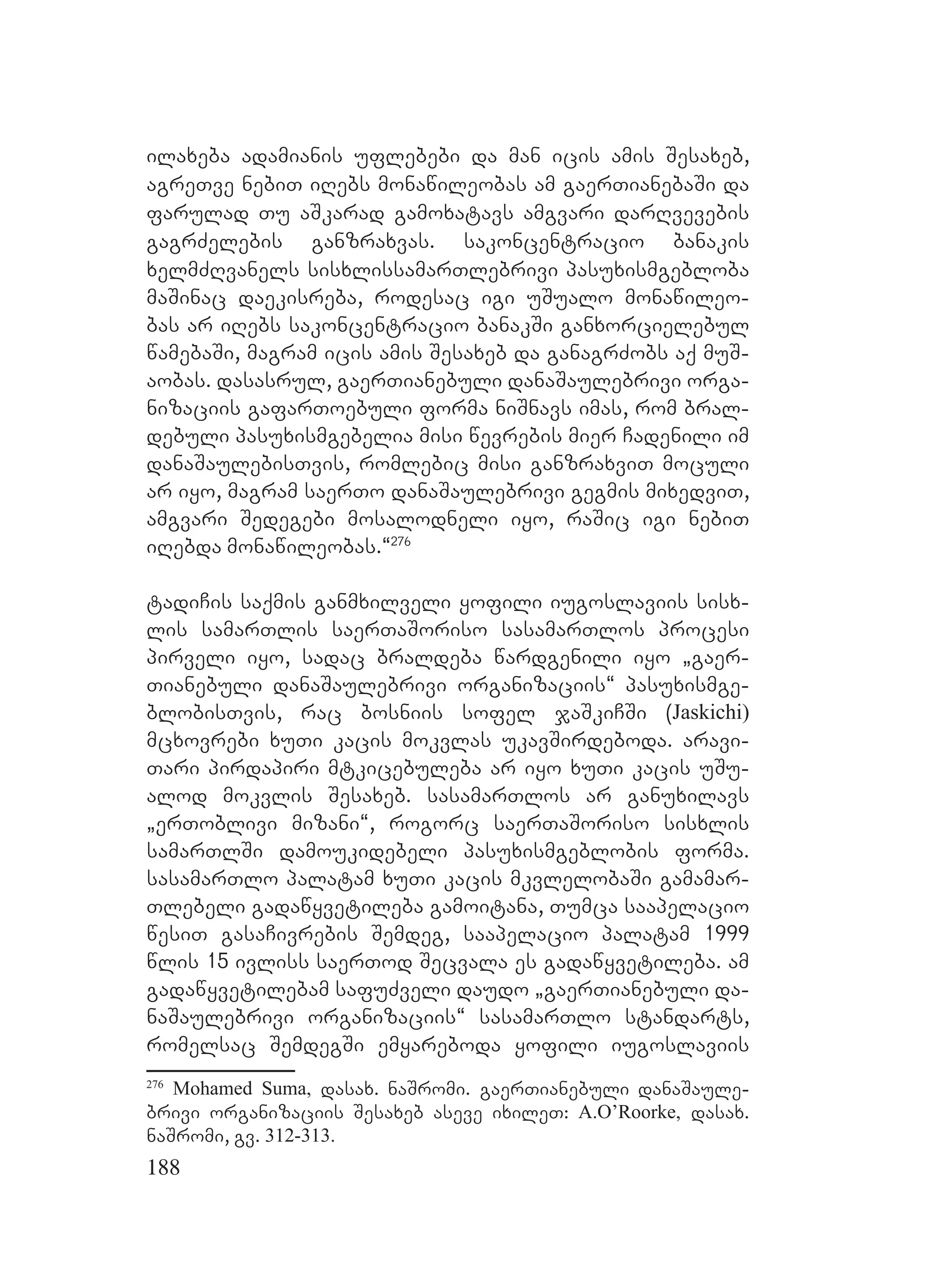 188
ilaxeba adamianis uflebebi da man icis amis Sesaxeb,
agreTve nebiT iRebs monawileobas am gaerTianebaSi da
farulad Tu aSkarad gamoxatavs amgvari darRvevebis
gagrZelebis ganzraxvas. sakoncentracio banakis
xelmZRvanels sisxlissamarTlebrivi pasuxismgebloba
maSinac daekisreba, rodesac igi uSualo monawileo-
bas ar iRebs sakoncentracio banakSi ganxorcielebul
wamebaSi, magram icis amis Sesaxeb da ganagrZobs aq muS-
aobas. dasasrul, gaerTianebuli danaSaulebrivi orga-
nizaciis gafarToebuli forma niSnavs imas, rom bral-
debuli pasuxismgebelia misi wevrebis mier Cadenili im
danaSaulebisTvis, romlebic misi ganzraxviT moculi
ar iyo, magram saerTo danaSaulebrivi gegmis mixedviT,
amgvari Sedegebi mosalodneli iyo, raSic igi nebiT
iRebda monawileobas.~276
tadiCis saqmis ganmxilveli yofili iugoslaviis sisx-
lis samarTlis saerTaSoriso sasamarTlos procesi
pirveli iyo, sadac braldeba wardgenili iyo `gaer-
Tianebuli danaSaulebrivi organizaciis~ pasuxismge-
blobisTvis, rac bosniis sofel jaSkiCSi (Jaskichi)
mcxovrebi xuTi kacis mokvlas ukavSirdeboda. aravi-
Tari pirdapiri mtkicebuleba ar iyo xuTi kacis uSu-
alod mokvlis Sesaxeb. sasamarTlos ar ganuxilavs
`erToblivi mizani~, rogorc saerTaSoriso sisxlis
samarTlSi damoukidebeli pasuxismgeblobis forma.
sasamarTlo palatam xuTi kacis mkvlelobaSi gamamar-
Tlebeli gadawyvetileba gamoitana, Tumca saapelacio
wesiT gasaCivrebis Semdeg, saapelacio palatam 1999
wlis 15 ivliss saerTod Secvala es gadawyvetileba. am
gadawyvetilebam safuZveli daudo `gaerTianebuli da-
naSaulebrivi organizaciis~ sasamarTlo standarts,
romelsac SemdegSi emyareboda yofili iugoslaviis
276
Mohamed Suma, dasax. naSromi. gaerTianebuli danaSaule-
brivi organizaciis Sesaxeb aseve ixileT: A.O’Roorke, dasax.
naSromi, gv. 312-313.
 