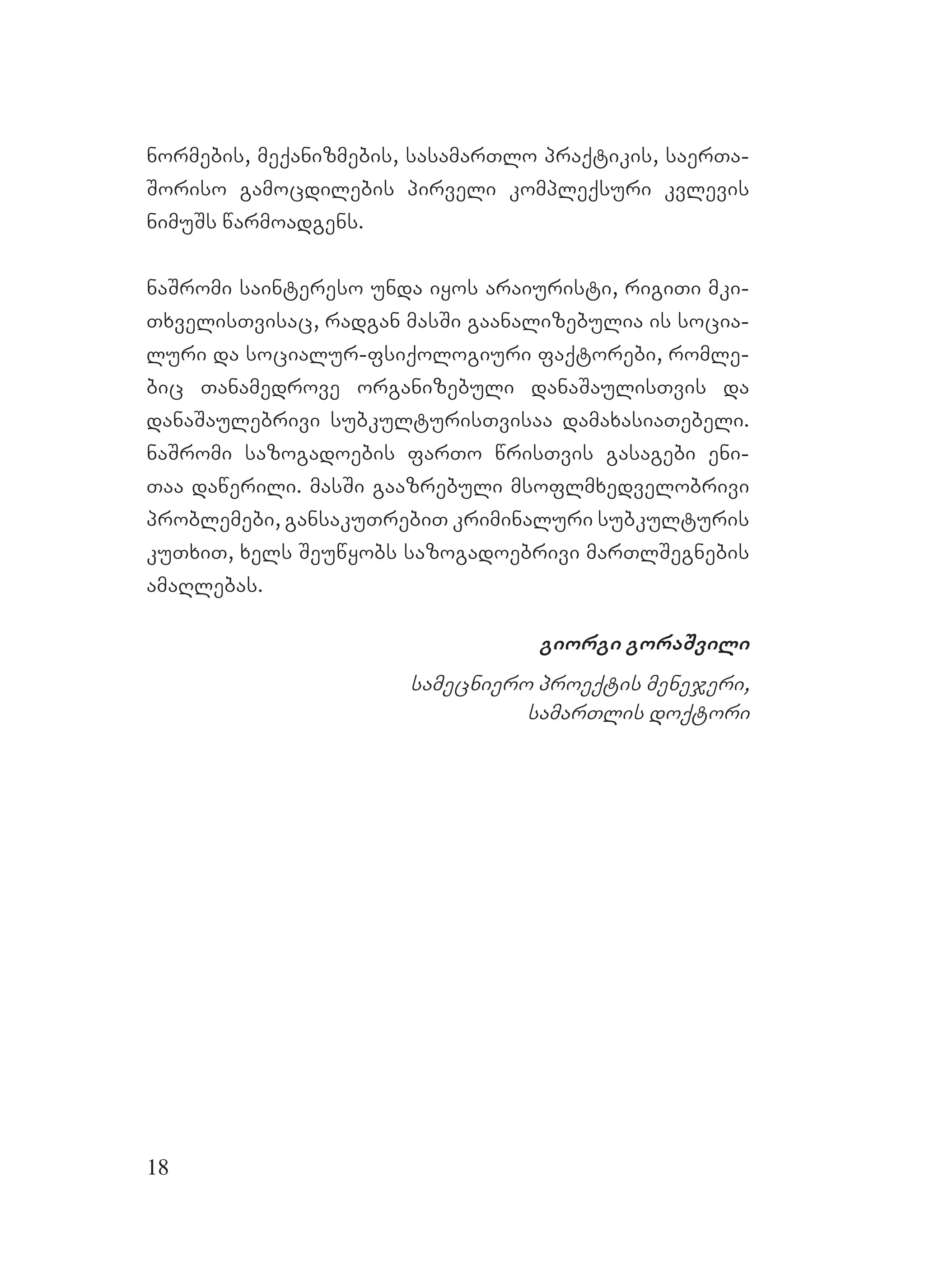 18
normebis, meqanizmebis, sasamarTlo praqtikis, saerTa-
Soriso gamocdilebis pirveli kompleqsuri kvlevis
nimuSs warmoadgens.
naSromi saintereso unda iyos araiuristi, rigiTi mki-
TxvelisTvisac, radgan masSi gaanalizebulia is socia-
luri da socialur-fsiqologiuri faqtorebi, romle-
bic Tanamedrove organizebuli danaSaulisTvis da
danaSaulebrivi subkulturisTvisaa damaxasiaTebeli.
naSromi sazogadoebis farTo wrisTvis gasagebi eni-
Taa dawerili. masSi gaazrebuli msoflmxedvelobrivi
problemebi, gansakuTrebiT kriminaluri subkulturis
kuTxiT, xels Seuwyobs sazogadoebrivi marTlSegnebis
amaRlebas.
giorgi goraSvili
samecniero proeqtis menejeri,
samarTlis doqtori
 