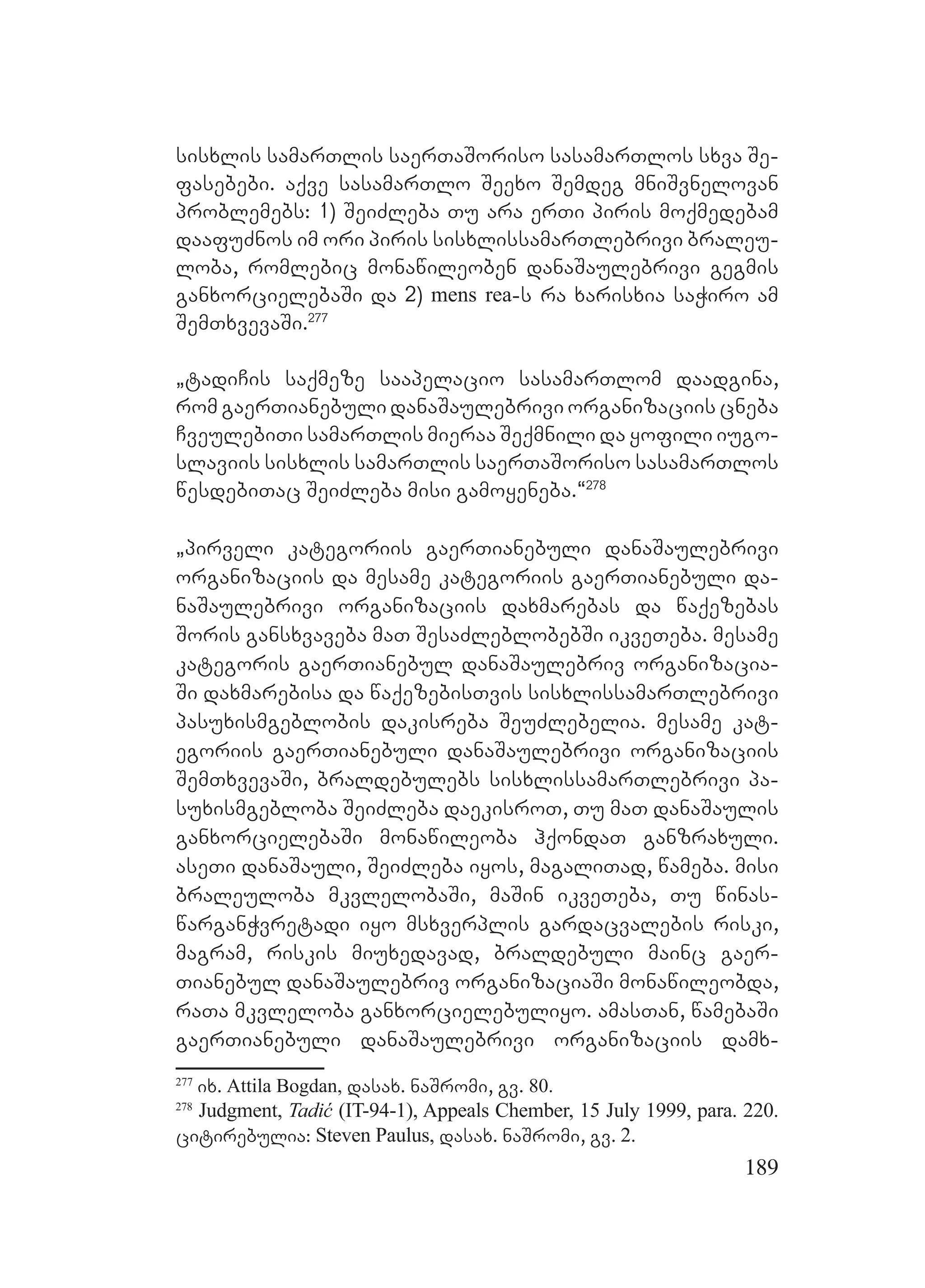 189
sisxlis samarTlis saerTaSoriso sasamarTlos sxva Se-
fasebebi. aqve sasamarTlo Seexo Semdeg mniSvnelovan
problemebs: 1) SeiZleba Tu ara erTi piris moqmedebam
daafuZnos im ori piris sisxlissamarTlebrivi braleu-
loba, romlebic monawileoben danaSaulebrivi gegmis
ganxorcielebaSi da 2) mens rea-s ra xarisxia saWiro am
SemTxvevaSi.277
`tadiCis saqmeze saapelacio sasamarTlom daadgina,
rom gaerTianebuli danaSaulebrivi organizaciis cneba
CveulebiTi samarTlis mieraa Seqmnili da yofili iugo-
slaviis sisxlis samarTlis saerTaSoriso sasamarTlos
wesdebiTac SeiZleba misi gamoyeneba.~278
`pirveli kategoriis gaerTianebuli danaSaulebrivi
organizaciis da mesame kategoriis gaerTianebuli da-
naSaulebrivi organizaciis daxmarebas da waqezebas
Soris gansxvaveba maT SesaZleblobebSi ikveTeba. mesame
kategoris gaerTianebul danaSaulebriv organizacia-
Si daxmarebisa da waqezebisTvis sisxlissamarTlebrivi
pasuxismgeblobis dakisreba SeuZlebelia. mesame kat-
egoriis gaerTianebuli danaSaulebrivi organizaciis
SemTxvevaSi, braldebulebs sisxlissamarTlebrivi pa-
suxismgebloba SeiZleba daekisroT, Tu maT danaSaulis
ganxorcielebaSi monawileoba hqondaT ganzraxuli.
aseTi danaSauli, SeiZleba iyos, magaliTad, wameba. misi
braleuloba mkvlelobaSi, maSin ikveTeba, Tu winas-
warganWvretadi iyo msxverplis gardacvalebis riski,
magram, riskis miuxedavad, braldebuli mainc gaer-
Tianebul danaSaulebriv organizaciaSi monawileobda,
raTa mkvleloba ganxorcielebuliyo. amasTan, wamebaSi
gaerTianebuli danaSaulebrivi organizaciis damx-
277
ix. Attila Bogdan, dasax. naSromi, gv. 80.
278
Judgment, Tadić (IT-94-1), Appeals Chember, 15 July 1999, para. 220.
citirebulia: Steven Paulus, dasax. naSromi, gv. 2.
 