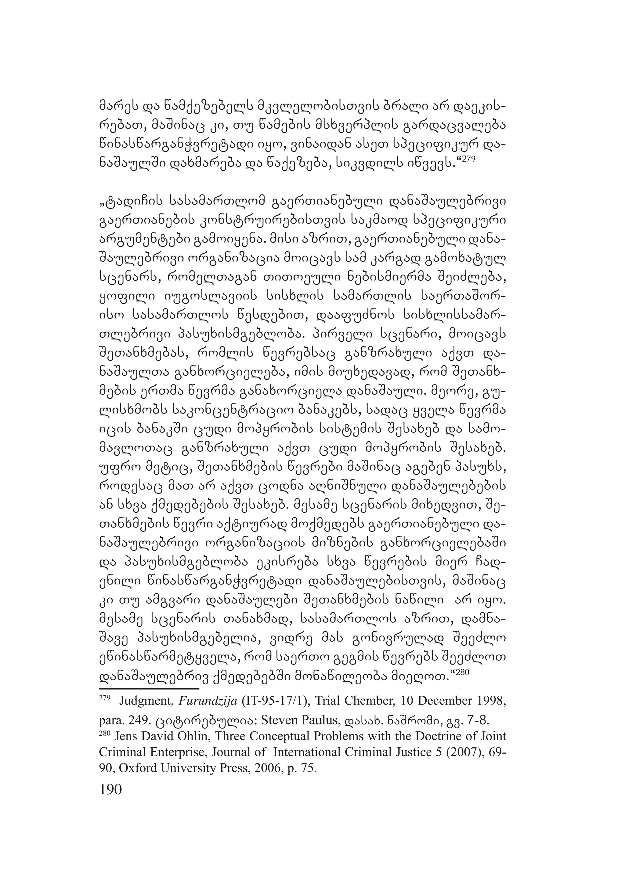 190
mares da wamqezebels mkvlelobisTvis brali ar daekis-
rebaT, maSinac ki, Tu wamebis msxverplis gardacvaleba
winaswarganWvretadi iyo, vinaidan aseT specifikur da-
naSaulSi daxmareba da waqezeba, sikvdils iwvevs.~279
`tadiCis sasamarTlom gaerTianebuli danaSaulebrivi
gaerTianebis konstruirebisTvis sakmaod specifikuri
argumentebi gamoiyena. misi azriT, gaerTianebuli dana-
Saulebrivi organizacia moicavs sam kargad gamoxatul
scenars, romelTagan TiToeuli nebismierma SeiZleba,
yofili iugoslaviis sisxlis samarTlis saerTaSor-
iso sasamarTlos wesdebiT, daafuZnos sisxlissamar-
Tlebrivi pasuxismgebloba. pirveli scenari, moicavs
SeTanxmebas, romlis wevrebsac ganzraxuli aqvT da-
naSaulTa ganxorcieleba, imis miuxedavad, rom SeTanx-
mebis erTma wevrma ganaxorciela danaSauli. meore, gu-
lisxmobs sakoncentracio banakebs, sadac yvela wevrma
icis banakSi cudi mopyrobis sistemis Sesaxeb da samo-
mavloTac ganzraxuli aqvT cudi mopyrobis Sesaxeb.
ufro metic, SeTanxmebis wevrebi maSinac ageben pasuxs,
rodesac maT ar aqvT codna aRniSnuli danaSaulebebis
an sxva qmedebebis Sesaxeb. mesame scenaris mixedviT, Se-
Tanxmebis wevri aqtiurad moqmedebs gaerTianebuli da-
naSaulebrivi organizaciis miznebis ganxorcielebaSi
da pasuxismgebloba ekisreba sxva wevrebis mier Cad-
enili winaswarganWvretadi danaSaulebisTvis, maSinac
ki Tu amgvari danaSaulebi SeTanxmebis nawili ar iyo.
mesame scenaris Tanaxmad, sasamarTlos azriT, damna-
Save pasuxismgebelia, vidre mas gonivrulad SeeZlo
ewinaswarmetyvela, rom saerTo gegmis wevrebs SeeZloT
danaSaulebriv qmedebebSi monawileoba mieRoT.~280
279
Judgment, Furundzija (IT-95-17/1), Trial Chember, 10 December 1998,
para. 249. citirebulia: Steven Paulus, dasax. naSromi, gv. 7-8.
280
Jens David Ohlin, Three Conceptual Problems with the Doctrine of Joint
Criminal Enterprise, Journal of International Criminal Justice 5 (2007), 69-
90, Oxford University Press, 2006, p. 75.
 