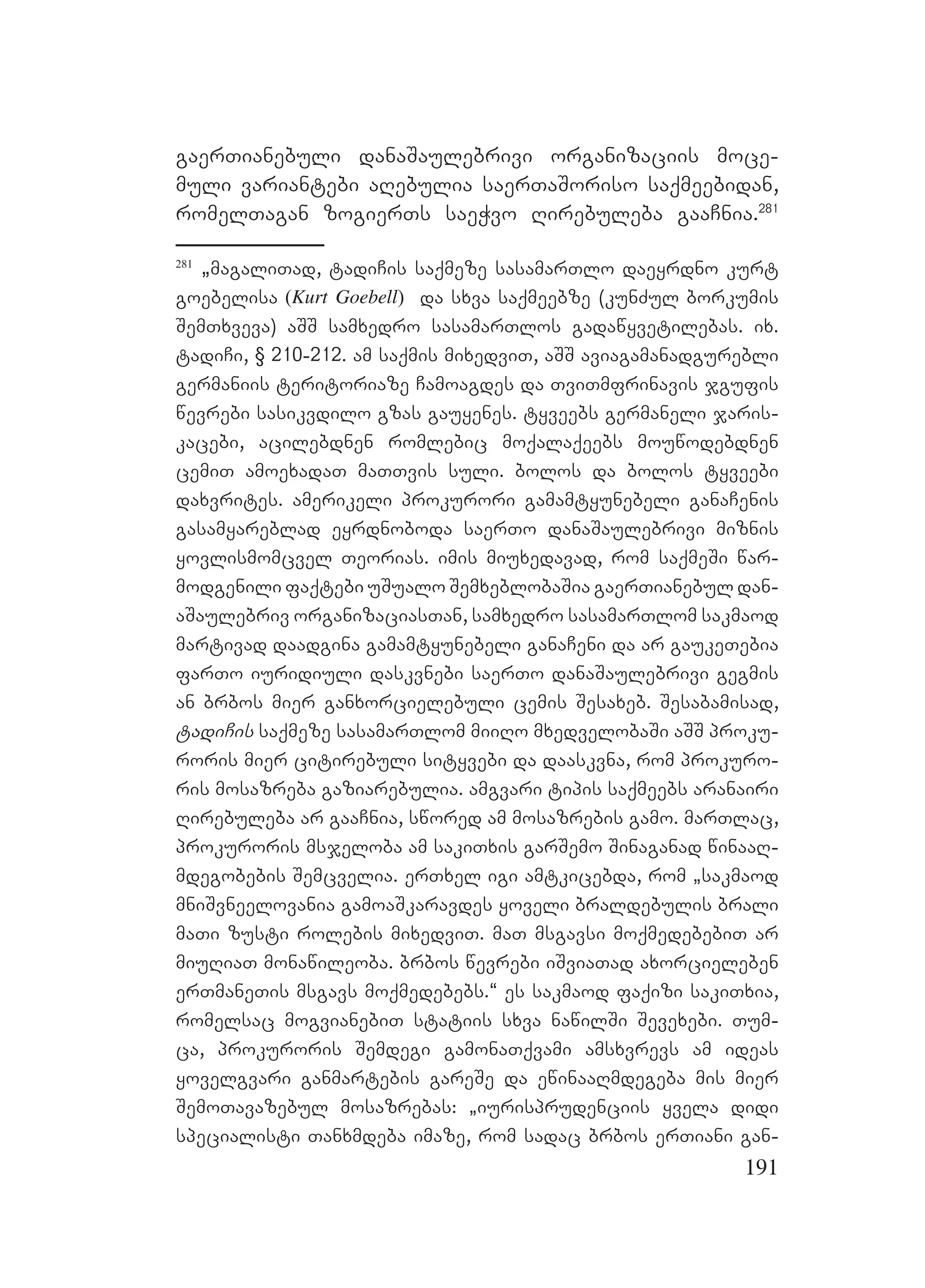 191
gaerTianebuli danaSaulebrivi organizaciis moce-
muli variantebi aRebulia saerTaSoriso saqmeebidan,
romelTagan zogierTs saeWvo Rirebuleba gaaCnia.281
281
`magaliTad, tadiCis saqmeze sasamarTlo daeyrdno kurt
goebelisa (Kurt Goebell) da sxva saqmeebze (kunZul borkumis
SemTxveva) aSS samxedro sasamarTlos gadawyvetilebas. ix.
tadiCi, § 210-212. am saqmis mixedviT, aSS aviagamanadgurebli
germaniis teritoriaze Camoagdes da TviTmfrinavis jgufis
wevrebi sasikvdilo gzas gauyenes. tyveebs germaneli jaris-
kacebi, acilebdnen romlebic moqalaqeebs mouwodebdnen
cemiT amoexadaT maTTvis suli. bolos da bolos tyveebi
daxvrites. Aamerikeli prokurori gamamtyunebeli ganaCenis
gasamyareblad eyrdnoboda saerTo danaSaulebrivi miznis
yovlismomcvel Teorias. imis miuxedavad, rom saqmeSi war-
modgenili faqtebi uSualo SemxeblobaSia gaerTianebul dan-
aSaulebriv organizaciasTan, samxedro sasamarTlom sakmaod
martivad daadgina gamamtyunebeli ganaCeni da ar gaukeTebia
farTo iuridiuli daskvnebi saerTo danaSaulebrivi gegmis
an brbos mier ganxorcielebuli cemis Sesaxeb. Sesabamisad,
tadiCis saqmeze sasamarTlom miiRo mxedvelobaSi aSS proku-
roris mier citirebuli sityvebi da daaskvna, rom prokuro-
ris mosazreba gaziarebulia. Aamgvari tipis saqmeebs aranairi
Rirebuleba ar gaaCnia, swored am mosazrebis gamo. marTlac,
prokuroris msjeloba am sakiTxis garSemo Sinaganad winaaR-
mdegobebis Semcvelia. erTxel igi amtkicebda, rom `sakmaod
mniSvneelovania gamoaSkaravdes yoveli braldebulis brali
maTi zusti rolebis mixedviT. maT msgavsi moqmedebebiT ar
miuRiaT monawileoba. brbos wevrebi iSviaTad axorcieleben
erTmaneTis msgavs moqmedebebs.~ es sakmaod faqizi sakiTxia,
romelsac mogvianebiT statiis sxva nawilSi Sevexebi. Tum-
ca, prokuroris Semdegi gamonaTqvami amsxvrevs am ideas
yovelgvari ganmartebis gareSe da ewinaaRmdegeba mis mier
SemoTavazebul mosazrebas: `iurisprudenciis yvela didi
specialisti Tanxmdeba imaze, rom sadac brbos erTiani gan-
 