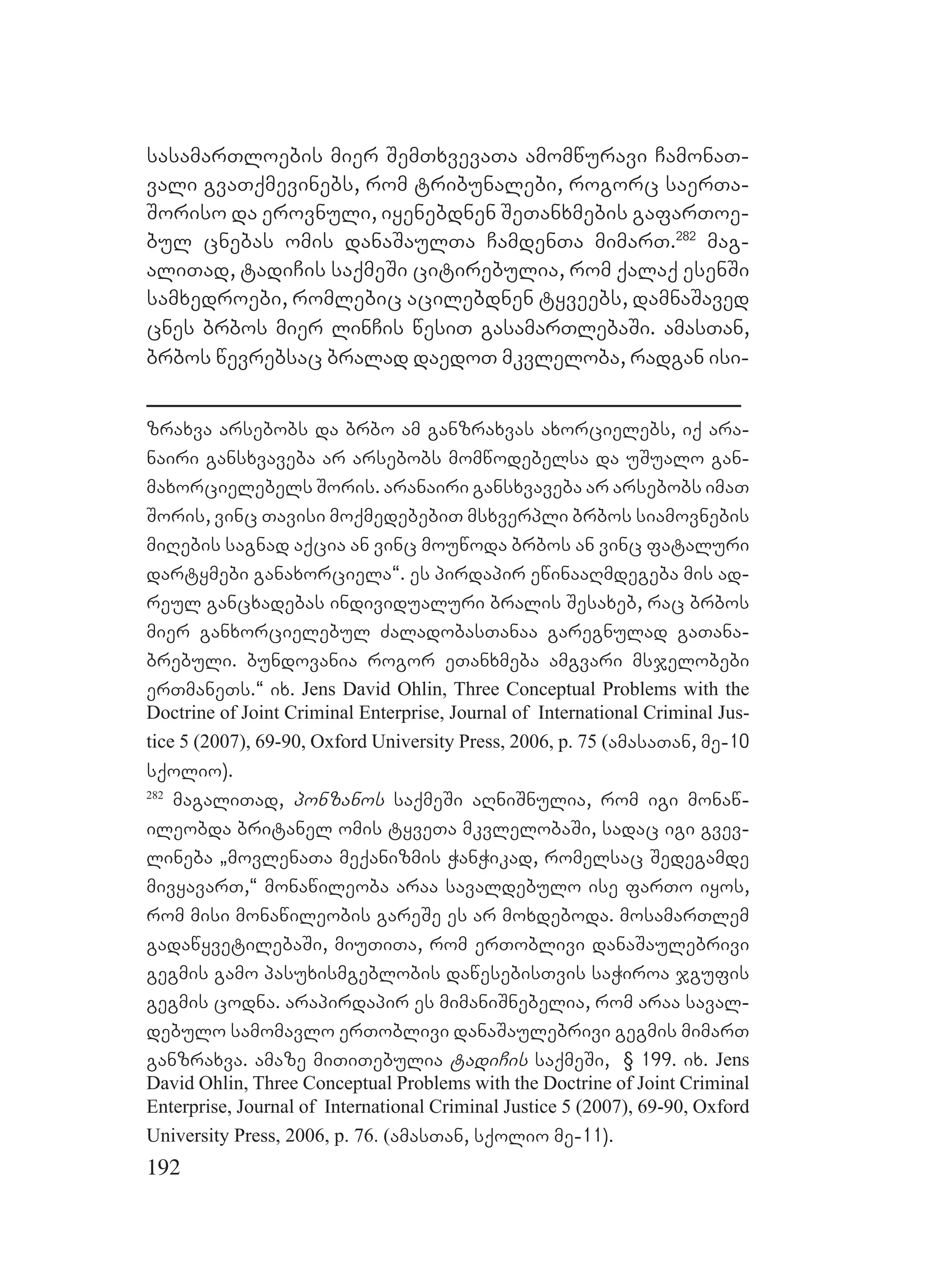 192
sasamarTloebis mier SemTxvevaTa amomwuravi CamonaT-
vali gvaTqmevinebs, rom tribunalebi, rogorc saerTa-
Soriso da erovnuli, iyenebdnen SeTanxmebis gafarToe-
bul cnebas omis danaSaulTa CamdenTa mimarT.282
mag-
aliTad, tadiCis saqmeSi citirebulia, rom qalaq esenSi
samxedroebi, romlebic acilebdnen tyveebs, damnaSaved
cnes brbos mier linCis wesiT gasamarTlebaSi. amasTan,
brbos wevrebsac bralad daedoT mkvleloba, radgan isi-
zraxva arsebobs da brbo am ganzraxvas axorcielebs, iq ara-
nairi gansxvaveba ar arsebobs momwodebelsa da uSualo gan-
maxorcielebels Soris. aranairi gansxvaveba ar arsebobs imaT
Soris, vinc Tavisi moqmedebebiT msxverpli brbos siamovnebis
miRebis sagnad aqcia an vinc mouwoda brbos an vinc fataluri
dartymebi ganaxorciela~. es pirdapir ewinaaRmdegeba mis ad-
reul gancxadebas individualuri bralis Sesaxeb, rac brbos
mier ganxorcielebul ZaladobasTanaa garegnulad gaTana-
brebuli. bundovania rogor eTanxmeba amgvari msjelobebi
erTmaneTs.~ ix. Jens David Ohlin, Three Conceptual Problems with the
Doctrine of Joint Criminal Enterprise, Journal of International Criminal Jus-
tice 5 (2007), 69-90, Oxford University Press, 2006, p. 75 (amasaTan, me-10
sqolio).
282
magaliTad, ponzanos saqmeSi aRniSnulia, rom igi monaw-
ileobda britanel omis tyveTa mkvlelobaSi, sadac igi gvev-
lineba `movlenaTa meqanizmis WanWikad, romelsac Sedegamde
mivyavarT,~ monawileoba araa savaldebulo ise farTo iyos,
rom misi monawileobis gareSe es ar moxdeboda. mosamarTlem
gadawyvetilebaSi, miuTiTa, rom erToblivi danaSaulebrivi
gegmis gamo pasuxismgeblobis dawesebisTvis saWiroa jgufis
gegmis codna. arapirdapir es mimaniSnebelia, rom araa saval-
debulo samomavlo erToblivi danaSaulebrivi gegmis mimarT
ganzraxva. amaze miTiTebulia tadiCis saqmeSi, § 199. ix. Jens
David Ohlin, Three Conceptual Problems with the Doctrine of Joint Criminal
Enterprise, Journal of International Criminal Justice 5 (2007), 69-90, Oxford
University Press, 2006, p. 76. (amasTan, sqolio me-11).
 