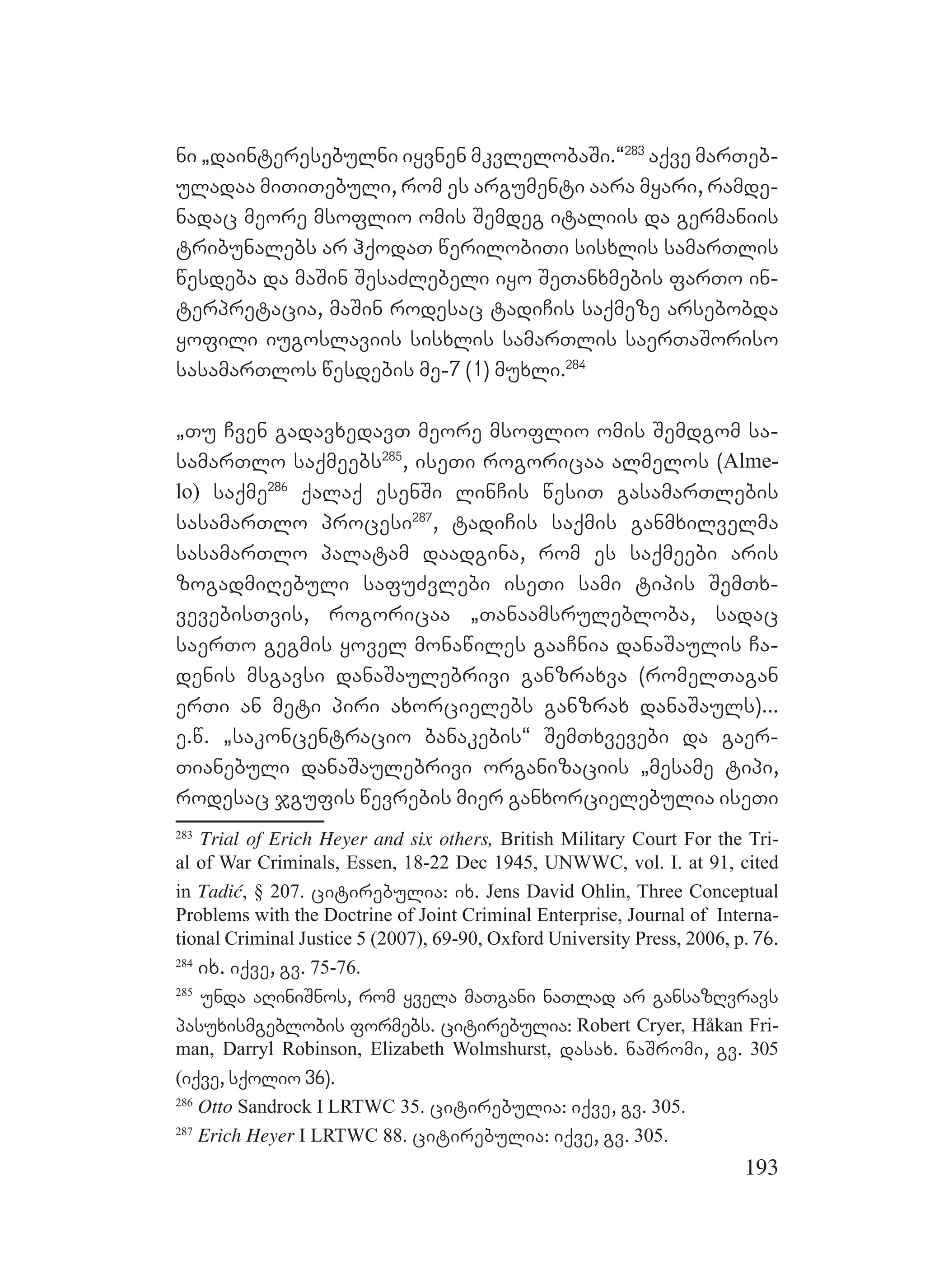 193
ni `dainteresebulni iyvnen mkvlelobaSi.~283
aqve marTeb-
uladaa miTiTebuli, rom es argumenti aara myari, ramde-
nadac meore msoflio omis Semdeg italiis da germaniis
tribunalebs ar hqodaT werilobiTi sisxlis samarTlis
wesdeba da maSin SesaZlebeli iyo SeTanxmebis farTo in-
terpretacia, maSin rodesac tadiCis saqmeze arsebobda
yofili iugoslaviis sisxlis samarTlis saerTaSoriso
sasamarTlos wesdebis me-7 (1) muxli.284
`Tu Cven gadavxedavT meore msoflio omis Semdgom sa-
samarTlo saqmeebs285
, iseTi rogoricaa almelos (Alme-
lo) saqme286
qalaq esenSi linCis wesiT gasamarTlebis
sasamarTlo procesi287
, tadiCis saqmis ganmxilvelma
sasamarTlo palatam daadgina, rom es saqmeebi aris
zogadmiRebuli safuZvlebi iseTi sami tipis SemTx-
vevebisTvis, rogoricaa `Tanaamsrulebloba, sadac
saerTo gegmis yovel monawiles gaaCnia danaSaulis Ca-
denis msgavsi danaSaulebrivi ganzraxva (romelTagan
erTi an meti piri axorcielebs ganzrax danaSauls)...
e.w. `sakoncentracio banakebis~ SemTxvevebi da gaer-
Tianebuli danaSaulebrivi organizaciis `mesame tipi,
rodesac jgufis wevrebis mier ganxorcielebulia iseTi
283
Trial of Erich Heyer and six others, British Military Court For the Tri-
al of War Criminals, Essen, 18-22 Dec 1945, UNWWC, vol. I. at 91, cited
in Tadić, § 207. citirebulia: ix. Jens David Ohlin, Three Conceptual
Problems with the Doctrine of Joint Criminal Enterprise, Journal of Interna-
tional Criminal Justice 5 (2007), 69-90, Oxford University Press, 2006, p. 76.
284
ix. iqve, gv. 75-76.
285
unda aRiniSnos, rom yvela maTgani naTlad ar gansazRvravs
pasuxismgeblobis formebs. citirebulia: Robert Cryer, Håkan Fri-
man, Darryl Robinson, Elizabeth Wolmshurst, dasax. naSromi, gv. 305
(iqve, sqolio 36).
286
Otto Sandrock I LRTWC 35. citirebulia: iqve, gv. 305.
287
Erich Heyer I LRTWC 88. citirebulia: iqve, gv. 305.
 