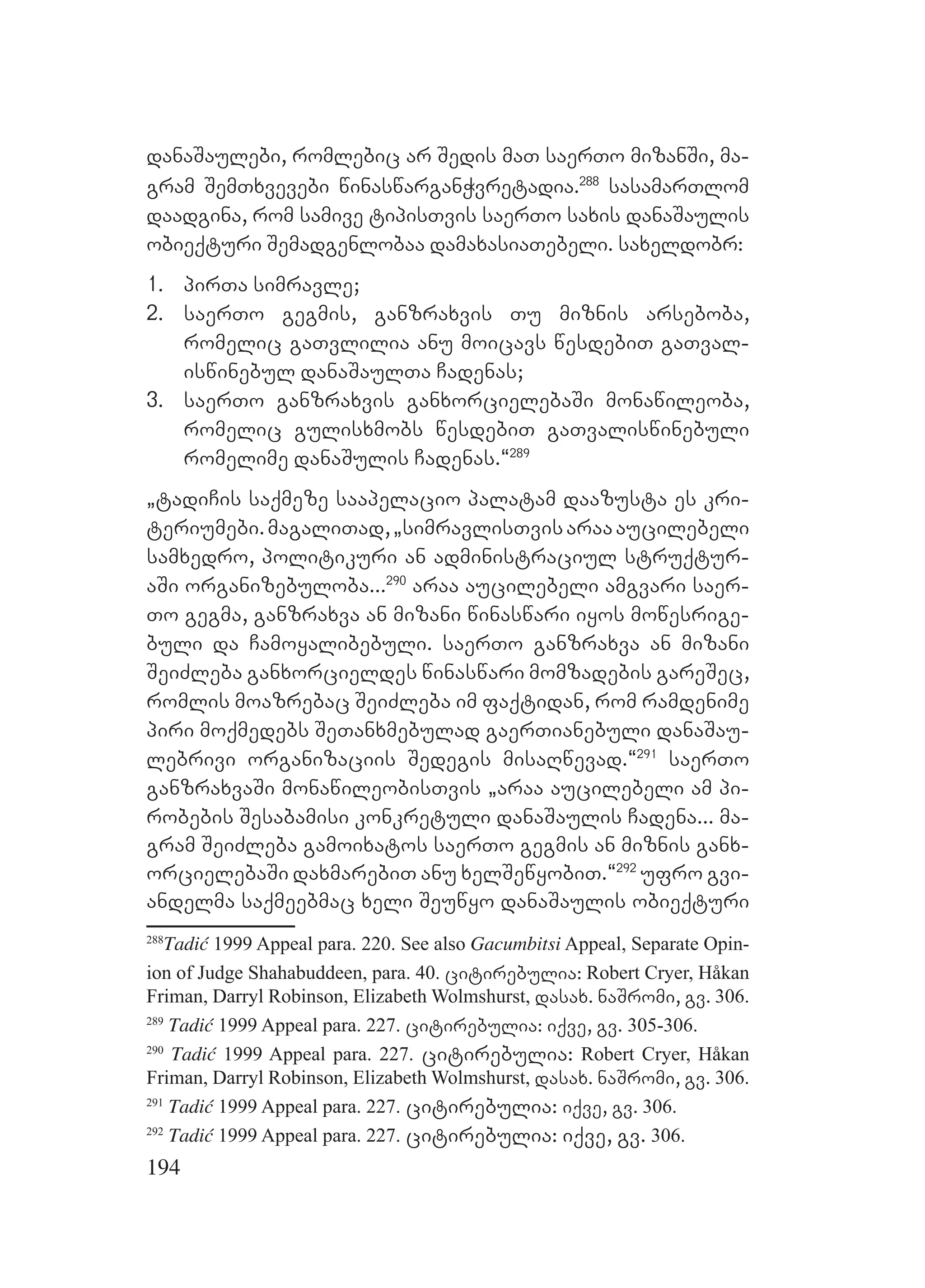 194
danaSaulebi, romlebic ar Sedis maT saerTo mizanSi, ma-
gram SemTxvevebi winaswarganWvretadia.288
sasamarTlom
daadgina, rom samive tipisTvis saerTo saxis danaSaulis
obieqturi Semadgenlobaa damaxasiaTebeli. saxeldobr:
1. pirTa simravle;
2. saerTo gegmis, ganzraxvis Tu miznis arseboba,
romelic gaTvlilia anu moicavs wesdebiT gaTval-
iswinebul danaSaulTa Cadenas;
3. saerTo ganzraxvis ganxorcielebaSi monawileoba,
romelic gulisxmobs wesdebiT gaTvaliswinebuli
romelime danaSulis Cadenas.~289
`tadiCis saqmeze saapelacio palatam daazusta es kri-
teriumebi.magaliTad,`simravlisTvisaraaaucilebeli
samxedro, politikuri an administraciul struqtur-
aSi organizebuloba...290
araa aucilebeli amgvari saer-
To gegma, ganzraxva an mizani winaswari iyos mowesrige-
buli da Camoyalibebuli. saerTo ganzraxva an mizani
SeiZleba ganxorcieldes winaswari momzadebis gareSec,
romlis moazrebac SeiZleba im faqtidan, rom ramdenime
piri moqmedebs SeTanxmebulad gaerTianebuli danaSau-
lebrivi organizaciis Sedegis misaRwevad.~291
saerTo
ganzraxvaSi monawileobisTvis `araa aucilebeli am pi-
robebis Sesabamisi konkretuli danaSaulis Cadena... ma-
gram SeiZleba gamoixatos saerTo gegmis an miznis ganx-
orcielebaSi daxmarebiT anu xelSewyobiT.~292
ufro gvi-
andelma saqmeebmac xeli Seuwyo danaSaulis obieqturi
288
Tadić 1999 Appeal para. 220. See also Gacumbitsi Appeal, Separate Opin-
ion of Judge Shahabuddeen, para. 40. citirebulia: Robert Cryer, Håkan
Friman, Darryl Robinson, Elizabeth Wolmshurst, dasax. naSromi, gv. 306.
289
Tadić 1999 Appeal para. 227. citirebulia: iqve, gv. 305-306.
290
Tadić 1999 Appeal para. 227. citirebulia: Robert Cryer, Håkan
Friman, Darryl Robinson, Elizabeth Wolmshurst, dasax. naSromi, gv. 306.
291
Tadić 1999 Appeal para. 227. citirebulia: iqve, gv. 306.
292
Tadić 1999 Appeal para. 227. citirebulia: iqve, gv. 306.
 