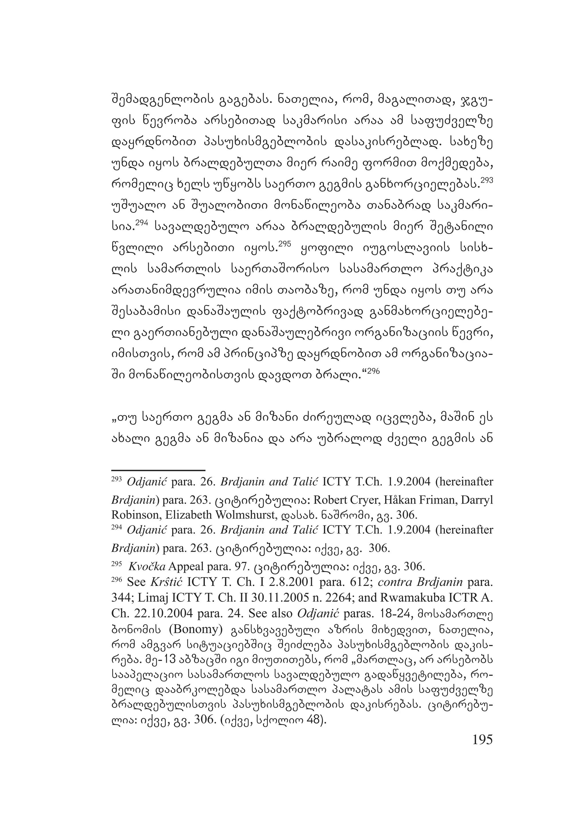 195
Semadgenlobis gagebas. naTelia, rom, magaliTad, jgu-
fis wevroba arsebiTad sakmarisi araa am safuZvelze
dayrdnobiT pasuxismgeblobis dasakisreblad. saxeze
unda iyos braldebulTa mier raime formiT moqmedeba,
romelic xels uwyobs saerTo gegmis ganxorcielebas.293
uSualo an SualobiTi monawileoba Tanabrad sakmari-
sia.294
savaldebulo araa braldebulis mier Setanili
wvlili arsebiTi iyos.295
yofili iugoslaviis sisx-
lis samarTlis saerTaSoriso sasamarTlo praqtika
araTanimdevrulia imis Taobaze, rom unda iyos Tu ara
Sesabamisi danaSaulis faqtobrivad ganmaxorcielebe-
li gaerTianebuli danaSaulebrivi organizaciis wevri,
imisTvis, rom am principze dayrdnobiT am organizacia-
Si monawileobisTvis davdoT brali.~296
`Tu saerTo gegma an mizani Zireulad icvleba, maSin es
axali gegma an mizania da ara ubralod Zveli gegmis an
293
Odjanić para. 26. Brdjanin and Talić ICTY T.Ch. 1.9.2004 (hereinafter
Brdjanin) para. 263. citirebulia: Robert Cryer, Håkan Friman, Darryl
Robinson, Elizabeth Wolmshurst, dasax. naSromi, gv. 306.
294
Odjanić para. 26. Brdjanin and Talić ICTY T.Ch. 1.9.2004 (hereinafter
Brdjanin) para. 263. citirebulia: iqve, gv. 306.
295
Kvočka Appeal para. 97. citirebulia: iqve, gv. 306.
296
See Krŝtić ICTY T. Ch. I 2.8.2001 para. 612; contra Brdjanin para.
344; Limaj ICTY T. Ch. II 30.11.2005 n. 2264; and Rwamakuba ICTR A.
Ch. 22.10.2004 para. 24. See also Odjanić paras. 18-24, mosamarTle
bonomis (Bonomy) gansxvavebuli azris mixedviT, naTelia,
rom amgvar situaciebSic SeiZleba pasuxismgeblobis dakis-
reba. me-13 abzacSi igi miuTiTebs, rom `marTlac, ar arsebobs
saapelacio sasamarTlos savaldebulo gadawyvetileba, ro-
melic daabrkolebda sasamarTlo palatas amis safuZvelze
braldebulisTvis pasuxismgeblobis dakisrebas. citirebu-
lia: iqve, gv. 306. (iqve, sqolio 48).
 