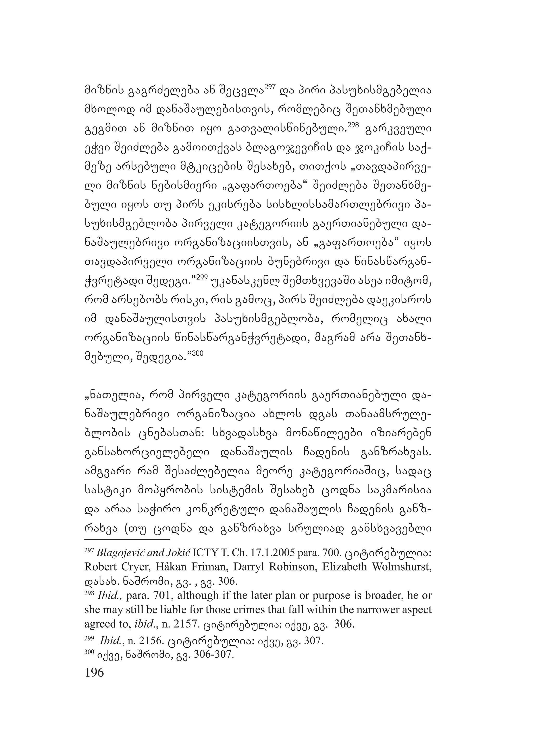 196
miznis gagrZeleba an Secvla297
da piri pasuxismgebelia
mxolod im danaSaulebisTvis, romlebic SeTanxmebuli
gegmiT an mizniT iyo gaTvaliswinebuli.298
garkveuli
eWvi SeiZleba gamoiTqvas blagojeviCis da jokiCis saq-
meze arsebuli mtkicebis Sesaxeb, TiTqos `Tavdapirve-
li miznis nebismieri `gafarToeba~ SeiZleba SeTanxme-
buli iyos Tu pirs ekisreba sisxlissamarTlebrivi pa-
suxismgebloba pirveli kategoriis gaerTianebuli da-
naSaulebrivi organizaciisTvis, an `gafarToeba~ iyos
Tavdapirveli organizaciis bunebrivi da winaswargan-
Wvretadi Sedegi.~299
ukanaskenl SemTxvevaSi asea imitom,
rom arsebobs riski, ris gamoc, pirs SeiZleba daekisros
im danaSaulisTvis pasuxismgebloba, romelic axali
organizaciis winaswarganWvretadi, magram ara SeTanx-
mebuli, Sedegia.~300
`naTelia, rom pirveli kategoriis gaerTianebuli da-
naSaulebrivi organizacia axlos dgas Tanaamsrule-
blobis cnebasTan: sxvadasxva monawileebi iziareben
gansaxorcielebeli danaSaulis Cadenis ganzraxvas.
amgvari ram SesaZlebelia meore kategoriaSic, sadac
sastiki mopyrobis sistemis Sesaxeb codna sakmarisia
da araa saWiro konkretuli danaSaulis Cadenis ganz-
raxva (Tu codna da ganzraxva sruliad gansxvavebli
297
Blagojević and Jokić ICTYT. Ch. 17.1.2005 para. 700. citirebulia:
Robert Cryer, Håkan Friman, Darryl Robinson, Elizabeth Wolmshurst,
dasax. naSromi, gv. , gv. 306.
298
Ibid., para. 701, although if the later plan or purpose is broader, he or
she may still be liable for those crimes that fall within the narrower aspect
agreed to, ibid., n. 2157. citirebulia: iqve, gv. 306.
299
Ibid., n. 2156. citirebulia: iqve, gv. 307.
300
iqve, naSromi, gv. 306-307.
 