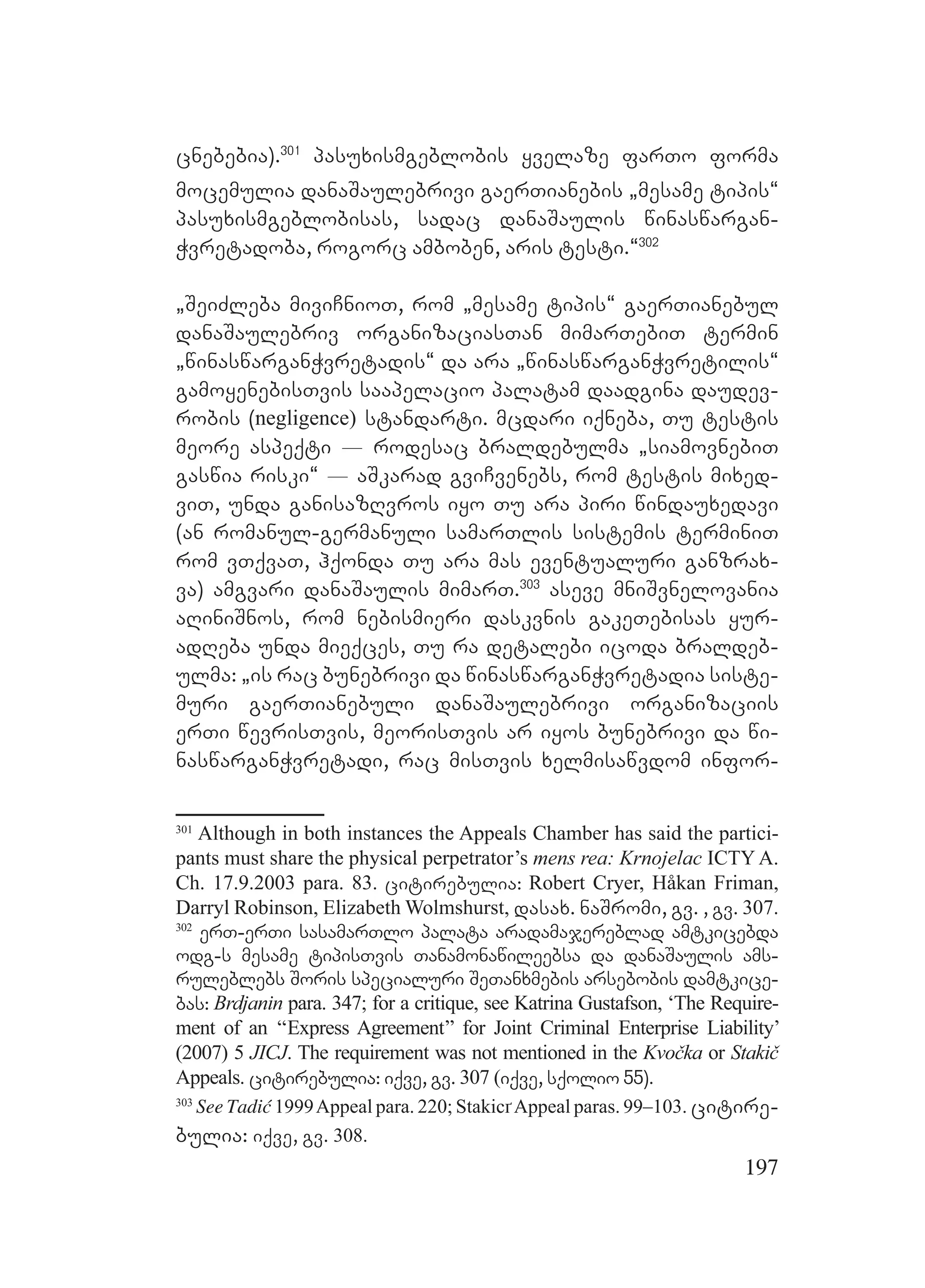 197
cnebebia).301
pasuxismgeblobis yvelaze farTo forma
mocemulia danaSaulebrivi gaerTianebis `mesame tipis~
pasuxismgeblobisas, sadac danaSaulis winaswargan-
Wvretadoba, rogorc amboben, aris testi.~302
`SeiZleba miviCnioT, rom `mesame tipis~ gaerTianebul
danaSaulebriv organizaciasTan mimarTebiT termin
`winaswarganWvretadis~ da ara `winaswarganWvretilis~
gamoyenebisTvis saapelacio palatam daadgina daudev-
robis (negligence) standarti. mcdari iqneba, Tu testis
meore aspeqti _ rodesac braldebulma `siamovnebiT
gaswia riski~ _ aSkarad gviCvenebs, rom testis mixed-
viT, unda ganisazRvros iyo Tu ara piri windauxedavi
(an romanul-germanuli samarTlis sistemis terminiT
rom vTqvaT, hqonda Tu ara mas eventualuri ganzrax-
va) amgvari danaSaulis mimarT.303
aseve mniSvnelovania
aRiniSnos, rom nebismieri daskvnis gakeTebisas yur-
adReba unda mieqces, Tu ra detalebi icoda braldeb-
ulma: `is rac bunebrivi da winaswarganWvretadia siste-
muri gaerTianebuli danaSaulebrivi organizaciis
erTi wevrisTvis, meorisTvis ar iyos bunebrivi da wi-
naswarganWvretadi, rac misTvis xelmisawvdom infor-
301
Although in both instances the Appeals Chamber has said the partici-
pants must share the physical perpetrator’s mens rea: Krnojelac ICTY A.
Ch. 17.9.2003 para. 83. citirebulia: Robert Cryer, Håkan Friman,
Darryl Robinson, Elizabeth Wolmshurst, dasax. naSromi, gv. , gv. 307.
302
erT-erTi sasamarTlo palata aradamajereblad amtkicebda
odg-s mesame tipisTvis Tanamonawileebsa da danaSaulis ams-
ruleblebs Soris specialuri SeTanxmebis arsebobis damtkice-
bas: Brdjanin para. 347; for a critique, see Katrina Gustafson, ‘The Require-
ment of an ‘‘Express Agreement’’ for Joint Criminal Enterprise Liability’
(2007) 5 JICJ. The requirement was not mentioned in the Kvočka or Stakič
Appeals. citirebulia: iqve, gv. 307 (iqve, sqolio 55).
303
See Tadić 1999Appeal para. 220; StakicґAppeal paras. 99–103. citire-
bulia: iqve, gv. 308.
 