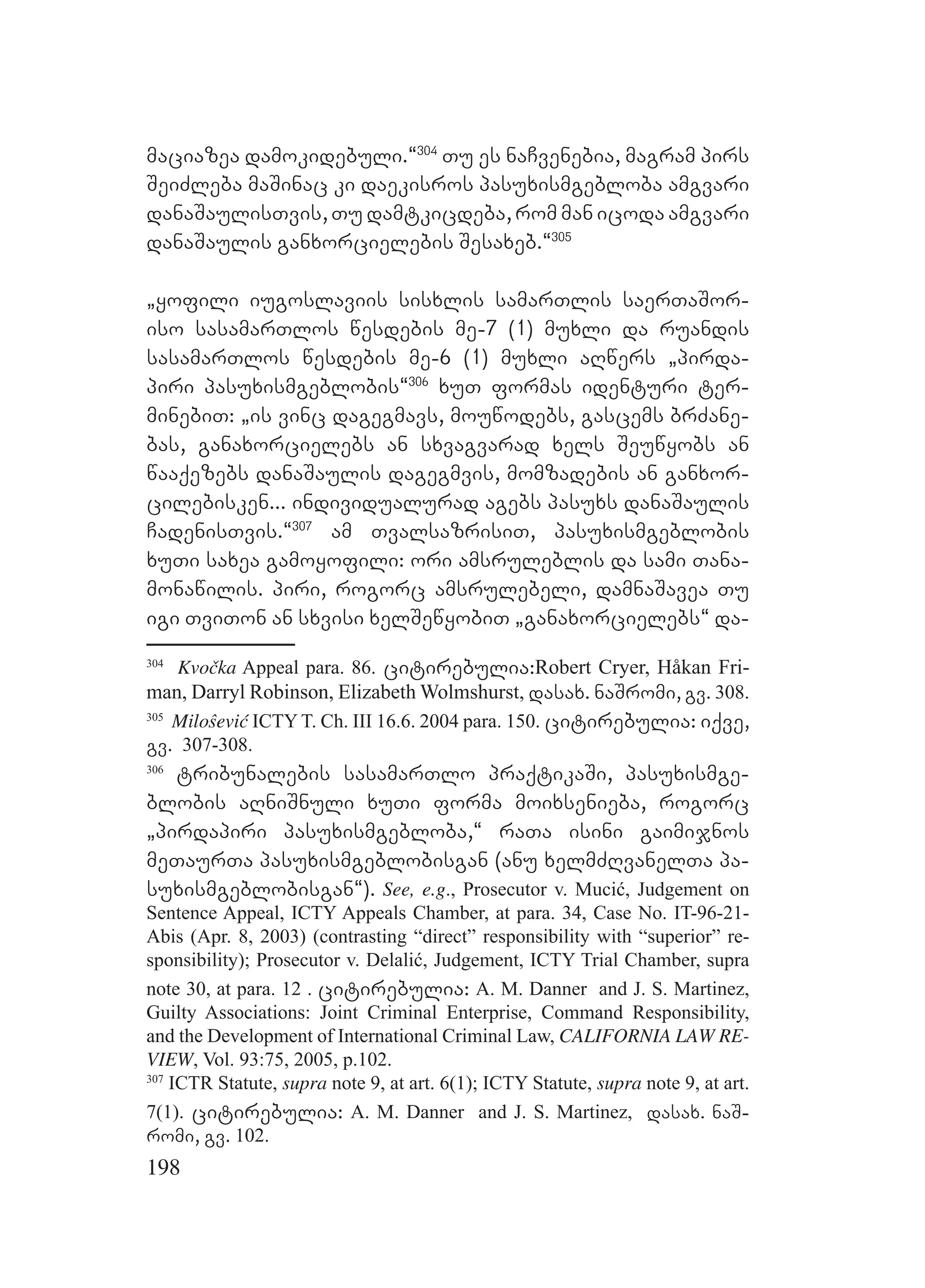 198
maciazea damokidebuli.~304
Tu es naCvenebia, magram pirs
SeiZleba maSinac ki daekisros pasuxismgebloba amgvari
danaSaulisTvis, Tu damtkicdeba, rom man icoda amgvari
danaSaulis ganxorcielebis Sesaxeb.~305
`yofili iugoslaviis sisxlis samarTlis saerTaSor-
iso sasamarTlos wesdebis me-7 (1) muxli da ruandis
sasamarTlos wesdebis me-6 (1) muxli aRwers `pirda-
piri pasuxismgeblobis~306
xuT formas identuri ter-
minebiT: `is vinc dagegmavs, mouwodebs, gascems brZane-
bas, ganaxorcielebs an sxvagvarad xels Seuwyobs an
waaqezebs danaSaulis dagegmvis, momzadebis an ganxor-
cilebisken... individualurad agebs pasuxs danaSaulis
CadenisTvis.~307
am TvalsazrisiT, pasuxismgeblobis
xuTi saxea gamoyofili: ori amsruleblis da sami Tana-
monawilis. piri, rogorc amsrulebeli, damnaSavea Tu
igi TviTon an sxvisi xelSewyobiT `ganaxorcielebs~ da-
304
Kvočka Appeal para. 86. citirebulia:Robert Cryer, Håkan Fri-
man, Darryl Robinson, Elizabeth Wolmshurst, dasax. naSromi, gv. 308.
305
Miloŝević ICTY T. Ch. III 16.6. 2004 para. 150. citirebulia: iqve,
gv. 307-308.
306
tribunalebis sasamarTlo praqtikaSi, pasuxismge-
blobis aRniSnuli xuTi forma moixsenieba, rogorc
`pirdapiri pasuxismgebloba,~ raTa isini gaimijnos
meTaurTa pasuxismgeblobisgan (anu xelmZRvanelTa pa-
suxismgeblobisgan~). See, e.g., Prosecutor v. Mucić, Judgement on
Sentence Appeal, ICTY Appeals Chamber, at para. 34, Case No. IT-96-21-
Abis (Apr. 8, 2003) (contrasting “direct” responsibility with “superior” re-
sponsibility); Prosecutor v. Delalić, Judgement, ICTY Trial Chamber, supra
note 30, at para. 12 . citirebulia: A. M. Danner and J. S. Martinez,
Guilty Associations: Joint Criminal Enterprise, Command Responsibility,
and the Development of International Criminal Law, CALIFORNIA LAW RE-
VIEW, Vol. 93:75, 2005, p.102.
307
ICTR Statute, supra note 9, at art. 6(1); ICTY Statute, supra note 9, at art.
7(1). citirebulia: A. M. Danner and J. S. Martinez, dasax. naS-
romi, gv. 102.
 
