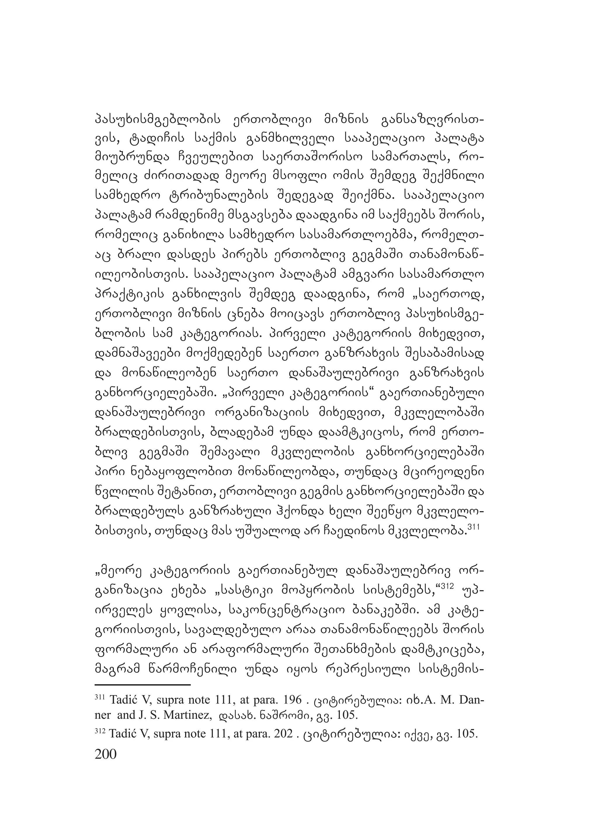 200
pasuxismgeblobis erToblivi miznis gansazRvrisT-
vis, tadiCis saqmis ganmxilveli saapelacio palata
miubrunda CveulebiT saerTaSoriso samarTals, ro-
melic ZiriTadad meore msofli omis Semdeg Seqmnili
samxedro tribunalebis Sedegad Seiqmna. saapelacio
palatam ramdenime msgavseba daadgina im saqmeebs Soris,
romelic ganixila samxedro sasamarTloebma, romelT-
ac brali dasdes pirebs erTobliv gegmaSi Tanamonaw-
ileobisTvis. saapelacio palatam amgvari sasamarTlo
praqtikis ganxilvis Semdeg daadgina, rom `saerTod,
erToblivi miznis cneba moicavs erTobliv pasuxismge-
blobis sam kategorias. pirveli kategoriis mixedviT,
damnaSaveebi moqmedeben saerTo ganzraxvis Sesabamisad
da monawileoben saerTo danaSaulebrivi ganzraxvis
ganxorcielebaSi. `pirveli kategoriis~ gaerTianebuli
danaSaulebrivi organizaciis mixedviT, mkvlelobaSi
braldebisTvis, bladebam unda daamtkicos, rom erTo-
bliv gegmaSi Semavali mkvlelobis ganxorcielebaSi
piri nebayoflobiT monawileobda, Tundac mcireodeni
wvlilis SetaniT, erToblivi gegmis ganxorcielebaSi da
braldebuls ganzraxuli hqonda xeli Seewyo mkvlelo-
bisTvis, Tundac mas uSualod ar Caedinos mkvleloba.311
`meore kategoriis gaerTianebul danaSaulebriv or-
ganizacia exeba `sastiki mopyrobis sistemebs,~312
up-
irveles yovlisa, sakoncentracio banakebSi. am kate-
goriisTvis, savaldebulo araa Tanamonawileebs Soris
formaluri an araformaluri SeTanxmebis damtkiceba,
magram warmoCenili unda iyos represiuli sistemis-
311
Tadić V, supra note 111, at para. 196 . citirebulia: ix.A. M. Dan-
ner and J. S. Martinez, dasax. naSromi, gv. 105.
312
Tadić V, supra note 111, at para. 202 . citirebulia: iqve, gv. 105.
 