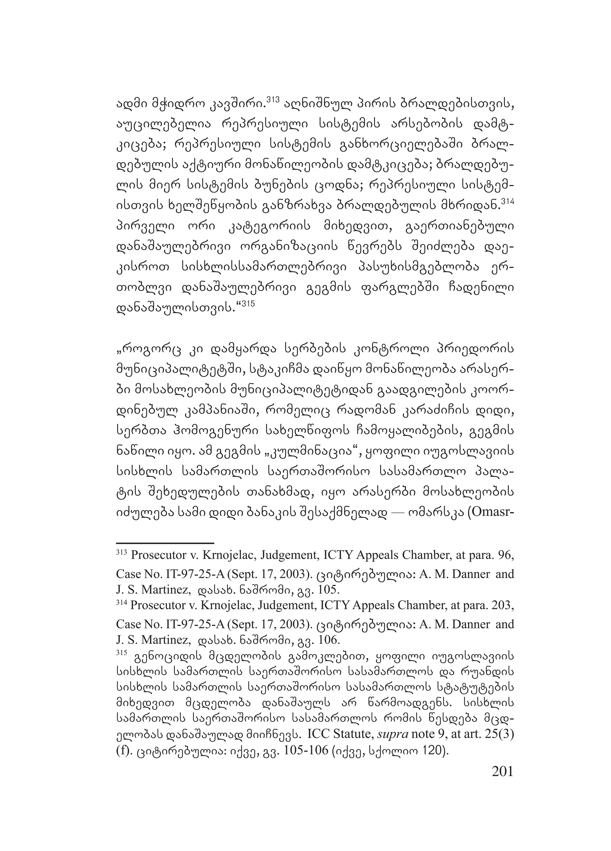 201
admi mWidro kavSiri.313
aRniSnul piris braldebisTvis,
aucilebelia represiuli sistemis arsebobis damt-
kiceba; represiuli sistemis ganxorcielebaSi bral-
debulis aqtiuri monawileobis damtkiceba; braldebu-
lis mier sistemis bunebis codna; represiuli sistem-
isTvis xelSewyobis ganzraxva braldebulis mxridan.314
pirveli ori kategoriis mixedviT, gaerTianebuli
danaSaulebrivi organizaciis wevrebs SeiZleba dae-
kisroT sisxlissamarTlebrivi pasuxismgebloba er-
Toblvi danaSaulebrivi gegmis farglebSi Cadenili
danaSaulisTvis.~315
`rogorc ki damyarda serbebis kontroli priedoris
municipalitetSi, stakiCma daiwyo monawileoba araser-
bi mosaxleobis municipalitetidan gaadgilebis koor-
dinebul kampaniaSi, romelic radoman karaZiCis didi,
serbTa homogenuri saxelwifos Camoyalibebis, gegmis
nawili iyo. am gegmis `kulminacia~, yofili iugoslaviis
sisxlis samarTlis saerTaSoriso sasamarTlo pala-
tis Sexedulebis Tanaxmad, iyo araserbi mosaxleobis
iZuleba sami didi banakis Sesaqmnelad _ omarska (Omasr-
313
Prosecutor v. Krnojelac, Judgement, ICTY Appeals Chamber, at para. 96,
Case No. IT-97-25-A (Sept. 17, 2003). citirebulia: A. M. Danner and
J. S. Martinez, dasax. naSromi, gv. 105.
314
Prosecutor v. Krnojelac, Judgement, ICTYAppeals Chamber, at para. 203,
Case No. IT-97-25-A (Sept. 17, 2003). citirebulia: A. M. Danner and
J. S. Martinez, dasax. naSromi, gv. 106.
315
genocidis mcdelobis gamoklebiT, yofili iugoslaviis
sisxlis samarTlis saerTaSoriso sasamarTlos da ruandis
sisxlis samarTlis saerTaSoriso sasamarTlos statutebis
mixedviT mcdeloba danaSauls ar warmoadgens. sisxlis
samarTlis saerTaSoriso sasamarTlos romis wesdeba mcd-
elobas danaSaulad miiCnevs. ICC Statute, supra note 9, at art. 25(3)
(f). citirebulia: iqve, gv. 105-106 (iqve, sqolio 120).
 